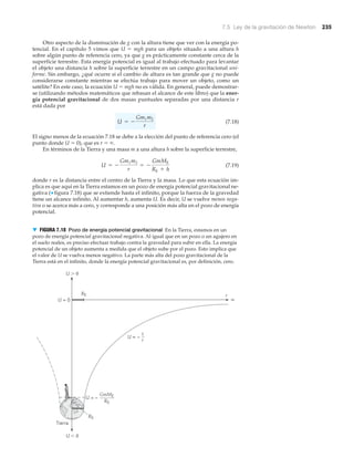7.5 Ley de la gravitación de Newton 235
Otro aspecto de la disminución de g con la altura tiene que ver con la energía po-
tencial. En el capítulo 5 vimos que U ϭ mgh para un objeto situado a una altura h
sobre algún punto de referencia cero, ya que g es prácticamente constante cerca de la
superficie terrestre. Esta energía potencial es igual al trabajo efectuado para levantar
el objeto una distancia h sobre la superficie terrestre en un campo gravitacional uni-
forme. Sin embargo, ¿qué ocurre si el cambio de altura es tan grande que g no puede
considerarse constante mientras se efectúa trabajo para mover un objeto, como un
satélite? En este caso, la ecuación U ϭ mgh no es válida. En general, puede demostrar-
se (utilizando métodos matemáticos que rebasan el alcance de este libro) que la ener-
gía potencial gravitacional de dos masas puntuales separadas por una distancia r
está dada por
(7.18)
El signo menos de la ecuación 7.18 se debe a la elección del punto de referencia cero (el
punto donde U ϭ 0), que es r ϭ ϱ.
En términos de la Tierra y una masa m a una altura h sobre la superficie terrestre,
(7.19)
donde r es la distancia entre el centro de la Tierra y la masa. Lo que esta ecuación im-
plica es que aquí en la Tierra estamos en un pozo de energía potencial gravitacional ne-
gativa (▼ figura 7.18) que se extiende hasta el infinito, porque la fuerza de la gravedad
tiene un alcance infinito. Al aumentar h, aumenta U. Es decir, U se vuelve menos nega-
tiva o se acerca más a cero, y corresponde a una posición más alta en el pozo de energía
potencial.
U = -
Gm1m2
r
= -
GmME
RE + h
U = -
Gm1m2
r
Tierra
r
∞U = 0
RE
RE
U Ͼ 0
U Ͻ 0
U = –
GmME
RE
U ∝ –
1
r
▼ FIGURA 7.18 Pozo de energía potencial gravitacional En la Tierra, estamos en un
pozo de energía potencial gravitacional negativa. Al igual que en un pozo o un agujero en
el suelo reales, es preciso efectuar trabajo contra la gravedad para subir en ella. La energía
potencial de un objeto aumenta a medida que el objeto sube por el pozo. Esto implica que
el valor de U se vuelva menos negativo. La parte más alta del pozo gravitacional de la
Tierra está en el infinito, donde la energía potencial gravitacional es, por definición, cero.
 