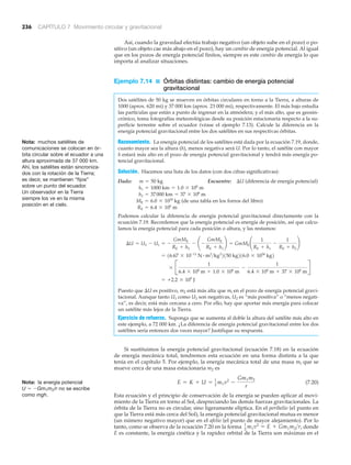 236 CAPÍTULO 7 Movimiento circular y gravitacional
Así, cuando la gravedad efectúa trabajo negativo (un objeto sube en el pozo) o po-
sitivo (un objeto cae más abajo en el pozo), hay un cambio de energía potencial. Al igual
que en los pozos de energía potencial finitos, siempre es este cambio de energía lo que
importa al analizar situaciones.
Ejemplo 7.14 ■ Órbitas distintas: cambio de energía potencial
gravitacional
Dos satélites de 50 kg se mueven en órbitas circulares en torno a la Tierra, a alturas de
1000 (aprox. 620 mi) y 37 000 km (aprox. 23 000 mi), respectivamente. El más bajo estudia
las partículas que están a punto de ingresar en la atmósfera; y el más alto, que es geosin-
crónico, toma fotografías meteorológicas desde su posición estacionaria respecto a la su-
perficie terrestre sobre el ecuador (véase el ejemplo 7.13). Calcule la diferencia en la
energía potencial gravitacional entre los dos satélites en sus respectivas órbitas.
Razonamiento. La energía potencial de los satélites está dada por la ecuación 7.19, donde,
cuanto mayor sea la altura (h), menos negativa será U. Por lo tanto, el satélite con mayor
h estará más alto en el pozo de energía potencial gravitacional y tendrá más energía po-
tencial gravitacional.
Solución. Hacemos una lista de los datos (con dos cifras significativas):
Dado: Encuentre: ⌬U (diferencia de energía potencial)
(de una tabla en los forros del libro)
Podemos calcular la diferencia de energía potencial gravitacional directamente con la
ecuación 7.19. Recordemos que la energía potencial es energía de posición, así que calcu-
lamos la energía potencial para cada posición o altura, y las restamos:
Puesto que ⌬U es positivo, m2 está más alta que ml en el pozo de energía potencial gravi-
tacional. Aunque tanto U1 como U2 son negativas, U2 es “más positiva” o “menos negati-
va”, es decir, está más cercana a cero. Por ello, hay que aportar más energía para colocar
un satélite más lejos de la Tierra.
Ejercicio de refuerzo. Suponga que se aumenta al doble la altura del satélite más alto en
este ejemplo, a 72 000 km. ¿La diferencia de energía potencial gravitacional entre los dos
satélites sería entonces dos veces mayor? Justifique su respuesta.
Si sustituimos la energía potencial gravitacional (ecuación 7.18) en la ecuación
de energía mecánica total, tendremos esta ecuación en una forma distinta a la que
tenía en el capítulo 5. Por ejemplo, la energía mecánica total de una masa ml que se
mueve cerca de una masa estacionaria m2 es
(7.20)
Esta ecuación y el principio de conservación de la energía se pueden aplicar al movi-
miento de la Tierra en torno al Sol, despreciando las demás fuerzas gravitacionales. La
órbita de la Tierra no es circular, sino ligeramente elíptica. En el perihelio (el punto en
que la Tierra está más cerca del Sol), la energía potencial gravitacional mutua es menor
(un número negativo mayor) que en el afelio (el punto de mayor alejamiento). Por lo
tanto, como se observa de la ecuación 7.20 en la forma donde
E es constante, la energía cinética y la rapidez orbital de la Tierra son máximas en el
1
2
m1v2
= E + Gm1m2>r,
E = K + U = 1
2
m1v2
-
Gm1m2
r
= +2.2 * 109
J
* B
1
6.4 * 106
m + 1.0 * 106
m
-
1
6.4 * 106
m + 37 * 106
m
R
= 16.67 * 10-11
N # m2
>kg2
2150 kg216.0 * 1024
kg2
¢U = U2 - U1 = -
GmME
RE + h2
- ¢ -
GmME
RE + h1
≤ = GmME ¢
1
RE + h1
-
1
RE + h2
≤
RE = 6.4 * 106
m
ME = 6.0 * 1024
kg
h2 = 37000 km = 37 * 106
m
h1 = 1000 km = 1.0 * 106
m
m = 50 kg
Nota: la energía potencial
U ϭ ϪGm1m2/r no se escribe
como mgh.
Nota: muchos satélites de
comunicaciones se colocan en ór-
bita circular sobre el ecuador a una
altura aproximada de 37 000 km.
Ahí, los satélites están sincroniza-
dos con la rotación de la Tierra;
es decir, se mantienen “fijos”
sobre un punto del ecuador.
Un observador en la Tierra
siempre los ve en la misma
posición en el cielo.
 