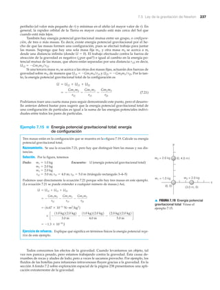 7.5 Ley de la gravitación de Newton 237
perihelio (el valor más pequeño de r) y mínimas en el afelio (el mayor valor de r). En
general, la rapidez orbital de la Tierra es mayor cuando está más cerca del Sol que
cuando está más lejos.
También hay energía potencial gravitacional mutua entre un grupo, o configura-
ción, de tres o más masas. Es decir, existe energía potencial gravitacional por el he-
cho de que las masas formen una configuración, pues se efectuó trabajo para juntar
las masas. Suponga que hay una sola masa fija m1, y otra masa m2 se acerca a ml
desde una distancia infinita (donde U ϭ 0). El trabajo efectuado contra la fuerza de
atracción de la gravedad es negativo (¿por qué?) e igual al cambio en la energía po-
tencial mutua de las masas, que ahora están separadas por una distancia r12; es decir,
U12 ϭ ϪGm1m2/r12.
Si una tercera masa m3 se acerca a las otras dos masas fijas, actuarán dos fuerzas de
gravedad sobre m3, de manera que U13 ϭ ϪGm1m3/r13 y U23 ϭ ϪGm2m3/r23. Por lo tan-
to, la energía potencial gravitacional total de la configuración es
(7.21)
Podríamos traer una cuarta masa para seguir demostrando este punto, pero el desarro-
llo anterior deberá bastar para sugerir que la energía potencial gravitacional total de
una configuración de partículas es igual a la suma de las energías potenciales indivi-
duales entre todos los pares de partículas.
Ejemplo 7.15 ■ Energía potencial gravitacional total: energía
de configuración
Tres masas están en la configuración que se muestra en la Nfigura 7.19. Calcule su energía
potencial gravitacional total.
Razonamiento. Se usa la ecuación 7.21, pero hay que distinguir bien las masas y sus dis-
tancias.
Solución. Por la figura, tenemos
Dado: Encuentre: U (energía potencial gravitacional total)
(triángulo rectangulo 3–4–5)
Podemos usar directamente la ecuación 7.21 porque sólo hay tres masas en este ejemplo.
(La ecuación 7.21 se puede extender a cualquier número de masas.) Así,
Ejercicio de refuerzo. Explique qué significa en términos físicos la energía potencial nega-
tiva de este ejemplo.
Todos conocemos los efectos de la gravedad. Cuando levantamos un objeto, tal
vez nos parezca pesado, pero estamos trabajando contra la gravedad. Ésta causa de-
rrumbes de rocas y aludes de lodo; pero a veces le sacamos provecho. Por ejemplo, los
fluidos de las botellas para infusiones intravenosas fluyen gracias a la gravedad. En la
sección A fondo 7.2 sobre exploración espacial de la página 238 presentamos una apli-
cación extraterrestre de la gravedad.
= -1.3 * 10-10
J
* c -
11.0 kg212.0 kg2
3.0 m
-
11.0 kg212.0 kg2
4.0 m
-
12.0 kg212.0 kg2
5.0 m
d
= 16.67 * 10-11
N # m2
>kg2
2
= -
Gm1m2
r12
-
Gm1m3
r13
-
Gm2m3
r23
U = U12 + U13 + U23
r12 = 3.0 m; r13 = 4.0 m; r23 = 5.0 m
m3 = 2.0 kg
m2 = 2.0 kg
m1 = 1.0 kg
= -
Gm1m2
r12
-
Gm1m3
r13
-
Gm2m3
r23
U = U12 + U13 + U23
(0, 4.0 m)
(3.0 m, 0)(0, 0)
m2 = 2.0 kgm1 = 1.0 kg
m3 = 2.0 kg
y
x
▲ FIGURA 7.19 Energía potencial
gravitacional total Véase el
ejemplo 7.15.
 