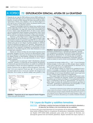 238 CAPÍTULO 7 Movimiento circular y gravitacional
7.6 Leyes de Kepler y satélites terrestres
OBJETIVOS: a) Plantear y explicar las leyes de Kepler del movimiento planetario y
b) describir las órbitas y los movimientos de los satélites.
La fuerza de la gravedad determina los movimientos de los planetas y satélites y man-
tiene unido al Sistema Solar (y a la galaxia). El astrónomo y matemático alemán Johan-
nes Kepler (1571-1630) había propuesto, poco antes de la época de Newton, una
descripción general del movimiento planetario. Kepler formuló tres leyes empíricas a
7.2 Exploración espacial: Ayuda de la gravedad
Después de un viaje de 3500 millones de km (2200 millones de
mi) que duró siete años, la nave espacial Cassini-Huygens llegó a
Saturno, en julio de 2004, después de haber efectuado dos apro-
ximaciones a Venus, una a Júpiter y una a la Tierra (figura 1).*
¿Por qué la nave se lanzó hacia Venus, un planeta interior, para
luego ir a Saturno, un planeta exterior?
Aunque la tecnología actual de cohetes hace posible lanzar
sondas espaciales desde la Tierra, hay limitaciones relacionadas
con el combustible y la carga útil: cuanto más combustible lleve
la nave, menor carga útil podrá llevar. Si sólo se usan cohetes,
una nave planetaria estaría limitada a únicamente visitar Venus,
Marte y Júpiter en un plazo realista. Para llegar a los otros plane-
tas con una nave de tamaño razonable, se requerirían décadas.
Entonces, ¿cómo llegó Cassini a Saturno en 2004, casi siete
años después de su lanzamiento en 1997? Aprovechando inge-
niosamente la ayuda de la gravedad es posible llevar a cabo misio-
nes a todos los planetas del Sistema Solar. Se requiere energía de
cohetes para que la nave llegue al primer planeta; no obstante,
de ahí en adelante la energía es casi “gratuita”. Básicamente, du-
rante una aproximación planetaria, hay un intercambio de ener-
gía entre la nave espacial y el planeta, la cual permite a la nave
aumentar su velocidad respecto al Sol. (Este fenómeno se cono-
ce como efecto catapulta.)
Demos un vistazo a la física de este empleo ingenioso de la
gravedad. Imagine a la nave Cassini en su aproximación a Júpi-
ter. En el capítulo 6 vimos que un choque es una interacción en-
tre objetos donde se intercambian cantidad de movimiento y
energía. Técnicamente, en una aproximación, la nave “choca”
contra el planeta.
Cuando la nave se acerca por “atrás” del planeta y sale por
“enfrente” (relativo a la dirección de movimiento del planeta),
la interacción gravitacional produce un cambio de cantidad de
movimiento, es decir, una mayor magnitud y una dirección di-
ferente. Entonces, hay un en la dirección general “hacia ade-
lante” de la nave espacial. Puesto que una fuerza está
actuando sobre la nave y le da una “patada” de energía en esa
dirección. Por lo tanto, se efectúa trabajo neto positivo y hay
¢p
S
r F
S
,
¢p
S
un aumento de energía cinética (Wneto ϭ ⌬K Ͼ 0, por el teorema
trabajo-energía). La nave sale con más energía, mayor rapidez
y una nueva dirección. (Si la aproximación se efectuara en la
dirección opuesta, la nave se detendría.)
En este choque elástico se conservan la cantidad de movi-
miento y la energía, y el planeta sufre un cambio igual y opues-
to en su cantidad de movimiento, que tiene un efecto retardante.
Sin embargo, al ser la masa del planeta mucho mayor que la de
la nave, el efecto sobre el planeta es insignificante.
Para captar mejor la idea de la ayuda gravitacional, consi-
deremos la “maniobra de catapulta” similar a las competencias
en patines que se ilustra en la figura 2. Los patinadores interac-
túan, y el patinador S sale de la “aproximación” con mayor ra-
pidez. Aquí, el cambio de cantidad de movimiento que tiene el
“lanzador” (patinador J) seguramente será perceptible, lo cual
que no sucede con Júpiter ni con otro planeta.
A FONDO
*Cassini fue el astrónomo franco-italiano que estudió Saturno y des-
cubrió cuatro de sus lunas y el hecho de que sus anillos están divididos
en dos partes por un hueco angosto, llamado ahora división de Cassini. La
nave espacial Cassini-Huygens enviará una sonda Huygens a Titán, una
de las lunas de Saturno descubierta por el científico holandés Christiaan
Huygens
Aproximación a la
Tierra 1999
Aproximación
a Venus 1999
Aproximación
a Venus
1997
Aproximación a
Júpiter 2000
Llegada a Saturno
2004
FIGURA 1 Trayectoria de la nave espacial Cassini-Huygens
Véase texto para descripción.
S2
Δp
pJ
S1
S
p2
p2
J
p1
p1
FIGURA 2 Aproximación en patines Similar a la aproximación
planetaria consideramos la “maniobra de catapulta” durante
una competencia en patines. El patinador J lanza al patinador S,
que sale de la “aproximación” con mayor rapidez de la que
tenía antes (la secuencia S1, S y S2). En este caso, el cambio de
cantidad de movimiento del patinador J, el lanzador, segura-
mente se notará, lo cual no ocurre con los planetas. (¿Por qué?)
 