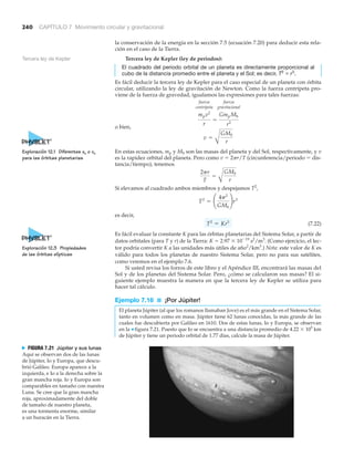 240 CAPÍTULO 7 Movimiento circular y gravitacional
la conservación de la energía en la sección 7.5 (ecuación 7.20) para deducir esta rela-
ción en el caso de la Tierra.
Tercera ley de Kepler (ley de periodos):
El cuadrado del periodo orbital de un planeta es directamente proporcional al
cubo de la distancia promedio entre el planeta y el Sol; es decir, T2
ϰ r3
.
Es fácil deducir la tercera ley de Kepler para el caso especial de un planeta con órbita
circular, utilizando la ley de gravitación de Newton. Como la fuerza centrípeta pro-
viene de la fuerza de gravedad, igualamos las expresiones para tales fuerzas:
fuerza fuerza
centrípeta gravitacional
o bien,
En estas ecuaciones, mp y MS son las masas del planeta y del Sol, respectivamente, y v
es la rapidez orbital del planeta. Pero como v ϭ 2␲r/T (circunferencia/periodo ϭ dis-
tancia/tiempo), tenemos
Si elevamos al cuadrado ambos miembros y despejamos T2
,
es decir,
(7.22)
Es fácil evaluar la constante K para las órbitas planetarias del Sistema Solar, a partir de
datos orbitales (para T y r) de la Tierra: K ϭ 2.97 ϫ 10Ϫ19
s2
/m3
. (Como ejercicio, el lec-
tor podría convertir K a las unidades más útiles de año2
/km3
.) Nota: este valor de K es
válido para todos los planetas de nuestro Sistema Solar, pero no para sus satélites,
como veremos en el ejemplo 7.6.
Si usted revisa los forros de este libro y el Apéndice III, encontrará las masas del
Sol y de los planetas del Sistema Solar. Pero, ¿cómo se calcularon sus masas? El si-
guiente ejemplo muestra la manera en que la tercera ley de Kepler se utiliza para
hacer tal cálculo.
Ejemplo 7.16 ■ ¡Por Júpiter!
El planeta Júpiter (al que los romanos llamaban Jove) es el más grande en el Sistema Solar,
tanto en volumen como en masa. Júpiter tiene 62 lunas conocidas, la más grande de las
cuales fue descubierta por Galileo en 1610. Dos de estas lunas, Io y Europa, se observan
en la ▼ figura 7.21. Puesto que Io se encuentra a una distancia promedio de 4.22 ϫ 105
km
de Júpiter y tiene un periodo orbital de 1.77 días, calcule la masa de Júpiter.
T2
= Kr3
T2
= ¢
4p2
GMS
≤r3
2pr
T
=
A
GMS
r
v =
A
GMS
r
mpv2
r
=
GmpMS
r2
Tercera ley de Kepler
N FIGURA 7.21 Júpiter y sus lunas
Aquí se observan dos de las lunas
de Júpiter, Io y Europa, que descu-
brió Galileo. Europa aparece a la
izquierda, e Io a la derecha sobre la
gran mancha roja. Io y Europa son
comparables en tamaño con nuestra
Luna. Se cree que la gran mancha
roja, aproximadamente del doble
de tamaño de nuestro planeta,
es una tormenta enorme, similar
a un huracán en la Tierra.
Exploración 12.1 Diferentes xo o vo
para las órbitas planetarias
Exploración 12.3 Propiedades
de las órbitas elípticas
 