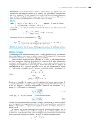 7.6 Leyes de Kepler y satélites terrestres 241
Razonamiento. Dados los valores de la distancia de Io al planeta (r) y el periodo (T), esto
parecería una aplicación de la tercera ley de Kepler, y lo es. Sin embargo, tenga en cuenta
que MS en la ecuación 7.22 es la masa del Sol, en torno al cual giran los planetas. La tercera
ley es aplicable a cualquier satélite, siempre que M corresponda a la masa del cuerpo en
torno al cual gira el satélite. En este caso, será MJ, la masa de Júpiter.
Solución.
Dado: Encuentre: MJ (masa de Júpiter)
Conociendo r y T, se calcula K mediante la ecuación 7.22 (como KJ, para indicar que se trata
de Júpiter)
Entonces, al escribir KJ explícitamente, y
Ejercicio de refuerzo. Calcule la masa del Sol a partir de los datos de la órbita de la Tierra.
Satélite terrestre
La era espacial tiene poco más de medio siglo. Desde la década de 1950, muchos saté-
lites no tripulados se han puesto en órbita en torno a la Tierra, y ahora los astronautas
pasan semanas o meses en laboratorios espaciales en órbita.
Poner una nave espacial en órbita alrededor de la Tierra (o cualquier planeta) es
una tarea sumamente compleja. No obstante, los principios de la física nos permiten
entender el fundamento del método. Supongamos, primero, que pudiéramos impartir
a un proyectil la rapidez inicial necesaria para llevarlo a la parte más alta del pozo de
energía potencial de la Tierra. En ese punto exacto, que está a una distancia infinita
(r ϭ ϱ), la energía potencial es cero. Por la conservación de la energía y la ecuación 7.18,
inicial final
o bien,
inicial final
donde vesc es la rapidez de escape, es decir, la rapidez inicial necesaria para escapar de
la superficie terrestre. La energía final es cero, porque el proyectil se detiene en la par-
te más alta del pozo (a distancias muy grandes, y apenas se está moviendo, K Ϸ 0),
donde U ϭ 0. Al despejar vesc obtenemos
(7.23)
Puesto que (ecuación 7.17), nos conviene escribir
(7.24)
Aunque aquí dedujimos esta ecuación para la Tierra, puede usarse en general para ob-
tener las rapideces de escape de otros planetas y de la Luna (usando sus aceleraciones
debidas a la gravedad). La rapidez de escape de la Tierra es de 11 km/s, aproximada-
mente 7 mi/s.
Se requiere una rapidez tangencial menor que la rapidez de escape para que un
satélite entre en órbita. Considere la fuerza centrípeta de un satélite en órbita circular
en torno a la Tierra. Puesto que la fuerza centrípeta que actúa sobre él proviene de la
atracción gravitacional entre el satélite y la Tierra, de nueva cuenta escribimos
Fc =
mv2
r
=
GmME
r2
vesc = 22gRE
g = GME >RE
2
vesc =
A
2GME
RE
1
2
mv2
esc -
GmME
RE
= 0 + 0
Ko + Uo = K + U
MJ =
4p2
GKJ
=
4p2
(6.67 * 10-11
N # m2
>kg2
)(3.11 * 10-16
s2
>m3
)
= 1.90 * 1027
kg
KJ =
4p2
GMJ
,
KJ =
T2
r3
=
(1.53 * 105
s)2
(4.22 * 108
m)3
= 3.11 * 10-16
s2
>m3
T = 1.77 días (8.64 * 104
s>día) = 1.53 * 105
s
r = 4.22 * 105
km = 4.22 * 108
m
 