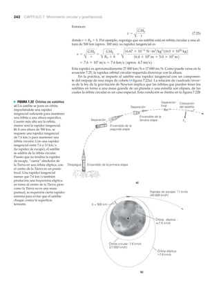 242 CAPÍTULO 7 Movimiento circular y gravitacional
Entonces
(7.25)
donde r ϭ RE ϩ h. Por ejemplo, suponga que un satélite está en órbita circular a una al-
tura de 500 km (aprox. 300 mi); su rapidez tangencial es
Esta rapidez es aproximadamente 27 000 km/h o 17 000 mi/h. Como puede verse en la
ecuación 7.25, la rapidez orbital circular requerida disminuye con la altura.
En la práctica, se imparte al satélite una rapidez tangencial con un componen-
te del empuje de una etapa de cohete (▼ figura 7.22a). La relación de cuadrado inver-
so de la ley de la gravitación de Newton implica que las órbitas que pueden tener los
satélites en torno a una masa grande de un planeta o una estrella son elipses, de las
cuales la órbita circular es un caso especial. Esta condición se ilustra en la figura 7.22b
= 7.6 * 103
m>s = 7.6 km>s 1aprox. 4.7 mi>s2
v =
A
GME
r
=
A
GME
RE + h
=
C
16.67 * 10-11
N # m2
>kg2
216.0 * 1024
kg2
16.4 * 106
m + 5.0 * 105
m2
v =
A
GME
r
Despegue Encendido de la primera etapa
Separación
Separación
Separación
final
Colocación
del satélite
Encendido de la
segunda etapadd
Encendido de la
tercera etapa Fc
Rapidez de escape: 11 km/s
(40 000 km/h)
Órbita circular: 7.6 km/s
(27000 km/h)
Órbita elíptica:
>7.6 km/s
Órbita elíptica :
<<7.6 km/s<<
b)
a)
h = 500 km
v
N FIGURA 7.22 Órbitas de satélites
a) Un satélite se pone en órbita
impartiéndole una rapidez
tangencial suficiente para mantener
una órbita a una altura específica.
Cuanto más alta sea la órbita,
menor será la rapidez tangencial.
b) A una altura de 500 km, se
requiere una rapidez tangencial
de 7.6 km/s para mantener una
órbita circular. Con una rapidez
tangencial entre 7.6 y 11 km/s
(la rapidez de escape), el satélite
se saldría de la órbita circular.
Puesto que no tendría la rapidez
de escape, “caería” alrededor de
la Tierra en una órbita elíptica, con
el centro de la Tierra en un punto
focal. Una rapidez tangencial
menor que 7.6 km/s también
produciría una trayectoria elíptica
en torno al centro de la Tierra; pero
como la Tierra no es una masa
puntual, se requeriría cierta rapidez
mínima para evitar que el satélite
choque contra la superficie
terrestre.
 