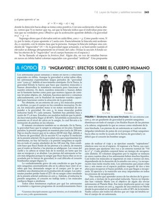7.6 Leyes de Kepler y satélites terrestres 245
y el peso aparente wЈ es
wЈ ϭ N ϭ m(g Ϫ a) Ͻ mg
donde la dirección hacia abajo se toma como positiva. Con una aceleración a hacia aba-
jo, vemos que N es menor que mg, así que la báscula indica que el individuo pesa me-
nos que su verdadero peso. Observe que la aceleración aparente debida a la gravedad
es gЈ ϭ g Ϫ a.
Suponga ahora que el elevador está en caída libre, con a ϭ g. Como puede verse, N
(y, por lo tanto, el peso aparente wЈ) sería cero. Esencialmente la báscula está aceleran-
do, o cayendo, con la misma tasa que la persona. Aunque la báscula indique una con-
dición de “ingravidez” (N ϭ 0), la gravedad sigue actuando, y se hará sentir cuando el
elevador se detenga abruptamente en el fondo del cubo. (Véase la sección A fondo so-
bre los efectos de la “ingravidez” en el cuerpo humano en el espacio.)
Se ha llamado al espacio la frontera final. Algún día, en vez de estadías breves
en naves en órbita habrá colonias espaciales con gravedad “artificial”. Una propuesta
7.3 “INGRAVIDEZ”: EFECTOS SOBRE EL CUERPO HUMANo
Los astronautas pasan semanas y meses en naves y estaciones
espaciales en órbita. Aunque la gravedad sí actúa sobre ellos,
los astronautas experimentan largos periodos de “gravedad
cero” (cero g),* debido al movimiento centrípeto. En la Tierra, la
gravedad brinda la fuerza que hace que nuestros músculos y
huesos desarrollen la resistencia necesaria para funcionar en
nuestro entorno. Es decir, nuestros músculos y huesos deben
ser lo bastante fuertes como para que seamos capaces de cami-
nar, levantar objetos, etc. Además, hacemos ejercicio y comemos
adecuadamente, con la finalidad de mantener nuestra capaci-
dad para funcionar contra la atracción de la gravedad.
No obstante, en un entorno de cero g los músculos pronto
se atrofian, ya que el cuerpo no los considera necesarios. Es de-
cir, los músculos pierden masa si no notan necesidad de res-
ponder a la gravedad. En cero g, la masa muscular podría
reducirse hasta 5% cada semana. También hay pérdida ósea a
razón de 1% al mes. Estudios con modelos indican que la pérdi-
da ósea total podría llegar al 40-60%. Tal pérdida ocasionaría un
aumento en el nivel de calcio en la sangre, lo cual llevaría a la
formación de piedras en los riñones.
El sistema circulatorio también se ve afectado. En la Tierra,
la gravedad hace que la sangre se estanque en los pies. Estando
parados, la presión sanguínea en nuestros pies (cerca de 200 mm
Hg) es mucho mayor que en la cabeza (60-80 mm Hg), debido a
la fuerza de gravedad. (En la sección 9.2 se explica la medición
de la presión arterial.) En la gravedad cero que experimentan los
astronautas, no hay tal fuerza y la presión sanguínea se equili-
bra en todo el cuerpo alrededor de los 100 mm Hg. Esta condi-
ción hace que fluya fluido de las piernas a la cabeza, de manera
que el rostro se hincha y las piernas se adelgazan. Las venas del
cuello y la cabeza se notan más de lo normal, en tanto que los
ojos se enrojecen y se abultan. Las piernas del astronauta se ha-
cen más delgadas porque la sangre que fluye hacia ellas ya no es
ayudada por la fuerza de gravedad, lo cual dificulta al corazón
bombearles sangre (figura 1).
Lo verdaderamente grave de esta condición es que la pre-
sión sanguínea anormalmente alta en la cabeza hace creer al ce-
rebro que hay demasiada sangre en el cuerpo, por lo que se
establece una disminución en la producción de sangre. Los astro-
nautas pueden perder hasta el 22% de su sangre como resultado
de la presión arterial uniforme en cero g. Además, al reducirse la
presión sanguínea, el corazón no trabaja tanto y los músculos
cardiacos llegan a atrofiarse.
Todos estos fenómenos explican por qué los astronautas
se someten a rigurosos programas de acondicionamiento físico
antes de realizar el viaje y se ejercitan usando “sujetadores”
elásticos una vez en el espacio. Al regresar a la Tierra, sus cuer-
pos tienen que ajustarse otra vez a un entorno normal de “9.8
m/s2
g”. Cada pérdida corporal tiene un tiempo de recupera-
ción distinto. El volumen sanguíneo por lo regular se restaura
en unos cuantos días si los astronautas beben muchos líquidos.
Casi todos los músculos se regeneran en más o menos un mes,
dependiendo de la duración de la estadía con cero g. La recupe-
ración ósea tarda mucho más. Los astronautas que pasan entre
tres y seis meses en el espacio podrían requerir de dos a tres
años para recuperar el hueso perdido, si es que llegan a recupe-
rarlo. El ejercicio y la nutrición son muy importantes en todos
los procesos de recuperación.
Hay mucho que aprender acerca de los efectos de la grave-
dad cero, o incluso de la gravedad reducida. Naves no tripula-
das han visitado Marte con el objetivo de algún día enviar
astronautas al Planeta Rojo. Esa tarea implicaría quizá un viaje
de unos seis meses en cero g, seguida de una estancia en Marte
donde la gravedad en la superficie es sólo el 38% de la terrestre.
Nadie conoce aún todos los efectos que un viaje así tendría so-
bre el cuerpo de un astronauta.
A FONDO
*Usaremos descriptivamente aquí este término, en el entendido de
que es cero g sólo aparentemente.
En la Tierra En el espacio
FIGURA 1 Síndrome de la cara hinchada En un entorno con
cero g, sin un gradiente de gravedad la presión sanguínea
disminuye en todo el cuerpo y los fluidos fluyen de las piernas
a la cabeza, originando lo que se conoce como síndrome de la
cara hinchada. Las piernas de un astronauta se vuelven más
delgadas (síndrome de patas de ave) porque el flujo sanguíneo
hacia ellas no recibe la ayuda de la fuerza de gravedad y es
difícil que el corazón les bombee sangre.
 