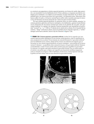 246 CAPÍTULO 7 Movimiento circular y gravitacional
es construir una gigantesca colonia espacial giratoria con forma de rueda; algo pareci-
do a un neumático con los habitantes de él. Como sabemos, se requiere una fuerza cen-
trípeta para mantener a un objeto en movimiento circular rotacional. En la Tierra, que
también gira, esa fuerza proviene de la gravedad, y la llamamos peso. Ejercemos una
fuerza sobre el suelo, y la fuerza normal hacia arriba sobre nuestros pies (por la terce-
ra ley de Newton) nos da la sensación de “tener los pies en tierra firme”.
En una colonia espacial giratoria, la situación sería, en cierto sentido, opuesta. La
colonia giratoria aplicaría una fuerza centrípeta a los habitantes, quienes la percibirían
con la sensación de una fuerza normal que actúa en las plantas de sus pies: una gra-
vedad artificial. La rapidez de rotación correcta produciría una simulación de grave-
dad “normal” (ac Ϸ g ϭ 9.80 m/s2
) dentro de la rueda de la colonia. En el mundo de los
colonos, “abajo” sería hacia afuera, hacia la periferia de la estación espacial, y “arriba”
siempre sería hacia adentro, hacia el eje de rotación (▼ figura 7.24).
a) b)
g
▼ FIGURA 7.24 Colonia espacial y gravedad artificial (arriba) Se ha sugerido que una
colonia espacial podría albergarse en una enorme rueda giratoria, como se representa en
esta concepción de un artista. El movimiento de rotación brindará la “gravedad artificial”
para los habitantes de la colonia. (abajo) a) En el marco de referencia de alguien que se
encuentre en una colonia espacial giratoria, la fuerza centrípeta —proveniente de la fuerza
normal N del piso— se percibiría como sensación de peso o de gravedad artificial. Estamos
acostumbrados a sentir N hacia arriba sobre nuestros pies para equilibrar la gravedad.
La rotación a la rapidez adecuada simularía la gravedad normal. Para un observador en
el exterior, una pelota que se dejara caer seguiría una trayectoria rectilínea tangencial,
como se muestra en la figura a. b) Un habitante a bordo de la colonia espacial vería que
la pelota cae hacia abajo como en una situación de gravedad normal.
 