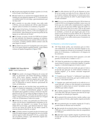 Ejercicios 249
9. ● Convierta estos ángulos de radianes a grados: a) ␲/6 rad,
b) 5␲/12 rad, c) 3␲/4 rad y d) ␲ rad.
10. ● Usted mide de un automóvil la longitud distante sub-
tendida por una distancia angular de 1.5Њ. Si el automóvil
en realidad mide 5.0 m de largo, ¿aproximadamente qué
tan lejos está?
11. ● Un corredor en una pista circular, cuyo radio mide
0.250 km, corre una distancia de 1.00 km. ¿Qué distancia
angular cubre el corredor en a) radianes y b) grados?
12. ●● La aguja de las horas, el minutero y el segundero de
un reloj tienen 0.25 m, 0.30 m y 0.35 m de longitud, res-
pectivamente. ¿Qué distancias recorren las puntas de las
agujas en un intervalo de 30 min?
13. ●● En Europa, un paseo circular de 0.900 km de diáme-
tro está marcado con distancias angulares en radianes.
Un turista estadounidense que camina 3.00 mi al día visi-
ta el paseo. ¿Cuántos radianes deberá caminar cada día
para seguir su rutina?
14. ●● Se ordenó una pizza de 12 pulgadas para cinco perso-
nas. Si se quiere repartir equitativamente, ¿cómo deberá
cortarse en tajadas triangulares (▼ figura 7.25)?
19. ●●● Un cable eléctrico de 0.75 cm de diámetro se enro-
lla en un carrete con radio de 30 cm y altura de 24 cm.
a) ¿Cuántos radianes debe girarse el carrete para enro-
llar una capa uniforme de cable? b) ¿Qué longitud tiene
el cable enrollado?
20. ●●● Un yo-yo con un diámetro de eje de 1.00 cm tiene un
cordel de 90.0 cm de longitud enrollado varias veces, de
forma que ese cordel cubre completamente la superficie
de su eje, pero sin que haya dobles capas del cordel. La
porción más externa del yo-yo está a 5.00 cm del centro
del eje. a) Si el yo-yo se lanza con el cordel completamen-
te enrollado, ¿a través de qué ángulo gira para el mo-
mento en que alcanza el punto inferior de su descenso?
b) Qué distancia de longitud de arco ha recorrido una
parte del yo-yo en su orilla externa para el momento en
que toca fondo?
7.2 Rapidez y velocidad angulares
21. OM Vista desde arriba, una tornamesa gira en direc-
ción antihoraria. El vector de velocidad angular es en-
tonces a) tangencial al borde de la tornamesa, b) sale del
plano de la tornamesa, c) antihorario o d) ninguna de
las anteriores.
22. OM La unidad de frecuencia hertz equivale a a) la del
periodo, b) la del ciclo, c) radián/s o d) sϪ1
.
23. OM Todas las partículas en un objeto que gira uniforme-
mente tienen la misma a) aceleración angular, b) rapidez
angular, c) velocidad tangencial, d) tanto a como b.
24. PC ¿Todos los puntos de una rueda que gira en torno a
un eje fijo que pasa por su centro tienen la misma ve-
locidad angular? ¿Y la misma velocidad tangencial?
Explique.
25. PC Cuando se usa “horario” o “antihorario” para descri-
bir un movimiento rotacional, ¿por qué se añade una fra-
se como “visto desde arriba”?
26. PC Imagine que usted está parado en la orilla de un ca-
rrusel que gira. ¿Cómo se vería afectado su movimiento
tangencial si camina hacia el centro? (¡Cuidado con los
caballitos que suben y bajan!)
27. ● La rapidez angular de un DVD-ROM de computadora
varía entre 200 y 450 rpm. Exprese este intervalo de rapi-
dez angular en radianes por segundo.
28. ● Un automóvil de carreras da dos y media vueltas a una
pista circular en 3.0 min. ¿Qué rapidez angular promedio
tiene?
29. ● Si una partícula gira con rapidez angular de 3.5 rad/s,
¿cuánto tarda en efectuar una revolución?
30. ● ¿Qué periodo de revolución tiene a) una centrífuga de
9 500 rpm y b) una unidad de disco duro de computadora
de 9 500 rpm?
31. ●● ¿Qué tiene mayor rapidez angular: la partícula A que
recorre 160Њ en 2.00 s, o la partícula B que recorre 4␲ rad
en 8.00 s?
?
N FIGURA 7.25 Pizza difícil de
dividir Véase el ejercicio 14.
15. EI ●● Para asistir a los Juegos Olímpicos de verano del
2000, un aficionado voló desde Mosselbaai, Sudáfrica
(34ЊS, 22ЊE) hacia Sydney, Australia (34ЊS, 151ЊE).
a) ¿Cuál es la menor distancia angular que el aficiona-
do tiene que viajar?: 1) 34Њ, 2) 12Њ, 3) 117Њ o 4) 129Њ. ¿Por
qué? b) Determine la menor distancia aproximada de
vuelo, en kilómetros.
16. EI ●● La rueda de una bicicleta tiene una piedrita ato-
rada en la banda de rodamiento. La bicicleta se pone de
cabeza, y el ciclista accidentalmente golpea la rueda
de manera que la piedra se mueve a través de una lon-
gitud de arco de 25.0 cm antes de llegar al reposo. En ese
tiempo, la rueda gira 35°. a) El radio de la rueda es, por lo
tanto, 1) mayor de 25.0 cm, 2) menor de 25.0 cm o 3) igual
a 25.0 cm. b) Determine el radio de la rueda.
17. ●● Al final de su rutina, una patinadora da 7.50 revolu-
ciones con los brazos completamente extendidos en án-
gulos rectos con respecto a su cuerpo. Si sus brazos
miden 60.0 cm de largo, ¿qué distancia lineal de longi-
tud de arco hacen las yemas de sus dedos cuando se
mueven durante el final de su rutina?
18. ●●● a) ¿Podría cortarse un pastel circular de manera que
todas las tajadas tengan una longitud de arco en su borde
exterior igual al radio del pastel? b) Si no, ¿cuántas taja-
das así podrían cortarse, y qué dimensión angular ten-
dría la tajada sobrante?
 