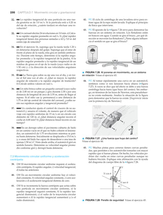 mg
N sen u
N cos u
N
u
u
▲ FIGURA 7.28 Peralte de seguridad Véase el ejercicio 45.
250 CAPÍTULO 7 Movimiento circular y gravitacional
32. ●● La rapidez tangencial de una partícula en una rue-
da giratoria es de 3.0 m/s. Si la partícula está a 0.20 m
del eje de rotación, ¿cuánto tardará en efectuar una re-
volución?
33. ●● Un carrusel efectúa 24 revoluciones en 3.0 min. a) Calcu-
le su rapidez angular promedio en rad/s. b) ¿Qué rapidez
tangencial tienen dos personas sentadas a 4.0 y 5.0 m del
centro (eje de rotación)?
34. ●● En el ejercicio 16, suponga que la rueda tarda 1.20 s
en detenerse después del golpe. Suponga que al estar de
frente al plano de la rueda, ésta gira en sentido antihora-
rio. Durante este tiempo, determine a) la rapidez angu-
lar promedio y la rapidez tangencial de la piedra, b) la
rapidez angular promedio y la rapidez tangencial de un
residuo de grasa en el eje de la rueda (cuyo radio es de
1.50 cm) y c) la dirección de sus velocidades angulares
respectivas.
35. EI ●● La Tierra gira sobre su eje una vez al día, y en tor-
no al Sol una vez al año. a) ¿Qué es mayor, la rapidez
angular de rotación o la rapidez angular de traslación?
b) Calcule ambos valores en rad/s.
36. ●● Un niño brinca sobre un pequeño carrusel (cuyo radio
es de 2.00 m) en un parque y gira durante 2.30 s por una
distancia de longitud de arco de 2.55 m, antes de llegar al
reposo. Si el niño cae (y permanece) a una distancia de
1.75 m del eje central de rotación del carrusel, ¿cuáles se-
rán sus rapideces angular y tangencial promedio?
37. ●●● Un conductor ajusta el control de crucero de su au-
tomóvil y amarra el volante, de manera que el vehículo
viaje con rapidez uniforme de 15 m/s en un círculo con
diámetro de 120 m. a) ¿Qué distancia angular recorre el
coche en 4.00 min? b) ¿Qué distancia lineal recorre en ese
tiempo?
38. ●●● En un derrape sobre el pavimento cubierto de hielo
en un camino vacío en el que no hubo colisión ni lesiona-
dos, un automóvil da 1.75 revoluciones mientras se pati-
na hasta detenerse. Inicialmente se desplazaba a 15.0 m/s
y, a causa del hielo fue capaz de desacelerar a una tasa de
apenas 1.50 m/s2
. Visto desde arriba, el automóvil giró en
sentido horario. Determine su velocidad angular prome-
dio conforme giró y derrapó hasta detenerse.
7.3 Movimiento circular uniforme y aceleración
centrípeta
39. OM El movimiento circular uniforme requiere a) acelera-
ción centrípeta, b) rapidez angular, c) velocidad tangencial,
d) todas las anteriores.
40. OM En un movimiento circular uniforme hay a) veloci-
dad constante, b) velocidad angular constante, c) cero ace-
leración o d) aceleración tangencial distinta de cero.
41. OM Si se incrementa la fuerza centrípeta que actúa sobre
una partícula en movimiento circular uniforme, a) la
rapidez tangencial seguirá constante, b) la rapidez tan-
gencial disminuirá, c) el radio de la trayectoria circular
aumentará o d) la rapidez tangencial aumentará y/o el
radio disminuirá.
¿“Fuerza
centífuga”?
f
f
▲ FIGURA 7.26 Al ponerse en movimiento, es un sistema
en rotación Véase el ejercicio 43.
42. PC El ciclo de centrífuga de una lavadora sirve para ex-
traer agua de la ropa recién lavada. Explique el principio
de física que interviene.
43. PC El aparato de la ▼ figura 7.26 sirve para demostrar las
fuerzas en un sistema en rotación. Los flotadores están
en frascos con agua. Cuando se gira el brazo, ¿en qué di-
rección se moverán los flotadores? ¿Tiene alguna influen-
cia el sentido en que se gira el brazo?
44. PC Al tomar rápidamente una curva en un automóvil,
sentimos como si nos lanzaran hacia afuera (▼ figura
7.27). A veces se dice que tal efecto se debe a una fuerza
centrífuga hacia fuera (que huye del centro). Sin embar-
go, en términos de las leyes de Newton, esta pseudofuer-
za no existe realmente. Analice la situación de la figura
para demostrar que la fuerza no existe. [Sugerencia: inicie
con la primera ley de Newton.]
45. PC Muchas pistas para carreras tienen curvas peralta-
das, que permiten a los automóviles tomarlas con mayor
rapidez que si fueran planas. De hecho, los vehículos po-
drían dar vuelta en estas curvas peraltadas aunque no
hubiera fricción. Explique esta afirmación con la ayuda
del diagrama de cuerpo libre de la ▼ figura 7.28.
▲ FIGURA 7.27 ¿Una fuerza que huye del centro?
Véase el ejercicio 44.
 