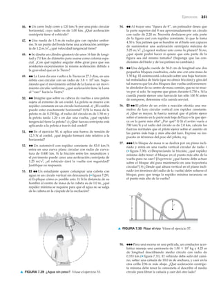 Ejercicios 251
46. ● Un carro Indy corre a 120 km/h por una pista circular
horizontal, cuyo radio es de 1.00 km. ¿Qué aceleración
centrípeta tiene el vehículo?
47. ● Una rueda de 1.5 m de radio gira con rapidez unifor-
me. Si un punto del borde tiene una aceleración centrípe-
ta de 1.2 m/s2
, ¿qué velocidad tangencial tiene?
48. ● Se diseña un cilindro giratorio de unos 16 km de longi-
tud y 7.0 km de diámetro para usarse como colonia espa-
cial. ¿Con qué rapidez angular debe girar para que sus
residentes experimenten la misma aceleración debida a
la gravedad que en la Tierra?
49. ●● La Luna da una vuelta a la Tierra en 27.3 días, en una
órbita casi circular con un radio de 3.8 ϫ 105
km. Supo-
niendo que el movimiento orbital de la Luna es un movi-
miento circular uniforme, ¿qué aceleración tiene la Luna
al “caer” hacia la Tierra?
50. ●● Imagine que sobre su cabeza da vueltas a una pelota
sujeta al extremo de un cordel. La pelota se mueve con
rapidez constante en un círculo horizontal. a) ¿El cordón
puede estar exactamente horizontal? b) Si la masa de la
pelota es de 0.250 kg, el radio del círculo es de 1.50 m y
la pelota tarda 1.20 s en dar una vuelta, ¿qué rapidez
tangencial tiene la pelota? c) ¿Qué fuerza centrípeta está
aplicando a la pelota a través del cordel?
51. ●● En el ejercicio 50, si aplica una fuerza de tensión de
12.5 N al cordel, ¿qué ángulo formará éste relativo a la
horizontal?
52. ●● Un automóvil con rapidez constante de 83.0 km/h
entra en una curva plana circular con radio de curva-
tura de 0.400 km. Si la fricción entre los neumáticos y
el pavimento puede crear una aceleración centrípeta de
1.25 m/s2
, ¿el vehículo dará la vuelta con seguridad?
Justifique su respuesta.
53. EI ●● Un estudiante quiere columpiar una cubeta con
agua en un círculo vertical sin derramarla (▼ figura 7.29).
a) Explique cómo es posible esto. b) Si la distancia de su
hombro al centro de masa de la cubeta es de 1.0 m, ¿qué
rapidez mínima se requiere para que el agua no se salga
de la cubeta en la cúspide de la oscilación?
54. ●● Al trazar una “figura de 8”, un patinador desea que
la parte superior del 8 sea aproximadamente un círculo
con radio de 2.20 m. Necesita deslizarse por esta parte
de la figura casi con rapidez constante, lo que le toma
4.50 s. Sus patines que se hunden en el hielo son capaces
de suministrar una aceleración centrípeta máxima de
3.25 m/s2
. ¿Logrará realizar esto como lo planeó? Si no,
¿qué ajuste podrá hacer si quiere que esta parte de la
figura sea del mismo tamaño? (Suponga que las con-
diciones del hielo y de los patines no cambian.)
55. ●● Una delgada cuerda de 56.0 cm de longitud une dos
pequeños bloques cuadrados, cada uno con una masa de
1.50 kg. El sistema está colocado sobre una hoja horizon-
tal resbaladiza de hielo (que no ofrece fricción) y gira del
tal manera que los dos bloques dan vuelta uniformemen-
te alrededor de su centro de masa común, que no se mue-
ve por sí solo. Se supone que giran durante 0.750 s. Si la
cuerda puede ejercer una fuerza de tan sólo 100 N antes
de romperse, determine si la cuerda servirá.
56. EI ●● El piloto de un avión a reacción efectúa una ma-
niobra de lazo circular vertical con rapidez constante.
a) ¿Qué es mayor, la fuerza normal que el piloto ejerce
sobre el asiento en la parte más baja del lazo o la que ejer-
ce en la parte más alta? ¿Por qué? b) Si el avión vuela a
700 km/h y el radio del círculo es de 2.0 km, calcule las
fuerzas normales que el piloto ejerce sobre el asiento en
las partes más baja y más alta del lazo. Exprese su res-
puesta en términos del peso del piloto, mg.
57. ●●● Un bloque de masa m se desliza por un plano incli-
nado y entra en una vuelta vertical circular de radio r
(▼ figura 7.30). a) Despreciando la fricción, ¿qué rapidez
mínima debe tener el bloque en el punto más alto de la
vuelta para no caer? [Sugerencia: ¿qué fuerza debe actuar
sobre el bloque ahí para mantenerlo en una trayectoria
circular?] b) ¿Desde qué altura vertical en el plano incli-
nado (en términos del radio de la vuelta) debe soltarse el
bloque, para que tenga la rapidez mínima necesaria en
el punto más alto de la vuelta?
▲ FIGURA 7.29 ¿Agua sin peso? Véase el ejercicio 53.
m
h
r
▲ FIGURA 7.30 Rizar el rizo Véase el ejercicio 57.
58. ●●● Para una escena en una película, un conductor acro-
bático maneja una camioneta de 1.50 ϫ 103
kg y 4.25 m
de longitud describiendo medio círculo con radio de
0.333 km (▼ figura 7.31). El vehículo debe salir del cami-
no, saltar una cañada de 10.0 m de anchura, y caer en la
otra orilla 2.96 m más abajo. ¿Qué aceleración centrípe-
ta mínima debe tener la camioneta al describir el medio
círculo para librar la cañada y caer del otro lado?
 