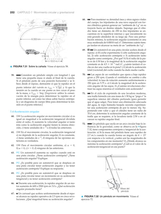 L = 0.75 m
Masa del
péndulo
ac
at
a
u
▲ FIGURA 7.32 Un péndulo en movimiento Véase el
ejercicio 72.
252 CAPÍTULO 7 Movimiento circular y gravitacional
59. ●●● Considere un péndulo simple con longitud L que
tiene una pequeña masa m atada al final de la cuerda.
Si el péndulo parte de una posición horizontal y se li-
bera desde el reposo, demuestre a) que la rapidez en el
punto inferior del vaivén es y b) que la
tensión en la cuerda en ese punto es tres veces el peso
de la masa, o Tmáx ϭ 3mg. [Sugerencia: utilice la conser-
vación de la energía para determinar la rapidez en el
punto inferior, así como las ideas sobre fuerza centrípe-
ta y un diagrama de cuerpo libre para determinar la ten-
sión en el punto inferior.]
7.4 Aceleración angular
60. OM La aceleración angular en movimiento circular a) es
igual en magnitud a la aceleración tangencial dividida
entre el radio, b) aumenta la velocidad angular si tanto
ésta como la aceleración angular tienen la misma direc-
ción, c) tiene unidades de sϪ2
o d) todas las anteriores.
61. OM En el movimiento circular, la aceleración tangencial
a) no depende de la aceleración angular, b) es constante,
c) tiene unidades de sϪ2
, d) ninguna de las opciones an-
teriores es verdadera.
62. OM Para el movimiento circular uniforme, a) ␣ ϭ 0,
b) ␻ ϭ 0, c) r ϭ 0, d) ninguna de las anteriores.
63. PC Un automóvil aumenta su rapidez cuando está en
una pista circular. ¿Tiene aceleración centrípeta? ¿Tiene
aceleración angular? Explique.
64. PC ¿Es posible para un automóvil que se desplaza en
una pista circular tener aceleración angular y no tener
aceleración centrípeta? Explique su respuesta.
65. PC ¿Es posible para un automóvil que se desplaza en
una pista circular tener un incremento en su aceleración
tangencial y no tener aceleración centrípeta?
66. ● Durante una aceleración, la rapidez angular de un mo-
tor aumenta de 600 a 2500 rpm en 3.0 s. ¿Qué aceleración
angular promedio tiene?
67. ● Un carrusel que acelera uniformemente desde el repo-
so alcanza su rapidez operativa de 2.5 rpm en cinco revo-
luciones. ¿Qué magnitud tiene su aceleración angular?
vmáx = 22gL
68. ●● Para mantener su densidad ósea y otros signos vitales
del cuerpo, los tripulantes de una nave espacial con for-
ma cilíndrica quieren generar un “ambiente de 1 g” en su
trayecto hacia un destino alejado. Suponga que el cilin-
dro tiene un diámetro de 250 m (los tripulantes se en-
cuentran en la superficie interna) y que inicialmente no
está girando alrededor de su largo eje. Para una pertur-
bación mínima, la aceleración angular (constante) es una
muy moderada de 0.00010 rad/s2
. Determine cuánto tiem-
po tardan en alcanzar su meta de un “ambiente de 1 g”.
69. EI ●● Un automóvil en una pista circular acelera desde el
reposo. a) El coche experimenta 1) sólo aceleración angu-
lar, 2) sólo aceleración centrípeta o 3) aceleración tanto
angular como centrípeta. ¿Por qué? b) Si el radio de la pis-
ta es de 0.30 km y la magnitud de la aceleración angular
constante es de 4.5 ϫ 10Ϫ3
rad/s2
, ¿cuánto tardará el co-
che en dar una vuelta en la pista? c) Calcule la aceleración
total (vectorial) del coche cuando ha dado media vuelta.
70. ●● Las aspas de un ventilador que opera a baja rapidez
giran a 250 rpm. Cuando el ventilador se cambia a alta
velocidad, la tasa de rotación aumenta uniformemente a
350 rpm en 5.75 s. a) Calcule la magnitud de la acelera-
ción angular de las aspas. b) ¿Cuántas revoluciones efec-
túan las aspas mientras el ventilador está acelerando?
71. ●● En el ciclo de exprimido de una lavadora moderna,
una toalla húmeda con una masa de 1.50 kg se “pega a” la
superficie interior del cilindro perforado (para permitir
que el agua salga). Para tener una eliminación adecuada
del agua, la ropa húmeda/mojada necesita experimen-
tar una aceleración centrípeta de por lo menos 10g. Su-
poniendo este valor y que el cilindro tiene un radio de
35.0 cm, determine la aceleración angular constante de la
toalla que se requiere, si la lavadora tarda 2.50 s en al-
canzar su rapidez angular final.
72. ●●● Un péndulo que oscila en un arco circular bajo la in-
fluencia de la gravedad, como se observa en la ▼ figura
7.32, tiene componentes centrípeto y tangencial de la ace-
leración. a) Si la masa del péndulo tiene una rapidez de
2.7 m/s cuando la cuerda forma un ángulo de ␪ ϭ 15Њ
con respecto a la vertical, ¿cuáles son las magnitudes de
los componentes en ese momento? b) ¿Dónde alcanza su
máximo la aceleración centrípeta? ¿Cuál es el valor de la
aceleración tangencial en ese punto?
0.333 km
10.0 m
2.96 m
v
▲ FIGURA 7.31 Sobre la cañada Véase el ejercicio 58.
 