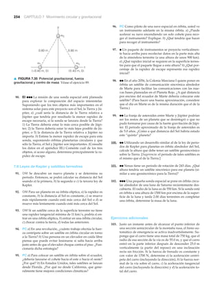 254 CAPÍTULO 7 Movimiento circular y gravitacional
90. EI ●●● La misión de una sonda espacial está planeada
para explorar la composición del espacio interestelar.
Suponiendo que los tres objetos más importantes en el
sistema solar para este proyecto son el Sol, la Tierra y Jú-
piter, a) ¿cuál sería la distancia de la Tierra relativa a
Júpiter que tendría por resultado la menor rapidez de
escape necesaria, si la sonda se lanzara desde la Tierra?
1) La Tierra debería estar lo más cerca posible de Júpi-
ter; 2) la Tierra debería estar lo más lejos posible de Jú-
piter, o 3) la distancia de la Tierra relativa a Júpiter no
importa. b) Estime la menor rapidez de escape para esta
sonda, suponiendo órbitas planetarias circulares y que
sólo la Tierra, el Sol y Júpiter son importantes. (Consulte
los datos en el apéndice III.) Comente cuál de los tres
objetos, si acaso alguno, determina principalmente la ra-
pidez de escape.
7.6 Leyes de Kepler y satélites terrestres
91. OM Se descubre un nuevo planeta y se determina su
periodo. Entonces, se podrá calcular su distancia del Sol
usando a) la primera, b) la segunda o c) la tercera ley de
Kepler.
92. OM Para un planeta en su órbita elíptica, a) la rapidez es
constante, b) la distancia al Sol es constante, c) se mueve
más rápidamente cuando está más cerca del Sol o d) se
mueve más lentamente cuando está más cerca del Sol.
93. OM Si un satélite cerca de la superficie terrestre no tiene
una rapidez tangencial mínima de 11 km/s, podría a) en-
trar en una órbita elíptica, b) entrar en una órbita circular,
c) chocar contra la tierra, d) todas las anteriores.
94. PC a) En una revolución, ¿cuánto trabajo efectúa la fuer-
za centrípeta sobre un satélite en órbita circular en torno
a la Tierra? b) Una persona en un elevador en caída libre
piensa que puede evitar lesionarse si salta hacia arriba
justo antes de que el elevador choque contra el piso. ¿Fun-
cionaría dicha estrategia?
95. PC a) Para colocar un satélite en órbita sobre el ecuador,
¿debería lanzarse el cohete hacia el este o hacia el oeste?
¿Por qué? b) En Estados Unidos, tales satélites se lanzan
desde Florida. ¿Por qué no desde California, que gene-
ralmente tiene mejores condiciones climáticas?
96. PC Como piloto de una nave espacial en órbita, usted ve
un instrumento adelante en la misma órbita. a) ¿Puede
acelerar su nave encendiendo un solo cohete para reco-
ger el instrumento? Explique. b) ¿Qué tendría que hacer
para recoger el instrumento?
97. ● Un paquete de instrumentos se proyecta verticalmen-
te hacia arriba para recolectar datos en la parte más alta
de la atmósfera terrestre (a una altura de unos 900 km).
a) ¿Qué rapidez inicial se requiere en la superficie terres-
tre para que el paquete llegue a esta altura? b) ¿Qué por-
centaje de la rapidez de escape representa esa rapidez
inicial?
98. ●● En el año 2056, la Colonia Marciana I quiere poner en
órbita un satélite de comunicación sincrónica alrededor
de Marte para facilitar las comunicaciones con las nue-
vas bases planeadas en el Planeta Rojo. ¿A qué distancia
por encima del ecuador de Marte debería colocarse este
satélite? (Para hacer una buena aproximación, considere
que el día en Marte es de la misma duración que el de la
Tierra.)
99. ●● La franja de asteroides entre Marte y Júpiter podrían
ser los restos de un planeta que se desintegró o que no
pudo formarse por causa de la fuerte gravitación de Júpi-
ter. El periodo aproximado de la franja de asteroides es
de 5.0 años. ¿Como a qué distancia del Sol habría estado
este “quinto” planeta?
100. ●● Utilizando un desarrollo similar al de la ley de perio-
dos de Kepler para planetas en órbita alrededor del Sol,
calcule la altura que debe tener un satélite geosincrónico
sobre la Tierra. [Sugerencia: el periodo de tales satélites es
el mismo que el de la Tierra.]
101. ●● Venus tiene un periodo de rotación de 243 días. ¿Qué
altura tendría un satélite sincrónico para ese planeta (si-
milar a uno geosincrónico para la Tierra)?
102. ●●● Una pequeña sonda espacial se pone en órbita circu-
lar alrededor de una luna de Saturno recientemente des-
cubierta. El radio de la luna es de 550 km. Si la sonda está
en órbita a una altura de 1500 km por encima de la super-
ficie de la luna y tarda 2.00 días terrestres en completar
una órbita, determine la masa de la luna.
Ejercicios adicionales
103. Justo un instante antes de alcanzar el punto inferior de
una sección semicircular de la montaña rusa, el freno au-
tomático de emergencia se activa inadvertidamente. Su-
ponga que el carro tiene una masa total de 750 kg, que el
radio de esa sección de la vía es de 55.0 m, y que el carro
entró en la parte inferior después de descender 25.0 m
verticalmente (a partir del reposo) en una inclinación
recta sin fricción. Si la fuerza de frenado es constante y
con valor de 1700 N, determine a) la aceleración centrí-
peta del carro (incluyendo la dirección), b) la fuerza nor-
mal de la vía sobre el carro, c) la aceleración tangencial
del carro (incluyendo la dirección) y d) la aceleración to-
tal del carro.
y
x
0.80 m
(0.40 m, 0)
m3
m2
(–0.40 m, 0)
0.80 m
m1
▲ FIGURA 7.35 Potencial gravitacional, fuerza
gravitacional y centro de masa Véase el ejercicio 89.
 