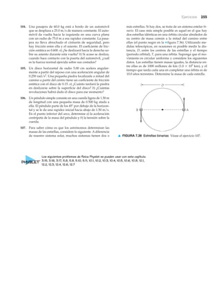 Ejercicios 255
104. Una pasajera de 60.0 kg está a bordo de un automóvil
que se desplaza a 25.0 m/s de manera constante. El auto-
móvil da vuelta hacia la izquierda en una curva plana
con un radio de 75.0 m a esa rapidez constante. La pasa-
jera no lleva abrochado el cinturón de seguridad, pero
hay fricción entre ella y el asiento. El coeficiente de fric-
ción estática es 0.600. a) ¿Se deslizará hacia la derecha so-
bre su asiento durante esta vuelta? b) Si acaso se desliza,
cuando hace contacto con la puerta del automóvil, ¿cuál
es la fuerza normal ejercida sobre sus costados?
105. Un disco horizontal de radio 5.00 cm acelera angular-
mente a partir del reposo con una aceleración angular de
0.250 rad/s2
. Una pequeña piedra localizada a mitad del
camino a partir del centro tiene un coeficiente de fricción
estática con el disco de 0.15. a) ¿Cuánto tardará la piedra
en deslizarse sobre la superficie del disco? b) ¿Cuántas
revoluciones habrá dado el disco para ese momento?
106. Un péndulo simple consiste en una cuerda ligera de 1.50 m
de longitud con una pequeña masa de 0.500 kg atada a
ella. El péndulo parte de los 45Њ por debajo de la horizon-
tal y se le da una rapidez inicial hacia abajo de 1.50 m/s.
En el punto inferior del arco, determine a) la aceleración
centrípeta de la masa del péndulo y b) la tensión sobre la
cuerda.
107. Para saber cómo es que los astrónomos determinan las
masas de las estrellas, considere lo siguiente. A diferencia
de nuestro sistema solar, muchos sistemas tienen dos o
B A
D
▲ FIGURA 7.36 Estrellas binarias Véase el ejercicio 107.
más estrellas. Si hay dos, se trata de un sistema estelar bi-
nario. El caso más simple posible es aquel en el que hay
dos estrellas idénticas en una órbita circular alrededor de
su centro de masa común a la mitad del camino entre
ellas (el punto negro en la ▼ figura 7.36). Utilizando me-
didas telescópicas, en ocasiones es posible medir la dis-
tancia, D, entre los centros de las estrellas y el tiempo
(periodo orbital), T, para una órbita. Suponga que el mo-
vimiento es circular uniforme y considere los siguientes
datos. Las estrellas tienen masas iguales, la distancia en-
tre ellas es de 1000 millones de km (1.0 ϫ 109
km), y el
tiempo que tarda cada una en completar una órbita es de
10.0 años terrestres. Determine la masa de cada estrella.
Los siguientes problemas de física Physlet se pueden usar con este capítulo.
3.15, 3.16, 3.17, 5.8, 5.9, 5.10, 5.11, 10.1, 10.2, 10.3, 10.4, 10.5, 10.6, 10.8, 12.1,
12.2, 12.3, 12.4, 12.6, 12.7
 