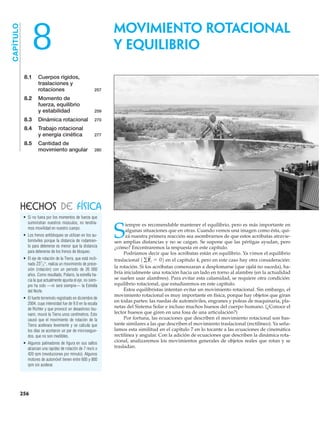 8.1 Cuerpos rígidos,
traslaciones y
rotaciones 257
8.2 Momento de
fuerza, equilibrio
y estabilidad 259
8.3 Dinámica rotacional 270
8.4 Trabajo rotacional
y energía cinética 277
8.5 Cantidad de
movimiento angular 280
CAPÍTULO
8
S
iempre es recomendable mantener el equilibrio, pero es más importante en
algunas situaciones que en otras. Cuando vemos una imagen como ésta, qui-
zá nuestra primera reacción sea asombrarnos de que estos acróbatas atravie-
sen amplias distancias y no se caigan. Se supone que las pértigas ayudan, pero
¿cómo? Encontraremos la respuesta en este capítulo.
Podríamos decir que los acróbatas están en equilibrio. Ya vimos el equilibrio
traslacional en el capítulo 4, pero en este caso hay otra consideración:
la rotación. Si los acróbatas comenzaran a desplomarse (que ojalá no suceda), ha-
bría inicialmente una rotación hacia un lado en torno al alambre (en la actualidad
se suelen usar alambres). Para evitar esta calamidad, se requiere otra condición:
equilibrio rotacional, que estudiaremos en este capítulo.
Estos equilibristas intentan evitar un movimiento rotacional. Sin embargo, el
movimiento rotacional es muy importante en física, porque hay objetos que giran
en todas partes: las ruedas de automóviles, engranes y poleas de maquinaria, pla-
netas del Sistema Solar e incluso muchos huesos del cuerpo humano. (¿Conoce el
lector huesos que giren en una fosa de una articulación?)
Por fortuna, las ecuaciones que describen el movimiento rotacional son bas-
tante similares a las que describen el movimiento traslacional (rectilíneo). Ya seña-
lamos esta similitud en el capítulo 7 en lo tocante a las ecuaciones de cinemática
rectilínea y angular. Con la adición de ecuaciones que describen la dinámica rota-
cional, analizaremos los movimientos generales de objetos reales que rotan y se
trasladan.
1gF
S
i = 02
• Si no fuera por los momentos de fuerza que
suministran nuestros músculos, no tendría-
mos movilidad en nuestro cuerpo.
• Los frenos antibloqueo se utilizan en los au-
tomóviles porque la distancia de rodamien-
to para detenerse es menor que la distancia
para detenerse de los frenos de bloqueo.
• El eje de rotación de la Tierra, que está incli-
nado realiza un movimiento de prece-
sión (rotación) con un periodo de 26 000
años. Como resultado, Polaris, la estrella ha-
cia la que actualmente apunta el eje, no siem-
pre ha sido —ni será siempre— la Estrella
del Norte.
• El fuerte terremoto registrado en diciembre de
2004, cuya intensidad fue de 9.0 en la escala
de Richter y que provocó un desastroso tsu-
nami, movió la Tierra unos centímetros. Esto
causó que el movimiento de rotación de la
Tierra acelerara levemente y se calcula que
los días se acortaron un par de microsegun-
dos, que no son medibles.
• Algunos patinadores de figura en sus saltos
alcanzan una rapidez de rotación de 7 rev/s o
420 rpm (revoluciones por minuto). Algunos
motores de automóvil tienen entre 600 y 800
rpm sin acelerar.
231
΋2°,
HECHOS DE FÍSICA
MOVIMIENTO ROTACIONAL
Y EQUILIBRIO
256
 