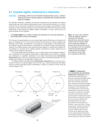 8.1 Cuerpos rígidos, traslaciones y rotaciones 257
8.1 Cuerpos rígidos, traslaciones y rotaciones
OBJETIVOS: a) Distinguir entre los movimientos trasnacionales puros y rotacio-
nales puros de los cuerpos rígidos y b) plantear las condiciones para
rodar sin resbalar.
En capítulos anteriores, resultaba conveniente considerar los movimientos de objetos
suponiendo que éstos podían representarse como una partícula ubicada en su centro
de masa. No era necesario considerar la rotación o giro, porque una partícula o masa
puntual no tiene dimensiones físicas. El movimiento rotacional entra en juego cuando
analizamos el movimiento de objetos sólidos extendidos o cuerpos rígidos, que es la
parte medular de este capítulo.
Un cuerpo rígido es un objeto o sistema de partículas en el que las distancias
entre partículas son fijas (y constantes).
Un volumen de agua líquida no es un cuerpo rígido, pero el hielo que se formaría si el
agua se congelara sí lo es. Por lo tanto, el tema de la rotación de cuerpos rígidos está
limitado a los sólidos. Actualmente, el concepto de cuerpo rígido es una idealización.
En realidad, las partículas (átomos y moléculas) de un sólido vibran constantemente.
Además, los sólidos pueden sufrir deformaciones elásticas (e inelásticas) (capítulo 6).
No obstante, la mayoría de los sólidos pueden considerarse cuerpos rígidos para el
análisis del movimiento rotacional.
Un cuerpo rígido puede someterse a uno o a ambos tipos de movimiento: traslacio-
nal y rotacional. El movimiento traslacional es básicamente el movimiento rectilíneo
que estudiamos en capítulos anteriores. Si un objeto únicamente tiene movimiento
traslacional (puro), todas sus partículas tienen la misma velocidad instantánea, lo cual
implica que el objeto no está girando (▼ figura 8.1a).
Un objeto podría tener únicamente movimiento rotacional (puro), es decir, movi-
miento en torno a un eje fijo (figura 8.1b). En este caso, todas las partículas del objeto
tienen la misma velocidad angular instantánea y viajan en círculos en torno al eje de
rotación (figura 8.1b).
Nota: es común usar indistinta-
mente las palabras rotación y
revolución. En este libro,
generalmente usaremos rotación
cuando el eje de rotación pase
por el cuerpo (por ejemplo, la
rotación de la Tierra sobre su eje
en un periodo de 24 h) y revolución
cuando el eje esté afuera del
cuerpo (como la revolución
de la Tierra en torno al Sol
en un periodo de 365 días).
Traslacional Rotacional Rodamiento
+ =
r
= 0
2v
Punto de
contacto
=+
Eje instantáneo
de rotación
a) b)
d)
c)
= rv v
= rv v
v
v
v
v
v
v
> FIGURA 8.1 Rodamiento:
una combinación de movimiento
traslacional y rotacional a) En el
movimiento traslacional puro,
todas las partículas del objeto tienen
la misma velocidad instantánea.
b) En el movimiento rotacional
puro, todas las partículas del objeto
tienen la misma velocidad angular
instantánea. c) El rodamiento es
una combinación de movimiento
traslacional y rotacional. La suma-
toria de los vectores de velocidad
de ambos movimientos muestra
que el punto de contacto (en el caso
de una esfera) o la línea de contacto
(en el caso de un cilindro) está
instantáneamente en reposo.
d) La línea de contacto para un
cilindro (o para una esfera, la línea
que pasa por el punto de contacto)
se denomina eje instantáneo de
rotación. Observe que el centro
de masa de un objeto que rueda
en una superficie horizontal tiene
movimiento rectilíneo, y permanece
arriba del punto o línea de contacto.
 