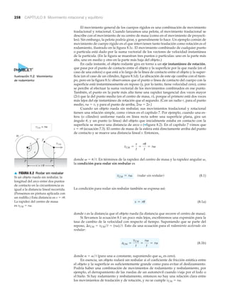 ω
r
r
P P´
PP´
CM
s = r
vCM = rω
u
u
s
v
▲ FIGURA 8.2 Rodar sin resbalar
Si un objeto rueda sin resbalar, la
longitud del arco entre dos puntos
de contacto en la circunferencia es
igual a la distancia lineal recorrida.
(Pensemos en pintura aplicada con
un rodillo.) Esta distancia es s ϭ r␪.
La rapidez del centro de masa
es vCM ϭ r␻.
258 CAPÍTULO 8 Movimiento rotacional y equilibrio
El movimiento general de los cuerpos rígidos es una combinación de movimiento
traslacional y rotacional. Cuando lanzamos una pelota, el movimiento traslacional se
describe con el movimiento de su centro de masa (como en el movimiento de proyecti-
les). Sin embargo, la pelota podría girar, y generalmente lo hace. Un ejemplo común de
movimiento de cuerpo rígido en el que intervienen tanto traslación como rotación es el
rodamiento, ilustrado en la figura 8.1c. El movimiento combinado de cualquier punto
o partícula está dado por la suma vectorial de los vectores de velocidad instantánea
de la partícula. (En la figura se muestran tres puntos o partículas: uno en la parte más
alta, uno en medio y otro en la parte más baja del objeto.)
En cada instante, el objeto rodante gira en torno a un eje instantáneo de rotación,
que pasa por el punto de contacto entre el objeto y la superficie por la que rueda (en el
caso de una esfera) o que está a lo largo de la línea de contacto entre el objeto y la super-
ficie (en el caso de un cilindro, figura 8.1d). La ubicación de este eje cambia con el tiem-
po, pero en la figura 8.1c observamos que el punto o línea de contacto del cuerpo con la
superficie está instantáneamente en reposo (y, por lo tanto, tiene velocidad cero), como
se percibe al efectuar la suma vectorial de los movimientos combinados en ese punto.
También, el punto en la parte más alta tiene una rapidez tangencial dos veces mayor
(2v) que la del punto medio (en el centro de masa, v), porque el primero está dos veces
más lejos del eje instantáneo de rotación que el segundo. (Con un radio r, para el punto
medio, r␻ ϭ v, y para el punto de arriba, 2r␻ ϭ 2v.)
Cuando un objeto rueda sin resbalar, sus movimientos traslacional y rotacional
tienen una relación simple, como vimos en el capítulo 7. Por ejemplo, cuando una es-
fera (o cilindro) uniforme rueda en línea recta sobre una superficie plana, gira un
ángulo ␪, y un punto (o línea) del objeto que inicialmente estaba en contacto con la
superficie se mueve una distancia de arco s (▼figura 8.2). En el capítulo 7 vimos que
s ϭ r␪ (ecuación 7.3). El centro de masa de la esfera está directamente arriba del punto
de contacto y se mueve una distancia lineal s. Entonces,
donde ␻ ϭ ␪/t. En términos de la rapidez del centro de masa y la rapidez angular ␻,
la condición para rodar sin resbalar es
(rodar sin resbalar) (8.1)
La condición para rodar sin resbalar también se expresa así:
(8.1a)
donde s es la distancia que el objeto rueda (la distancia que recorre el centro de masa).
Si llevamos la ecuación 8.1 un poco más lejos, escribiremos una expresión para la
tasa de cambio de la velocidad con respecto al tiempo. Suponiendo que se parte del
reposo, ⌬vCM ϭ vCM/t ϭ (r␻)/t. Esto da una ecuación para el rodamiento acelerado sin
resbalar:
(8.1b)
donde ␣ ϭ ␻/t (para una ␣ constante, suponiendo que ␻o es cero).
En esencia, un objeto rodará sin resbalar si el coeficiente de fricción estática entre
el objeto y la superficie es suficientemente grande como para evitar el deslizamiento.
Podría haber una combinación de movimientos de rodamiento y resbalamiento, por
ejemplo, el derrapamiento de las ruedas de un automóvil cuando viaja por el lodo o
el hielo. Si hay rodamiento y resbalamiento, entonces no hay una relación clara entre
los movimientos de traslación y de rotación, y no se cumple vCM ϭ r␻.
aCM =
vCM
t
=
rv
t
= ra
s = ru
vCM = rv
vCM =
s
t
=
ru
t
= rv
Ilustración 11.2 Movimiento
de rodamiento
 