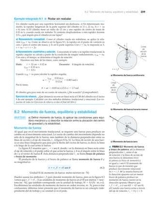 8.2 Momento de fuerza, equilibrio y estabilidad 259
Ejemplo integrado 8.1 ■ Rodar sin resbalar
Un cilindro rueda por una superficie horizontal sin deslizarse. a) En determinado mo-
mento, la rapidez tangencial de la parte superior del cilindro es 1) v, 2) r␻, 3) v ϩ r␻
o 4) cero. b) El cilindro tiene un radio de 12 cm y una rapidez de centro de masa de
0.10 m/s, cuando rueda sin resbalar. Si continúa desplazándose a esta rapidez durante
2.0 s, ¿qué ángulo gira el cilindro en ese lapso?
a) Razonamiento conceptual. Como el cilindro rueda sin resbalarse, se aplica la rela-
ción vCM ϭ r␻. Como se observa en la figura 8.1, la rapidez en el punto de contacto es
cero, v para el centro (de masa), y 2v en la parte superior. Con v ϭ r␻, la respuesta es 3,
v ϩ r␻ ϭ v ϩ v ϭ 2v.
b) Razonamiento cuantitativo y solución. Conociendo el radio y la rapidez traslacional, la
rapidez angular se calcula a partir de la condición de ningún resbalamiento, vCM ϭ r␻.
Con esto y el tiempo, se determina el ángulo de rotación.
Hacemos una lista de los datos, como siempre:
Dado: Encuentre: ␪ (ángulo de rotación)
Usando vCM ϭ r␻ para calcular la rapidez angular,
Por lo tanto,
El cilindro gira poco más de un cuarto de rotación. (¿De acuerdo? ¡Compruébelo!)
Ejercicio de refuerzo. ¿Qué distancia recorre en línea recta el CM del cilindro en el inciso
b de este ejemplo. Calcúlelo con dos métodos distintos: traslacional y rotacional. (Las res-
puestas de todos los Ejercicios de refuerzo se dan al final del libro.)
8.2 Momento de fuerza, equilibrio y estabilidad
OBJETIVOS: a) Definir momento de fuerza, b) aplicar las condiciones para equi-
librio mecánico y c) describir la relación entre la ubicación del centro
de gravedad y la estabilidad.
Momento de fuerza
Al igual que en el movimiento traslacional, se requiere una fuerza para producir un
cambio en el movimiento rotacional. La razón de cambio del movimiento depende no
sólo de la magnitud de la fuerza, sino también de la distancia perpendicular entre su
línea de acción y el eje de rotación, r# (Nfigura 8.3a, b). La línea de acción de una fuer-
za es una línea imaginaria que pasa por la flecha del vector de fuerza, es decir, la línea
a lo largo de la cual actúa la fuerza.
La figura 8.3 muestra que r# ϭ r sen ␪, donde r es la distancia en línea recta entre
el eje de rotación y el punto sobre el que actúa la fuerza, y ␪ es el ángulo entre la línea
de r y el vector de fuerza Esta distancia perpendicular r# se llama brazo de palanca
o brazo de momento.
El producto de la fuerza y el brazo de palanca se llama momento de fuerza y
su magnitud es
(8.2)
Unidad SI de momento de fuerza: metro-newton (m · N)
(Suelen usarse los símbolos r#F para denotar momento de fuerza, pero en la figura 8.3
vemos que r#F ϭ rF#.) Las unidades de momento de fuerza en el SI son metros ϫ new-
tons (m · N), que también corresponde con la unidad de trabajo, W ϭ Fd (N · m, o J).
Escribiremos las unidades de momento de fuerza en orden inverso, m · N, para evitar
confusiones; debemos tener presente que el momento de fuerza es un concepto inde-
pendiente del de trabajo y su unidad no es el joule.
t = rЌF = rF sen u
␶
S
F
S
.
u = vt = 10.83 m>s212.0 s2 = 1.7 rad
v =
vCM
r
=
0.10 m>s
0.12 m
= 0.083 rad>s
t = 2.0 s
vCM = 0.10 m>s
r = 12 cm = 0.12 m
c) Momento de fuerza cero
b) Momento de fuerza horario menor
Eje
de
rotación
r⊥ = 0
Eje
Línea
de
acción
de la
fuerza
r u
u
a) Momento de fuerza antihorario
Eje
Línea
de
acción
de la
fuerza
r
t = r⊥F
t = r⊥F
u
u
r⊥
r⊥
F
F
F
F⊥
▲ FIGURA 8.3 Momento de fuerza
y brazo de palanca a) La distancia
perpendicular r# entre el eje
de rotación y la línea de acción de
una fuerza se denomina brazo
de palanca (o brazo de momento) y
es igual a r sen ␪. El momento de
fuerza (o par de torsión) que
produce movimiento rotacional
es ␶ ϭ r#F. b) La misma fuerza en
la dirección opuesta con un menor
brazo de palanca produce un
momento de fuerza menor en la
dirección opuesta. Observe que
r#F ϭ rF#, o (r sen ␪)F ϭ r(F sen ␪).
c) Cuando una fuerza actúa a través
del eje de rotación, r# ϭ 0 y ␶ ϭ 0.
 