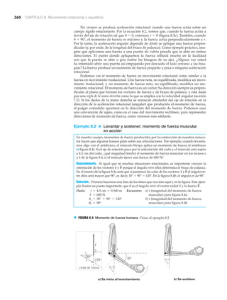 260 CAPÍTULO 8 Movimiento rotacional y equilibrio
No siempre se produce aceleración rotacional cuando una fuerza actúa sobre un
cuerpo rígido estacionario. Por la ecuación 8.2, vemos que, cuando la fuerza actúa a
través del eje de rotación tal que ␪ ϭ 0, entonces ␶ ϭ 0 (figura 8.3c). También, cuando
␪ ϭ 90Њ, el momento de fuerza es máximo y la fuerza actúa perpendicularmente a r.
Por lo tanto, la aceleración angular depende de dónde se aplique una fuerza perpen-
dicular (y, por ende, de la longitud del brazo de palanca). Como ejemplo práctico, ima-
gine que aplicamos una fuerza a una puerta de vidrio pesada que se abre en ambas
direcciones. El punto donde apliquemos la fuerza influirá mucho en la facilidad
con que la puerta se abre o gira (sobre las bisagras de su eje). ¿Alguna vez usted
ha intentado abrir una puerta así empujando por descuido el lado cercano a las bisa-
gras? La fuerza produce un momento de fuerza pequeño y poca o ninguna aceleración
rotacional.
Podemos ver el momento de fuerza en movimiento rotacional como similar a la
fuerza en movimiento traslacional. Una fuerza neta, no equilibrada, modifica un movi-
miento traslacional, y un momento de fuerza neto, no equilibrado, modifica un mo-
vimiento rotacional. El momento de fuerza es un vector. Su dirección siempre es perpen-
dicular al plano que forman los vectores de fuerza y de brazo de palanca, y está dada
por una regla de la mano derecha como la que se emplea con la velocidad angular (sección
7.2). Si los dedos de la mano derecha se enroscan alrededor del eje de rotación en la
dirección de la aceleración rotacional (angular) que produciría el momento de fuerza,
el pulgar extendido apuntará en la dirección del momento de fuerza. Podemos usar
una convención de signo, como en el caso del movimiento rectilíneo, para representar
direcciones de momento de fuerza, como veremos más adelante.
Ejemplo 8.2 ■ Levantar y sostener: momento de fuerza muscular
en acción
En nuestro cuerpo, momentos de fuerza producidos por la contracción de nuestros múscu-
los hacen que algunos huesos giren sobre sus articulaciones. Por ejemplo, cuando levanta-
mos algo con el antebrazo, el músculo bíceps aplica un momento de fuerza al antebrazo
(▼ figura 8.4). Si el eje de rotación pasa por la articulación del codo y el músculo está sujeto
a 4.0 cm del codo, ¿qué magnitud tendrá el momento de fuerza muscular en los incisos a
y b de la figura 8.4, si el músculo ejerce una fuerza de 600 N?
Razonamiento. Al igual que en muchas situaciones rotacionales, es importante conocer la
orientación de los vectores y porque el ángulo entre ellos determina el brazo de palanca.
En el inserto de la figura 8.4a note que si juntamos las colas de los vectores y el ángulo en-
tre ellos será mayor que 90Њ, es decir, 30Њ ϩ 90Њ ϭ 120Њ. En la figura 8.4b, el ángulo es de 90Њ.
Solución. Primero hacemos una lista de los datos que nos dan aquí y en la figura. Este ejem-
plo ilustra un punto importante: que ␪ es el ángulo entre el vector radial y la fuerza .
Dado: Encuentre: a) ␶ (magnitud del momento de fuerza
muscular) para figura 8.4a
b) ␶ (magnitud del momento de fuerza
muscular) para figura 8.4bub = 90°
ua = 30° + 90° = 120°
F = 600 N
r = 4.0 cm = 0.040 m
F
S
r
S
F
S
r
S
F
S
r
S
a) Se inicia el levantamiento
r⊥
30°30°
120°
Línea de fuerza
r
b) Se sostiene
r⊥
r⊥
F
F F
▼ FIGURA 8.4 Momento de fuerza humana Véase el ejemplo 8.2.
 