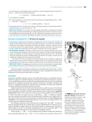 8.2 Momento de fuerza, equilibrio y estabilidad 261
a) En este caso, está dirigido sobre el antebrazo, así que el ángulo entre los vectores y
es ␪a ϭ 120°. Con la ecuación 8.2 tenemos
en el instante en cuestión.
b) Aquí, la distancia r y la línea de acción de la fuerza son perpendiculares (␪b ϭ 90Њ) y
r# ϭ r sen 90Њ ϭ r. Entonces,
El momento de fuerza es mayor en b. Esto era de esperar porque el valor máximo del mo-
mento de fuerza (␶máx) se da cuando ␪ ϭ 90Њ.
Ejercicio de refuerzo. En el inciso a de este ejemplo, debe haber un momento de fuerza
neto, porque la rotación del antebrazo aceleró la pelota hacia arriba. En el inciso b, la pe-
lota simplemente se está sosteniendo y no hay aceleración rotacional, así que no hay mo-
mento de fuerza en el sistema. Identifique los demás momentos de fuerza en cada caso.
Ejemplo conceptual 8.3 ■ Mi dolor de espalda
Una persona se dobla como se ilustra en la Nfigura 8.5a. Para la mayoría de nosotros, el
centro de gravedad del cuerpo está en la región del pecho o cerca de éste. Cuando nos
inclinamos, esto origina un momento de fuerza que tiende a producir rotación en torno
a un eje en la base de la espina dorsal, y podría ocasionar una caída. ¿Por qué no nos
caemos cuando nos inclinamos de esta forma? (Considere sólo el torso superior.)
Razonamiento y respuesta. De hecho, si éste fuera el único momento de fuerza que actua-
ra, nos caeríamos al inclinarnos. Pero como no nos caemos, otra fuerza debe estar produ-
ciendo un momento de fuerza tal que el momento de fuerza neto sea cero. ¿De dónde
viene este momento de fuerza? Evidentemente del interior del cuerpo, a través de una
complicada combinación de músculos de la espalda.
Si la suma de vectores de todas las fuerzas musculares de la espalda se representa
como la fuerza neta Fb (como se indica en la figura 8.5b), se vería que los músculos de la
espalda ejercen una fuerza que compensa el momento de fuerza del centro de gravedad.
Ejercicio de refuerzo. Suponga que un individuo se inclina sosteniendo un pesado objeto
que acababa de levantar. ¿Cómo afectaría esto su fuerza muscular de la espalda?
Antes de estudiar la dinámica rotacional con momentos de fuerza netos y movi-
mientos rotacionales, examinemos una situación en que se equilibran las fuerzas y los
momentos de fuerza que actúan sobre un cuerpo.
Equilibrio
En general, equilibrio significa que las cosas están balanceadas o son estables. Esta de-
finición se aplica en el sentido mecánico a las fuerzas y momentos de fuerza. Las fuer-
zas no equilibradas producen aceleraciones traslacionales; pero las fuerzas equilibradas
producen la condición que llamamos equilibrio traslacional. Asimismo, momentos de
fuerza no equilibrados producen aceleraciones rotacionales; en tanto que momentos
de fuerza equilibrados producen equilibrio rotacional.
Según la primera ley de Newton del movimiento, cuando la suma de las fuerzas
que actúan sobre un cuerpo es cero, éste permanece en reposo (estático) o en movimien-
to con velocidad constante. En ambos casos, decimos que el cuerpo está en equilibrio
traslacional. Dicho de otra manera, la condición para que haya equilibrio traslacional es que
la fuerza neta sobre un cuerpo sea cero; es decir, Debe ser evidente
que esta condición se satisface en las condiciones que se ilustran en la ▼ figura 8.6a y b.
Las fuerzas cuyas líneas de acción pasan por el mismo punto se llaman fuerzas con-
currentes. Si la suma vectorial de tales fuerzas es cero, como en la figura 8.6a y b, el
cuerpo estará en equilibrio traslacional.
Sin embargo, ¿qué pasa con la situación de la figura 8.6c? Ahí, pero las
fuerzas opuestas harán que el objeto gire, así que evidentemente no estará en un es-
tado de equilibrio estático. (Este par de fuerzas iguales y opuestas que no tienen la
misma línea de acción se denomina simplemente par.) Así, la condición es
una condición necesaria, pero no suficiente para el equilibrio estático.
Puesto que es la condición para equilibrio traslacional, predeciría-
mos (correctamente) que es la condición para equilibrio rotacional. Es␶
S
neta = g␶
S
i = 0
F
S
neta = gF
S
i = 0
gF
S
i = 0
gF
S
i = 0,
F
S
neta = gF
S
i = 0.
t = rЌF = rF = 10.040 m21600 N2 = 24 m # N
t = rF sen1120°2 = 10.040 m21600 N210.8662 = 21 m # N
F
S
r
S
r
S
a)
b)
Fb
w
CG
Pivot
▲ FIGURA 8.5 Momento de fuerza
pero sin rotación a) Cuando un
individuo se inclina, su peso —que
actúa a través de su centro de
gravedad— origina un momento
de fuerza antihorario que tiende
a producir rotación en torno a un
eje en la base de la espina dorsal.
b) Sin embargo, los músculos de la
espalda se combinan para producir
una fuerza, Fb, y el momento de
fuerza horario resultante compensa
la fuerza de gravedad.
 