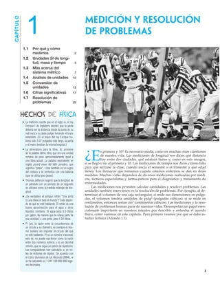• La tradición cuenta que en el siglo XII, el rey
Enrique I de Inglaterra decretó que la yarda
debería ser la distancia desde la punta de su
real nariz a su dedo pulgar teniendo el brazo
extendido. (Si el brazo del rey Enrique hu-
biera sido 3.37 pulgadas más largo, la yarda
y el metro tendrían la misma longitud.)
• La abreviatura para la libra, lb, proviene
de la palabra latina libra, que era una unidad
romana de peso aproximadamente igual a
una libra actual. La palabra equivalente en
inglés pound viene del latín pondero, que
significa “pesar”. Libra también es un signo
del zodiaco y se simboliza con una balanza
(que se utiliza para pesar).
• Thomas Jefferson sugirió que la longitud de
un péndulo con un periodo de un segundo
se utilizara como la medida estándar de lon-
gitud.
• ¿Es verdadero el antiguo refrán “Una pinta
es una libra en todo el mundo”? Todo depen-
de de qué se esté hablando. El refrán es una
buena aproximación para el agua y otros
líquidos similares. El agua pesa 8.3 libras
por galón, de manera que la octava parte de
esa cantidad, o una pinta, pesa 1.04 libras.
• Pi (␲), la razón entre la circunferencia de
un círculo y su diámetro, es siempre el mis-
mo número sin importar el círculo del que
se esté hablando. Pi es un número irracional;
esto es, no puede escribirse como la razón
entre dos números enteros y es un decimal
infinito, que no sigue un patrón de repetición.
Las computadoras han calculado ␲ en mi-
les de millones de dígitos. De acuerdo con
el Libro Guinness de los Récords (2004), ␲
se ha calculado en 1 241 100 000 000 luga-
res decimales.
Medición y resolución
de problemas
CAPÍTULO
HECHOS DE FÍSICA
1
1
¿E
s primero y 10? Es necesario medir, como en muchas otras cuestiones
de nuestra vida. Las mediciones de longitud nos dicen qué distancia
hay entre dos ciudades, qué estatura tienes y, como en esta imagen,
si se llegó o no al primero y 10. Las mediciones de tiempo nos dicen cuánto falta
para que termine la clase, cuándo inicia el semestre o el trimestre y qué edad
tienes. Los fármacos que tomamos cuando estamos enfermos se dan en dosis
medidas. Muchas vidas dependen de diversas mediciones realizadas por médi-
cos, técnicos especialistas y farmacéuticos para el diagnóstico y tratamiento de
enfermedades.
Las mediciones nos permiten calcular cantidades y resolver problemas. Las
unidades también intervienen en la resolución de problemas. Por ejemplo, al de-
terminar el volumen de una caja rectangular, si mide sus dimensiones en pulga-
das, el volumen tendría unidades de pulg3 (pulgadas cúbicas); si se mide en
centímetros, entonces serían cm3 (centímetros cúbicos). Las mediciones y la reso-
lución de problemas forman parte de nuestras vidas. Desempeñan un papel esen-
cialmente importante en nuestros intentos por describir y entender el mundo
físico, como veremos en este capítulo. Pero primero veamos por qué se debe es-
tudiar la física (A fondo 1.1).
1.1 Por qué y cómo
medimos 2
1.2 Unidades SI de longi-
tud, masa y tiempo 3
1.3 Más acerca del
sistema métrico 7
1.4 Análisis de unidades 10
1.5 Conversión de
unidades 12
1.6 Cifras significativas 17
1.7 Resolución de
problemas 20
 