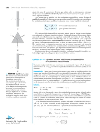 262 CAPÍTULO 8 Movimiento rotacional y equilibrio
decir, si la suma de los momentos de fuerza que actúan sobre un objeto es cero, entonces
el objeto está en equilibrio rotacional: permanece en reposo rotacional o gira con velo-
cidad angular constante.
Así, vemos que en realidad hay dos condiciones de equilibrio; juntas, definen el
equilibrio mecánico. Se dice que un cuerpo está en equilibrio mecánico si se satisfacen
las condiciones tanto para equilibrio traslacional como para el equilibrio rotacional:
(para equilibrio traslacional) (8.3)
(para equilibrio rotacional)
Un cuerpo rígido en equilibrio mecánico podría estar en reposo o moviéndose
con velocidad rectilínea o angular constante. Un ejemplo de esto último es un objeto
que rueda sin resbalar sobre una superficie horizontal, si el centro de masa del obje-
to tiene velocidad constante. Sin embargo, ésta es una condición ideal. Algo con
mayor interés práctico es el equilibrio estático, que es la condición que se da cuando
un cuerpo rígido permanece en reposo, es decir, un cuerpo para el cual v ϭ 0 y ␻ ϭ 0.
Hay muchos casos en los que no queremos que las cosas se muevan, y esta ausencia
de movimiento sólo puede darse si se satisfacen las condiciones de equilibrio. Es muy
tranquilizante saber, por ejemplo, que el puente que vamos a cruzar está en equilibrio
estático, y no sujeto a movimiento traslacional o rotacional.
Consideremos ejemplos de equilibrio estático traslacional y equilibrio estático ro-
tacional por separado, y luego un ejemplo donde haya ambos.
Ejemplo 8.4 ■ Equilibrio estático traslacional: sin aceleración
ni movimiento traslacionales
Un cuadro cuelga inmóvil en una pared como se muestra en la Nfigura 8.7a. Si el cuadro
tiene una masa de 3.0 kg, ¿cuál será la magnitud de las fuerzas de tensión que hay en los
alambres?
Razonamiento. Puesto que el cuadro no se mueve, debe estar en equilibrio estático, de
manera que la aplicación de las condiciones de equilibrio mecánico debería dar ecuacio-
nes para las tensiones. Vemos que todas las fuerzas (tensiones y peso) son concurrentes;
es decir, sus líneas de acción pasan por un mismo punto, el clavo. Por ello, se satisface au-
tomáticamente la condición para equilibrio rotacional con respecto a un eje de
rotación en el clavo, los brazos de palanca (r#) de las fuerzas son cero, así que los momen-
tos de fuerza son cero. Por lo tanto, sólo consideraremos el equilibrio traslacional.
Solución.
Dado: Encuentre: T1 y T2
Resulta útil, en un diagrama de cuerpo libre, aislar las fuerzas que actúan sobre el cuadro,
como hicimos en el capítulo 4 para resolver problemas de fuerzas (figura 8.7b). El diagra-
ma indica que las fuerzas concurrentes actúan sobre el punto común. Hemos desplazado
todos los vectores de fuerza a ese punto, que se toma como origen de los ejes de coorde-
nadas. La fuerza de peso mg actúa hacia abajo.
Con el sistema en equilibrio estático, la fuerza neta sobre el cuadro es cero; es decir,
Por lo tanto, las sumas de los componentes rectangulares también son cero:
y Entonces (utilizando Ϯ para indicar dirección), tenemos
(1)
(2)
Así, despejando T2 en la ecuación 1 (o T1 si lo desea),
(3)T2 = T1 ¢
cos u1
cos u2
≤
gFy: +T1 sen u1 + T2 sen u2 - mg = 0
gFx: +T1 cos u1 - T2 cos u2 = 0
gFy = 0.gFx = 0
gF
S
i = 0.
m = 3.00 kg
u1 = 45°, u2 = 50°
1g␶
S
i = 02
␶
S
neto = g␶
S
i = 0
F
S
neta = gF
S
i = 0
a)
b)
c)
F F
FF
F
F
F
▲ FIGURA 8.6 Equilibrio y fuerzas
Las fuerzas cuyas líneas de acción
pasan por el mismo punto se
consideran concurrentes.
Las resultantes de las fuerzas
concurrentes que actúan sobre
los objetos en a) y b) son cero,
y los objetos están en equilibrio,
porque el momento de fuerza
neto y la fuerza neta son cero.
En c), el objeto está en equilibrio
traslacional, pero sufrirá una
aceleración angular; por lo tanto,
no está en equilibrio rotacional.
Exploración 13.2 Fricción estática
en una viga horizontal
 