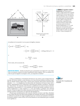 8.2 Momento de fuerza, equilibrio y estabilidad 263
al sustituir en la ecuación 2, con un poco de álgebra, tenemos
y
Por lo tanto, de la ecuación (2),
Ejercicio de refuerzo. Analice la situación que se presentaría en la figura 8.7, si los alam-
bres se acortaran a manera de reducir igualmente ambos ángulos. Lleve su análisis al lí-
mite en que los ángulos se acerquen a cero. ¿La respuesta es realista?
Como ya señalamos, el momento de fuerza es un vector y por lo tanto tiene di-
rección. De forma similar a como hicimos en el caso del movimiento rectilíneo (capí-
tulo 2), donde usamos signos más y menos para expresar direcciones opuestas (por
ejemplo, ϩx y Ϫx), designamos las direcciones de momento de fuerza como más o
menos, dependiendo de la aceleración rotacional que tienden a producir. Tomamos
las “direcciones” de rotación como horaria o antihoraria en torno al eje de rotación.
Tomaremos como positivo (ϩ) un momento de fuerza que tiende a producir una ro-
tación antihoraria; y como negativo (Ϫ), uno que tiende a producir una rotación
horaria. (Véase la regla de la mano derecha en la sección 7.2.) Para ilustrar esto, apli-
quemos nuestra convención a la situación del ejemplo 8.5.
(Puesto que consideraremos sólo casos de rotación en torno a ejes fijos, alrededor
de los cuales sólo hay dos direcciones posibles de momento de fuerza, en los ejemplos
se utilizará la notación de signo-magnitud para los vectores de momentos de fuerza,
de manera similar a como se hizo con el movimiento en una dimensión que se estudió
en el capítulo 2.)
T2 = T1 ¢
cos u1
cos u2
≤ = 19.0 Na
0.707
0.643
b = 20.9 N
T1 =
29.4 N
1.55
= 19.0 N
= T1 c0.707 + a
0.707
0.643
b10.7662d - 13.00 kg219.80 m>s2
2 = 0
T1 csen 45° + ¢
cos 45°
cos 50°
≤ sen 50°d - mg
u1 ϭ45° u2 ϭ50°
T2T1
a)
mg
50° 45°
T1 senu1
T1 cosu1T2 cosu2
T2 senu2
Diagrama de cuerpo libre
del cuadro
b)
T2
T1
> FIGURA 8.7 Equilibrio estático
traslacional a) Puesto que el
cuadro cuelga inmóvil de la pared,
la suma de las fuerzas que actúan
sobre él debe ser cero. Las fuerzas
son concurrentes, pues sus líneas
de acción pasan un mismo punto,
el clavo. b) En el diagrama de
cuerpo libre, suponemos que
todas las fuerzas actúan sobre
un mismo punto (el clavo).
Hemos desplazado Tl y T2 a este
punto por conveniencia; pero
debemos recordar que las fuerzas
actúan sobre el cuadro, no sobre
el clavo. Véase el ejemplo 8.4.
Ilustración 13.4 El problema del
trampolín
 
