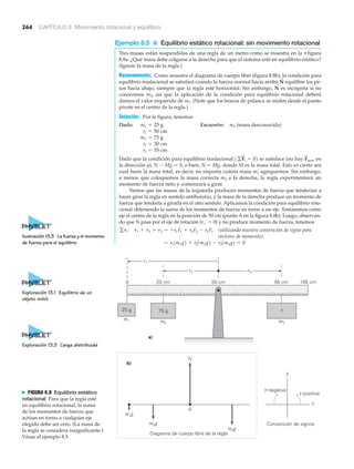 264 CAPÍTULO 8 Movimiento rotacional y equilibrio
Ejemplo 8.5 ■ Equilibrio estático rotacional: sin movimiento rotacional
Tres masas están suspendidas de una regla de un metro como se muestra en la ▼ figura
8.8a. ¿Qué masa debe colgarse a la derecha para que el sistema esté en equilibrio estático?
(Ignore la masa de la regla.)
Razonamiento. Como muestra el diagrama de cuerpo libre (figura 8.8b), la condición para
equilibrio traslacional se satisfará cuando la fuerza normal hacia arriba equilibre los pe-
sos hacia abajo, siempre que la regla esté horizontal. Sin embargo, es incógnita si no
conocemos m3, así que la aplicación de la condición para equilibrio rotacional deberá
darnos el valor requerido de m3. (Note que los brazos de palanca se miden desde el punto
pivote en el centro de la regla.)
Solución. Por la figura, tenemos
Dado: Encuentre: m3 (masa desconocida)
Dado que la condición para equilibrio traslacional se satisface (no hay en
la dirección y), N Ϫ Mg ϭ 0, o bien, N ϭ Mg, donde M es la masa total. Esto es cierto sea
cual fuere la masa total, es decir, no importa cuánta masa m3 agreguemos. Sin embargo,
a menos que coloquemos la masa correcta m3 a la derecha, la regla experimentará un
momento de fuerza neto y comenzará a girar.
Vemos que las masas de la izquierda producen momentos de fuerza que tenderían a
hacer girar la regla en sentido antihorario, y la masa de la derecha produce un momento de
fuerza que tendería a girarla en el otro sentido. Aplicamos la condición para equilibrio rota-
cional obteniendo la suma de los momentos de fuerza en torno a un eje. Tomaremos como
eje el centro de la regla en la posición de 50 cm (punto A en la figura 8.8b). Luego, observan-
do que N pasa por el eje de rotación (r# ϭ 0) y no produce momento de fuerza, tenemos
(utilizando nuestra convención de signo para
vectores de momento)
= r11m1g2 + r21m2g2 - r31m3g2 = 0
gti: t1 + t2 + t3 = +r1F1 + r2F2 - r3F3
F
S
neta1gF
S
i = 02
r3 = 35 cm
r2 = 30 cm
m2 = 75 g
r1 = 50 cm
m1 = 25 g
N
S
N
S
r1
r2 r3
m2
m1 m3
?
0 20 cm 50 cm 85 cm 100 cm
75 g25 g
a)
y
x
Convención de signos
m1g
A
Diagrama de cuerpo libre de la regla
b)
N
m2g
m3g
␶ positiva
␶ negativaN FIGURA 8.8 Equilibrio estático
rotacional Para que la regla esté
en equilibrio rotacional, la suma
de los momentos de fuerza que
actúan en torno a cualquier eje
elegido debe ser cero. (La masa de
la regla se considera insignificante.)
Véase el ejemplo 8.5.
Exploración 13.3 Carga distribuida
Ilustración 13.3 La fuerza y el momento
de fuerza para el equilibrio
Exploración 13.1 Equilibrio de un
objeto móvil
 