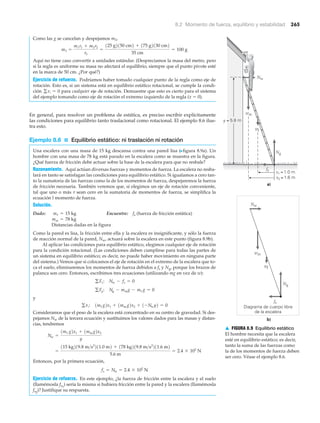 8.2 Momento de fuerza, equilibrio y estabilidad 265
Como las g se cancelan y despejamos m3,
Aquí no tiene caso convertir a unidades estándar. (Despreciamos la masa del metro, pero
si la regla es uniforme su masa no afectará el equilibrio, siempre que el punto pivote esté
en la marca de 50 cm. ¿Por qué?)
Ejercicio de refuerzo. Podríamos haber tomado cualquier punto de la regla como eje de
rotación. Esto es, si un sistema está en equilibrio estático rotacional, se cumple la condi-
ción para cualquier eje de rotación. Demuestre que esto es cierto para el sistema
del ejemplo tomando como eje de rotación el extremo izquierdo de la regla (x ϭ 0).
En general, para resolver un problema de estática, es preciso escribir explícitamente
las condiciones para equilibrio tanto traslacional como rotacional. El ejemplo 8.6 ilus-
tra esto.
Ejemplo 8.6 ■ Equilibrio estático: ni traslación ni rotación
Una escalera con una masa de 15 kg descansa contra una pared lisa (Nfigura 8.9a). Un
hombre con una masa de 78 kg está parado en la escalera como se muestra en la figura.
¿Qué fuerza de fricción debe actuar sobre la base de la escalera para que no resbale?
Razonamiento. Aquí actúan diversas fuerzas y momentos de fuerza. La escalera no resba-
lará en tanto se satisfagan las condiciones para equilibrio estático. Si igualamos a cero tan-
to la sumatoria de las fuerzas como la de los momentos de fuerza, despejaremos la fuerza
de fricción necesaria. También veremos que, si elegimos un eje de rotación conveniente,
tal que uno o más ␶ sean cero en la sumatoria de momentos de fuerza, se simplifica la
ecuación l momento de fuerza.
Solución.
Dado: Encuentre: fs (fuerza de fricción estática)
Distancias dadas en la figura
Como la pared es lisa, la fricción entre ella y la escalera es insignificante, y sólo la fuerza
de reacción normal de la pared, Nw, actuará sobre la escalera en este punto (figura 8.9b).
Al aplicar las condiciones para equilibrio estático, elegimos cualquier eje de rotación
para la condición rotacional. (Las condiciones deben cumplirse para todas las partes de
un sistema en equilibrio estático; es decir, no puede haber movimiento en ninguna parte
del sistema.) Vemos que si colocamos el eje de rotación en el extremo de la escalera que to-
ca el suelo, eliminaremos los momentos de fuerza debidos a fs y Ng, porque los brazos de
palanca son cero. Entonces, escribimos tres ecuaciones (utilizando mg en vez de w):
y
Consideramos que el peso de la escalera está concentrado en su centro de gravedad. Si des-
pejamos Nw de la tercera ecuación y sustituimos los valores dados para las masas y distan-
cias, tendremos
Entonces, por la primera ecuación,
Ejercicio de refuerzo. En este ejemplo, ¿la fuerza de fricción entre la escalera y el suelo
(llamémosla fs1
) sería la misma si hubiera fricción entre la pared y la escalera (llamémosla
fs2
)? Justifique su respuesta.
fs = Nw = 2.4 * 102
N
=
115 kg219.8 m>s2
211.0 m2 + 178 kg219.8 m>s2
211.6 m2
5.6 m
= 2.4 * 102
N
Nw =
1m/ g2x1 + 1mm g2x2
y
gti: 1m/ g2x1 + 1mm g2x2 + 1-Nwy2 = 0
gFy: Ng - mmg - m/ g = 0
gFx: Nw - fs = 0
mm = 78 kg
m/ = 15 kg
gti = 0
m3 =
m1r1 + m2r2
r3
=
125 g2150 cm2 + 175 g2130 cm2
35 cm
= 100 g
y = 5.6 m
x1 = 1.0 m
x2 = 1.6 m
a)
Diagrama de cuerpo libre
de la escalera
b)
fs
fs
Nw
Nw
Ng
Ng
wm
w
wm
w
▲ FIGURA 8.9 Equilibrio estático
El hombre necesita que la escalera
esté en equilibrio estático; es decir,
tanto la suma de las fuerzas como
la de los momentos de fuerza deben
ser cero. Véase el ejemplo 8.6.
 