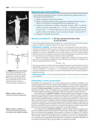 a)
T sen uu
m
mg
b)
T T
266 CAPÍTULO 8 Movimiento rotacional y equilibrio
Nota: equilibrio estable: un
momento de fuerza restaurador.
Sugerencia para resolver problemas
Como ilustran los ejemplos anteriores, al resolver problemas de equilibrio estático con-
viene seguir este procedimiento:
1. Dibuje un diagrama espacial del problema.
2. Dibuje un diagrama de cuerpo libre, mostrando y rotulando todas las fuerzas ex-
ternas y, si es necesario, descomponiéndolas en componentes x y y.
3. Aplique las condiciones de equilibrio. Sumatoria de fuerzas: general-
mente en forma de componentes; y Sumatoria de momentos
de fuerza: Conviene seleccionar un eje de rotación que reduzca lo más
posible el número de términos. Usar convenciones de signo Ϯ tanto para y
4. Despeje las cantidades desconocidas.
Ejemplo conceptual 8.7 ■ No hay momento de fuerza neto:
la cruz de hierro
La posición estática de gimnasia conocida como “cruz de hierro” es una de las más ago-
tadoras y difíciles de realizar (>figura 8.10a). ¿Qué la hace tan difícil?
Razonamiento y respuesta. El gimnasta debe ser extremadamente fuerte para lograr y
mantener tal posición estática, ya que se requiere de una enorme fuerza muscular para
suspender el cuerpo de las argollas. Esto se puede mostrar considerando una situación
parecida con un peso suspendido de una cuerda atada por los dos extremos (figura
8.10b). Cuanto más se acerque la cuerda (o los brazos del gimnasta) a la posición horizon-
tal, mayor fuerza se necesitará para mantener el peso suspendido.
A partir de la figura, se observa que los componentes verticales de la fuerza de ten-
sión (T) en la cuerda deben equilibrar la fuerza del peso hacia abajo. (T es análoga a las
fuerzas musculares del brazo.) Esto es,
2T sen ␪ ϭ mg
Note que para que la cuerda (o los brazos del gimnasta) tome una posición horizontal, el
ángulo debe aproximarse a cero (␪ → 0). Entonces, ¿qué le sucede a la fuerza de tensión
T sen ␪? Conforme ␪ → 0, entonces T → ϱ, haciendo muy difícil lograr un ␪ pequeño, y
haciendo imposible que la cuerda y los brazos del gimnasta tomen una posición perfec-
tamente horizontal.
Ejercicio de refuerzo. ¿Cuál es la posición que requiere menor tensión para un gimnasta
en las argollas?
Estabilidad y centro de gravedad
El equilibrio de una partícula o un cuerpo rígido puede ser estable o inestable en un
campo gravitacional. En el caso de los cuerpos rígidos, conviene analizar estas catego-
rías de equilibrios en términos del centro de gravedad del cuerpo. En el capítulo 6 vi-
mos que el centro de gravedad es el punto en el cual puede considerarse que actúa todo
el peso de un objeto, como si el objeto fuera una partícula. Cuando la aceleración debi-
da a la gravedad es constante, coinciden el centro de gravedad y el centro de masa.
Si un objeto está en equilibrio estable, cualquier desplazamiento pequeño origina
una fuerza o momento de fuerza restaurador, que tiende a regresar el objeto a su posi-
ción de equilibrio original. Como se ilustra en la Nfigura 8.11a, una pelota dentro de un
tazón está en equilibrio estable. Asimismo, el centro de gravedad de un cuerpo exten-
dido, a la derecha, está en equilibrio estable. Cualquier desplazamiento pequeño eleva
el centro de gravedad, y una fuerza gravitacional restauradora tiende a regresarlo a la
posición de energía potencial mínima. Dicha fuerza produce realmente un momento
de fuerza restaurador que proviene de un componente del peso y tiende a girar el ob-
jeto en torno a un punto pivote para regresarlo a su posición original.
Si un objeto está en equilibrio inestable, cualquier desplazamiento pequeño res-
pecto al equilibrio produce un momento de fuerza que tiende a girar el objeto aleján-
dolo de su posición de equilibrio. Esta situación se ilustra en la figura 8.11b. Observe
que el centro de gravedad del objeto está en la cúspide de un tazón de energía poten-
cial invertido, es decir, la energía potencial es máxima en este caso. Los desplazamien-
tos o perturbaciones pequeñas afectan bastante los objetos en equilibrio inestable: no
se necesita mucho para lograr que un objeto así cambie de posición.
␶
S
.F
!
g␶
S
i = 0.
gFy = 0.gFx = 0
gF
S
i = 0,
Nota: equilibrio inestable: un
momento de fuerza que derriba
la condición del equilibrio estable.
▲ FIGURA 8.10 La cruz de hierro
a) La posición gimnástica de la
cruz de hierro es una de las más
agotadoras y difíciles de lograr.
b) Una situación análoga de un
peso suspendido de una cuerda
atada por los dos extremos.
Véase el ejemplo conceptual 8.7.
 