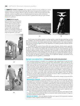268 CAPÍTULO 8 Movimiento rotacional y equilibrio
a) b)
N FIGURA 8.13 Estable e inestable a) Los autos de carreras son muy estables por su base
rodante ancha y su centro de gravedad bajo. b) La base de soporte del acróbata es muy
angosta: el área de contacto entre las cabezas. En tanto su centro de gravedad esté sobre
esta área, estará en equilibrio; pero un desplazamiento de apenas unos centímetros
bastaría para que se desplomara. (En la sección 8.3 quedará más claro por qué extiende
los brazos y piernas.)
Por lo tanto, los cuerpos rígidos con base ancha y centro de gravedad bajo son los
más estables y los menos proclives a volcarse. Esta relación es evidente en el diseño de
los autos de carreras, los cuales tienen una base rodante ancha y un centro de grave-
dad cercano al suelo (▲ figura 8.13). Las vagonetas, en cambio, pueden volcarse más fá-
cilmente. ¿Por qué?
La ubicación del centro de gravedad del cuerpo humano afecta ciertas capacida-
des físicas. Por ejemplo, las mujeres generalmente pueden encorvarse y tocar las pun-
tas de sus pies, o poner las palmas de sus manos en el piso, más fácilmente que los
hombres, quienes suelen caerse al intentarlo. En promedio, el centro de gravedad de
un hombre (hombros más anchos) está más alto que el de una mujer (pelvis más an-
cha), de manera que es más probable que el centro de gravedad de un hombre esté fue-
ra de su base de soporte cuando se inclina. En el siguiente ejemplo conceptual se da
otro ejemplo real de equilibrio y estabilidad.
Ejemplo conceptual 8.8 ■ El desafío del centro de gravedad
Una estudiante plantea un desafío a un compañero. Ella asegura que es capaz de reali-
zar una simple proeza física que él no puede. Para demostrarlo, coloca una silla de res-
paldo recto (como la mayoría de las sillas de cocina) con el respaldo contra la pared. Él
debe colocarse de cara a la pared junto a la silla, de manera que las puntas de sus pies
toquen la pared, y luego debe dar dos pasos hacia atrás. (Esto es, debe llevar la punta de
uno de sus pies detrás del talón del otro dos veces y terminar con sus pies juntos, reti-
rado de la pared.) A continuación deberá inclinarse hacia delante y colocar la parte su-
perior de su cabeza o coronilla contra la pared, alcanzar la silla, ponerla directamente
frente a él y colocar una mano sobre cada lado de la silla (>figura 8.14a). Por último,
sin mover sus pies, debe incorporarse mientras levanta la silla. La estudiante hace una
demostración de esto y fácilmente se incorpora.
La mayoría de los hombres no pueden realizar esta acción, aunque la mayoría de las
mujeres sí. ¿Por qué?
Razonamiento y respuesta. Cuando el estudiante se inclina y trata de levantar la silla, es-
tá en equilibrio inestable (aunque por fortuna no se cae). Esto es, el centro de gravedad
del sistema que constituyen el estudiante y la silla queda fuera (en frente) de la base de
apoyo del sistema: sus pies. Los hombres suelen tener un centro de gravedad más alto (a
causa de sus hombros más anchos y su pelvis más estrecha) que las mujeres (que tienen
una pelvis más ancha). Cuando la joven se inclina y levanta la silla, el centro de gravedad
del sistema que constituyen ella y la silla no se localiza fuera de la base de apoyo del sis-
tema (sus pies). Ella se encuentra en equilibrio estable, de manera que es capaz de incor-
porarse a partir de la posición inclinada mientras levanta la silla.
Pero, ¡un momento! El joven aplica la física y mueve la silla hacia atrás (figura 8.14b).
El centro de gravedad combinado ahora se encuentra sobre su base de apoyo, y logra es-
tar de pie mientras sostiene la silla.
Ejercicio de refuerzo. ¿Por qué algunos hombres son capaces de incorporarse mientras
levantan la silla y algunas mujeres no lo logran?
▼ FIGURA 8.14 El desafío
a) El estudiante se inclina hacia
delante con su cabeza contra la
pared. Debe levantar la silla e
incorporarse, pero no lo logra.
Sin embargo, la joven puede
realizar esta sencilla hazaña.
b) Pero, un momento. Él aplica la
física, mueve la silla hacia atrás y
logra incorporarse. ¿Por qué?
b)
a)
 