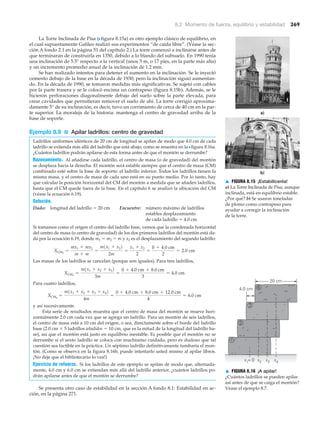 8.2 Momento de fuerza, equilibrio y estabilidad 269
▲ FIGURA 8.15 ¡Estabilícenla!
a) La Torre Inclinada de Pisa, aunque
inclinada, está en equilibrio estable.
¿Por qué? b) Se usaron toneladas
de plomo como contrapeso para
ayudar a corregir la inclinación
de la torre.
La Torre Inclinada de Pisa (Nfigura 8.15a) es otro ejemplo clásico de equilibrio, en
el cual supuestamente Galileo realizó sus experimentos “de caída libre”. (Véase la sec-
ción A fondo 2.1 en la página 51 del capítulo 2.) La torre comenzó a inclinarse antes de
que terminaran de construirla en 1350, debido a lo blando del subsuelo. En 1990 tenía
una inclinación de 5.5° respecto a la vertical (unos 5 m, o 17 pies, en la parte más alta)
y un incremento promedio anual de la inclinación de 1.2 mm.
Se han realizado intentos para detener el aumento en la inclinación. Se le inyectó
cemento debajo de la base en la década de 1930; pero la inclinación siguió aumentan-
do. En la década de 1990, se tomaron medidas más significativas. Se sujetó con cables
por la parte trasera y se le colocó encima un contrapeso (figura 8.15b). Además, se le
hicieron perforaciones diagonalmente debajo del suelo sobre la parte elevada, para
crear cavidades que permitieran remover el suelo de ahí. La torre corrigió aproxima-
damente 5° de su inclinación, es decir, tuvo un corrimiento de cerca de 40 cm en la par-
te superior. La moraleja de la historia: mantenga el centro de gravedad arriba de la
base de soporte.
Ejemplo 8.9 ■ Apilar ladrillos: centro de gravedad
Ladrillos uniformes idénticos de 20 cm de longitud se apilan de modo que 4.0 cm de cada
ladrillo se extienda más allá del ladrillo que está abajo, como se muestra en la Nfigura 8.16a.
¿Cuántos ladrillos podrán apilarse de esta forma antes de que el montón se derrumbe?
Razonamiento. Al añadirse cada ladrillo, el centro de masa (o de gravedad) del montón
se desplaza hacia la derecha. El montón será estable siempre que el centro de masa (