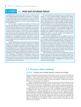 2 CAPÍTULO 1 Medición y resolución de problemas
1.1 Por qué y cómo medimos
OBJETIVOS: Distinguir entre unidades estándar y sistemas de unidades.
Imagine que alguien le está explicando cómo llegar a su casa. ¿Le serviría de algo que
le dijeran: “Tome la calle Olmo durante un rato y dé vuelta a la derecha en uno de los
semáforos. Luego siga de frente un buen tramo”? ¿O le agradaría tratar con un banco
que le enviara a fin de mes un estado de cuenta que indicara: “Todavía tiene algo de
dinero en su cuenta, pero no es mucho”?
Medir es importante para todos nosotros. Es una de las formas concretas en que
enfrentamos el mundo. Este concepto resulta crucial en física. La física se ocupa de des-
cribir y entender la naturaleza, y la medición es una de sus herramientas fundamentales.
Hay formas de describir el mundo físico que no implican medir. Por ejemplo, po-
dríamos hablar del color de una flor o un vestido. Sin embargo, la percepción del color
es subjetiva: puede variar de una persona a otra. De hecho, muchas personas pade-
cen daltonismo y no pueden distinguir ciertos colores. La luz que captamos también
puede describirse en términos de longitudes de onda y frecuencias. Diferentes longitu-
des de onda están asociadas con diferentes colores debido a la respuesta fisiológica de
nuestros ojos ante la luz. No obstante, a diferencia de las sensaciones o percepciones del
color, las longitudes de onda pueden medirse. Son las mismas para todos. En otras
palabras, las mediciones son objetivas. La física intenta describir la naturaleza de forma
objetiva usando mediciones.
1.1 ¿POR QUÉ ESTUDIAR FÍSICA?A FONDO
La pregunta ¿por qué estudiar física? viene a la mente de mu-
chos alumnos durante sus estudios universitarios. La verdad es
que probablemente existen tantas respuestas como estudiantes,
al igual que sucede con otras materias. Sin embargo, las pre-
guntas podrían agruparse en varias categorías generales, que
son las siguientes.
Tal vez usted no pretenda convertirse en un físico, pero
para los especialistas en esta materia la respuesta es obvia. La
introducción a la física provee los fundamentos de su carrera.
La meta fundamental de la física es comprender de dónde pro-
viene el universo, cómo ha evolucionado y cómo lo sigue ha-
ciendo, así como las reglas (o “leyes”) que rigen los fenómenos
que observamos. Estos estudiantes utilizarán su conocimiento
de la física de forma continua durante sus carreras. Como un
ejemplo de la investigación en física, considere la invención
del transistor, a finales de la década de 1940, que tuvo lugar en
un área especial de la investigación conocida como física del
estado sólido.
Quizás usted tampoco pretenda convertirse en un ingeniero
especialista en física aplicada. Para ellos, la física provee el funda-
mento de los principios de ingeniería utilizados para resolver
problemas tecnológicos (aplicados y prácticos). Algunos de es-
tos estudiantes tal vez no utilicen la física directamente en sus
carreras; pero una buena comprensión de la física es fundamen-
tal en la resolución de los problemas que implican los avances
tecnológicos. Por ejemplo, después de que los físicos inventa-
ron el transistor, los ingenieros desarrollaron diversos usos
para éste. Décadas más tarde, los transistores evolucionaron
hasta convertirse en los modernos chips de computadora, que
en realidad son redes eléctricas que contienen millones de ele-
mentos diminutos de transistores.
Es más probable que usted quiera ser un especialista en tec-
nología o en ciencias biológicas (médico, terapeuta físico, médico
veterinario, especialista en tecnología industrial, etc.). En este
caso, la física le brindará un marco de comprensión de los prin-
cipios relacionados con su trabajo. Aunque las aplicaciones de
las leyes de la física tal vez no sean evidentes de forma inmedia-
ta, comprenderlas será una valiosa herramienta en su carrera. Si
usted se convierte en un profesional de la medicina, por ejem-
plo, se verá en la necesidad de evaluar resultados de IRM (imáge-
nes de resonancia magnética), un procedimiento habitual en la
actualidad. ¿Le sorprendería saber que las IRM se basan en un
fenómeno físico llamado resonancia magnética nuclear, que des-
cubrieron los físicos y que aún se utiliza para medir las pro-
piedades nucleares y del estado sólido?
Si usted es un estudiante de una especialidad no técnica, el
requisito de física pretende darle una educación integral; esto
es, le ayudará a desarrollar la capacidad de evaluar la tecnolo-
gía en el contexto de las necesidades sociales. Por ejemplo, qui-
zá tenga que votar en relación con los beneficios fiscales para
una fuente de producción de energía, y en ese caso usted que-
rría evaluar las ventajas y las desventajas de ese proceso. O qui-
zás usted se sienta tentado a votar por un funcionario que tiene
un sólido punto de vista en torno al desecho del material nu-
clear. ¿Sus ideas son científicamente correctas? Para evaluarlas,
es indispensable tener conocimientos de física.
Como podrá darse cuenta, no hay una respuesta única a la
pregunta ¿por qué estudiar física? No obstante, sobresale un
asunto primordial: el conocimiento de las leyes de la física ofre-
ce un excelente marco para su carrera y le permitirá compren-
der el mundo que le rodea, o simplemente, le ayudará a ser un
ciudadano más consciente.
 