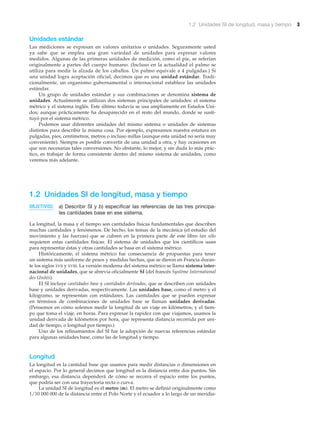 1.2 Unidades SI de longitud, masa y tiempo 3
Unidades estándar
Las mediciones se expresan en valores unitarios o unidades. Seguramente usted
ya sabe que se emplea una gran variedad de unidades para expresar valores
medidos. Algunas de las primeras unidades de medición, como el pie, se referían
originalmente a partes del cuerpo humano. (Incluso en la actualidad el palmo se
utiliza para medir la alzada de los caballos. Un palmo equivale a 4 pulgadas.) Si
una unidad logra aceptación oficial, decimos que es una unidad estándar. Tradi-
cionalmente, un organismo gubernamental o internacional establece las unidades
estándar.
Un grupo de unidades estándar y sus combinaciones se denomina sistema de
unidades. Actualmente se utilizan dos sistemas principales de unidades: el sistema
métrico y el sistema inglés. Este último todavía se usa ampliamente en Estados Uni-
dos; aunque prácticamente ha desaparecido en el resto del mundo, donde se susti-
tuyó por el sistema métrico.
Podemos usar diferentes unidades del mismo sistema o unidades de sistemas
distintos para describir la misma cosa. Por ejemplo, expresamos nuestra estatura en
pulgadas, pies, centímetros, metros o incluso millas (aunque esta unidad no sería muy
conveniente). Siempre es posible convertir de una unidad a otra, y hay ocasiones en
que son necesarias tales conversiones. No obstante, lo mejor, y sin duda lo más prác-
tico, es trabajar de forma consistente dentro del mismo sistema de unidades, como
veremos más adelante.
1.2 Unidades SI de longitud, masa y tiempo
OBJETIVOS: a) Describir SI y b) especificar las referencias de las tres principa-
les cantidades base en ese sistema.
La longitud, la masa y el tiempo son cantidades físicas fundamentales que describen
muchas cantidades y fenómenos. De hecho, los temas de la mecánica (el estudio del
movimiento y las fuerzas) que se cubren en la primera parte de este libro tan sólo
requieren estas cantidades físicas. El sistema de unidades que los científicos usan
para representar éstas y otras cantidades se basa en el sistema métrico.
Históricamente, el sistema métrico fue consecuencia de propuestas para tener
un sistema más uniforme de pesos y medidas hechas, que se dieron en Francia duran-
te los siglos XVII y XVIII. La versión moderna del sistema métrico se llama sistema inter-
nacional de unidades, que se abrevia oficialmente SI (del francés Système International
des Unités).
El SI incluye cantidades base y cantidades derivadas, que se describen con unidades
base y unidades derivadas, respectivamente. Las unidades base, como el metro y el
kilogramo, se representan con estándares. Las cantidades que se pueden expresar
en términos de combinaciones de unidades base se llaman unidades derivadas.
(Pensemos en cómo solemos medir la longitud de un viaje en kilómetros; y el tiem-
po que toma el viaje, en horas. Para expresar la rapidez con que viajamos, usamos la
unidad derivada de kilómetros por hora, que representa distancia recorrida por uni-
dad de tiempo, o longitud por tiempo.)
Uno de los refinamientos del SI fue la adopción de nuevas referencias estándar
para algunas unidades base, como las de longitud y tiempo.
Longitud
La longitud es la cantidad base que usamos para medir distancias o dimensiones en
el espacio. Por lo general decimos que longitud es la distancia entre dos puntos. Sin
embargo, esa distancia dependerá de cómo se recorra el espacio entre los puntos,
que podría ser con una trayectoria recta o curva.
La unidad SI de longitud es el metro (m). El metro se definió originalmente como
1/10 000 000 de la distancia entre el Polo Norte y el ecuador a lo largo de un meridia-
 