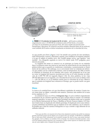 4 CAPÍTULO 1 Medición y resolución de problemas
a)
1 m
1 m = distancia que la luz recorre en el
vacío en 1/299 792 458 s
LONGITUD: METRO
Ecuador
Barcelona
Dunquerque
París
Polo Norte
30°15°
330°
45°
60°
75°
10000000 m
0°
345°
0°
b)
▲ FIGURA 1.1 El estándar de longitud del SI: el metro a) El metro se definió
originalmente como 1/10 000 000 de la distancia entre el Polo Norte y el ecuador
a lo largo de un meridiano que pasa por París, del cual se midió una porción entre
Dunquerque y Barcelona. Se construyó una barra metálica (llamada metro de los archivos)
como estándar. b) El metro se define actualmente en términos de la velocidad de la luz.
* Note que este libro y la mayoría de los físicos han adoptado la práctica de escribir los números
grandes separando grupos de tres dígitos con un espacio fino: por ejemplo, 10 000 000 (no 10,000,000).
Esto se hace para evitar confusiones con la práctica europea de usar la coma como punto decimal.
Por ejemplo, 3.141 en México se escribiría 3,141 en Europa. Los números decimales grandes, como
0.537 84, también podrían separarse, por consistencia. Suelen usarse espacios en números que tienen
más de cuatro dígitos antes o después del punto decimal.
no que pasaba por París (▲ figura 1.1a).* Se estudió una porción de este meridiano,
entre Dunquerque, Francia y Barcelona, España, para establecer la longitud estándar,
a la que se asignó el nombre metre, del vocablo griego metron, que significa “una
medida”. (La ortografía española es metro.) Un metro mide 39.37 pulgadas, poco
más de una yarda.
La longitud del metro se conservó en un principio en forma de un estándar
físico: la distancia entre dos marcas en una barra de metal (hecha de una aleación de
platino-iridio) que se guardó en condiciones controladas y posteriormente se llamó
metro de los archivos. Sin embargo, no es conveniente tener un estándar de referen-
cia que cambia con las condiciones externas, como la temperatura. En 1983, el metro
se redefinió en términos de un estándar más exacto, una propiedad de la luz que
no varía: la longitud del trayecto recorrido por la luz en el vacío durante un inter-
valo de 1/299 792 458 de segundo (figura 1.1b). En otras palabras, la luz viaja
299 792 458 metros en un segundo, y la velocidad de la luz en el vacío se define como
c ϭ 299 792 458 m/s (c es el símbolo común para la velocidad de la luz). Observe
que el estándar de longitud hace referencia al tiempo, que se puede medir con gran
exactitud.
Masa
La masa es la cantidad base con que describimos cantidades de materia. Cuanto ma-
yor masa tiene un objeto, contendrá más materia. (Veremos más análisis de la masa
en los capítulos 4 y 7.)
La unidad de masa en el SI es el kilogramo (kg), el cual se definió originalmente
en términos de un volumen específico de agua; aunque ahora se remite a un estándar
material específico: la masa de un cilindro prototipo de platino-iridio que se guarda
en la Oficina Internacional de Pesos y Medidas en Sèvres, Francia (Nfigura 1.2). Esta-
dos Unidos tiene un duplicado del cilindro prototipo. El duplicado sirve como referen-
cia para estándares secundarios que se emplean en la vida cotidiana y en el comercio.
Es posible que a final de cuentas el kilogramo se vaya a remitir a algo diferente de un
estándar material.
 