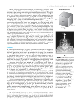 a)
b)
MASA: KILOGRAMO
0.10 m
0.10 m
0.10 m
agua
1.2 Unidades SI de longitud, masa y tiempo 5
Quizás usted haya notado que en general se usa la frase pesos y medidas en vez de
masas y medidas. En el SI, la masa es una cantidad base; pero en el sistema inglés se pre-
fiere usar el peso para describir cantidades de masa, por ejemplo, peso en libras en vez
de masa en kilogramos. El peso de un objeto es la atracción gravitacional que la Tierra
ejerce sobre el objeto. Por ejemplo, cuando nos pesamos en una báscula, nuestro peso
es una medida de la fuerza gravitacional descendente que la Tierra ejerce sobre noso-
tros. Podemos usar el peso como una medida de la masa porque, cerca de la superficie
terrestre, la masa y el peso son directamente proporcionales entre sí.
No obstante, tratar el peso como una cantidad base crea algunos problemas. Una
cantidad base debería tener el mismo valor en cualquier parte. Esto se cumple para la
masa: un objeto tiene la misma masa, o cantidad de materia, esté donde esté. Sin em-
bargo, no se cumple para el peso. Por ejemplo, el peso de un objeto en la Luna es menor
que su peso en la Tierra. Ello se debe a que la Luna tiene una masa menor que la de la
Tierra y, por ello, la atracción gravitacional que la Luna ejerce sobre un objeto (es decir,
el peso del objeto) es menor que la que ejerce la Tierra. Es decir, un objeto con cierta
cantidad de masa tiene un peso dado en la Tierra, aunque en la Luna la misma canti-
dad de masa pesaría cuando mucho cerca de una sexta parte. Asimismo, el peso de un
objeto varía según los diferentes planetas.
Por ahora, tengamos presente que en un lugar específico, como la superficie de la
tierra, el peso está relacionado con la masa, pero no son lo mismo. Puesto que el peso de un
objeto que tiene cierta masa varía dependiendo del lugar donde esté, resulta mucho
más útil tomar la masa como cantidad base, como en el SI. Las cantidades base debe-
rían mantenerse constantes independientemente de dónde se midan, en condiciones
normales o estándar. La distinción entre masa y peso se explicará más a fondo en un
capítulo posterior. Hasta entonces, nos ocuparemos básicamente de la masa.
Tiempo
El tiempo es un concepto difícil de definir. Una definición común es que el tiempo es
el flujo continuo de sucesos hacia adelante. Este enunciado no es tanto una definición
sino una observación de que nunca se ha sabido que el tiempo vaya hacia atrás,
como sucedería cuando vemos una película en que el proyector funciona en reversa.
A veces se dice que el tiempo es una cuarta dimensión que acompaña a las tres di-
mensiones del espacio (x, y, z, t), de tal manera que si algo existe en el espacio,
también existe en el tiempo. En cualquier caso, podemos usar sucesos para tomar
mediciones del tiempo. Los sucesos son análogos a las marcas en un metro que se
utilizan para medir longitudes. (Véase A fondo 1.2 sobre ¿qué es el tiempo?)
La unidad SI del tiempo es el segundo (s). Originalmente se usó el “reloj” so-
lar para definir el segundo. Un día solar es el intervalo de tiempo que transcurre
entre dos cruces sucesivos de la misma línea de longitud (meridiano) efectuados por
el Sol. Se fijó un segundo como 1/86 400 de este día solar aparente (1 día ϭ 24 h ϭ
1440 min ϭ 86 400 s). Sin embargo, el trayecto elíptico que sigue la Tierra en torno
al Sol hace que varíe la duración de los días solares aparentes.
Para tener un estándar más preciso, se calculó un día solar promedio a partir de
la duración de los días solares aparentes durante un año solar. En 1956, el segundo
se remitió a ese día solar medio. Sin embargo, el día solar medio no es exactamente
el mismo en todos los periodos anuales, a causa de las variaciones menores en los
movimientos terrestres y a la lenta disminución de su tasa de rotación originada por
la fricción de las mareas. Por ello, los científicos siguieron buscando algo mejor.
En 1967, un estándar atómico se adoptó una mejor referencia. El segundo se defi-
nió en términos de la frecuencia de radiación del átomo de cesio 133. Este “reloj ató-
mico” usaba un haz de átomos de cesio para mantener el estándar de tiempo, con una
variación de aproximadamente un segundo cada 300 años. En 1999 se adoptó otro
reloj atómico de cesio 133, el reloj atómico de fuente que, como su nombre indica, se
basa en la frecuencia de radiación de una fuente de átomos de cesio, en vez de un
haz (▼ figura 1.3). La variación de este reloj es de ¡menos de un segundo cada 20 mi-
llones de años!*
* Se está desarrollando un reloj aún más preciso: el reloj atómico totalmente óptico, así llama-
do porque utiliza tecnología láser y mide el intervalo de tiempo más corto jamás registrado, que es
0.000 01. El nuevo reloj no utiliza átomos de cesio, sino un solo ion enfriado de mercurio líquido
vinculado a un oscilador láser. La frecuencia del ion de mercurio es 100 000 veces más alta que la
de los átomos de cesio, de ahí lo corto y preciso del intervalo de tiempo.
▲ FIGURA 1.2 El estándar de masa
del SI: el kilogramo a) El kilogramo
se definió originalmente en términos
de un volumen específico de agua,
un cubo de 0.10 m por lado, con
lo que se asoció el estándar de
masa con el estándar de longitud.
b) Ahora el kilogramo estándar se
define con un cilindro metálico.
El prototipo internacional del
kilogramo se conserva en la Oficina
Francesa de Pesos y Medidas.
Se le fabricó en la década de 1880
con una aleación de 90% platino
y 10% iridio. Se han producido
copias para usarse como prototipos
nacionales de 1 kg, uno de los
cuales es el estándar de masa de
Estados Unidos, que se guarda
en el Instituto Nacional de
Normas y Tecnología (NIST)
en Gaitherburg, MD.
 