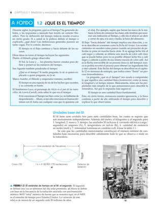 A FONDO
6 CAPÍTULO 1 Medición y resolución de problemas
1 s = 9 192 631 770 oscilaciones Detector de
radiacióna)
Una oscilación de frecuencia
b)
Cesio 133
1.2 ¿Qué es el tiempo?
Durante siglos, la pregunta ¿qué es el tiempo? ha generado de-
bates, y las respuestas a menudo han tenido un carácter filo-
sófico. Pero la definición del tiempo todavía resulta evasiva
en cierto grado. Si a usted se le pidiera definir el tiempo o
explicarlo, ¿qué diría? Las definiciones generales parecen un
tanto vagas. Por lo común, decimos:
El tiempo es el flujo continuo y hacia delante de los su-
cesos.
Otras ideas en torno al tiempo incluyen las siguientes.
Platón, el filósofo griego observaba:
El Sol, la Luna y … los planetas fueron creados para de-
finir y preservar los números del tiempo.
San Agustín también ponderaba el tiempo:
¿Qué es el tiempo? Si nadie pregunta, lo sé; si quiero ex-
plicarlo a quien pregunta, no lo sé.
Marco Aurelio, el filósofo y emperador romano, escribió:
El tiempo es una especie de río de los hechos que suceden,
y su corriente es fuerte.
El Sombrerero Loco, el personaje de Alicia en el país de las mara-
villas, de Lewis Carroll, creía saber lo que era el tiempo:
Si tú conocieras el Tiempo tan bien como yo, no hablarías de
desperdiciarlo…Ahora, si tan sólo estuvieras en buenos tér-
minos con él, haría casi cualquier cosa que tú quisieras con
el reloj. Por ejemplo, supón que fueran las nueve de la ma-
ñana, la hora de comenzar las clases; sólo tendrías que susu-
rrar una indicación al Tiempo, y allá iría el reloj en un abrir
y cerrar de ojos; a la una y media, la hora del almuerzo.
El flujo “hacia delante” del tiempo implica una dirección, y es-
to se describe en ocasiones como la flecha del tiempo. Los aconte-
cimientos no suceden como parece cuando un proyector de pe-
lículas se pone en marcha hacia atrás. Si se agrega leche fría al
café negro y caliente, se obtiene una mezcla de color café claro
que se puede beber; pero no es posible obtener leche fría y café
negro y caliente a partir de esa misma mezcla de color café. Así
es la flecha irreversible de un proceso físico (y del tiempo): nun-
ca se podría revertir el proceso para obtener un ingrediente frío
y otro caliente. Esta flecha del tiempo se describirá en el capítu-
lo 12 en términos de entropía, que indica cómo “fluirá” un pro-
ceso termodinámico.
La pregunta ¿qué es el tiempo? nos ayuda a comprender
lo que significa una cantidad física fundamental, como la masa,
la longitud o el tiempo mismo. Básicamente, éstas son las pro-
piedades más simples de lo que pensaríamos para describir la
naturaleza. Así que la respuesta más segura es:
El tiempo es una cantidad física fundamental.
Esto, en cierto forma, enmascara nuestra ignorancia, y la física
continúa a partir de ahí, utilizando el tiempo para describir y
explicar lo que observamos.
Unidades base del SI
El SI tiene siete unidades base para siete cantidades base, las cuales se supone que
son mutuamente independientes. Además del metro, el kilogramo y el segundo para
1. longitud, 2. masa y 3. tiempo, las unidades SI incluyen 4. corriente eléctrica (carga/
segundo) en amperes (A), 5. temperatura en kelvin (K), 6. cantidad de sustancia
en moles (mol) y 7. intensidad luminosa en candelas (cd). Véase la tabla 1.1.
Se cree que las cantidades mencionadas constituyen el número mínimo de can-
tidades base necesarias para describir cabalmente todo lo que se observa o mide en
la naturaleza.
▲ FIGURA 1.3 El estándar de tiempo en el SI: el segundo El segundo
se definió una vez en términos del día solar promedio. a) Ahora se define
con base en la frecuencia de la radiación asociada con una transición
atómica. b) El “reloj” atómico de fuente que se muestra aquí, en el NIST,
es el estándar de tiempo para Estados Unidos. La variación de este
reloj es de menos de un segundo cada 20 millones de años.
 