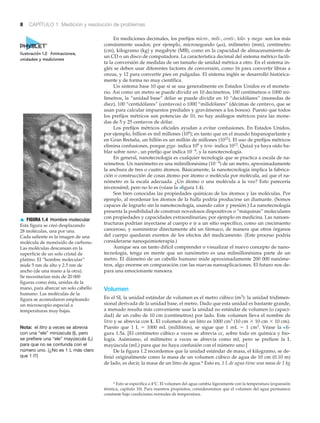 8 CAPÍTULO 1 Medición y resolución de problemas
En mediciones decimales, los prefijos micro-, mili-, centi-, kilo- y mega- son los más
comúnmente usados; por ejemplo, microsegundo (␮s), milímetro (mm), centímetro
(cm), kilogramo (kg) y megabyte (MB), como en la capacidad de almacenamiento de
un CD o un disco de computadora. La característica decimal del sistema métrico facili-
ta la conversión de medidas de un tamaño de unidad métrica a otro. En el sistema in-
glés se deben usar diferentes factores de conversión, como 16 para convertir libras a
onzas, y 12 para convertir pies en pulgadas. El sistema inglés se desarrolló histórica-
mente y de forma no muy científica.
Un sistema base 10 que sí se usa generalmente en Estados Unidos es el moneta-
rio. Así como un metro se puede dividir en 10 decímetros, 100 centímetros o 1000 mi-
límetros, la “unidad base” dólar se puede dividir en 10 “decidólares” (monedas de
diez), 100 “centidólares” (centavos) o 1000 “milidólares” (décimas de centavo, que se
usan para calcular impuestos prediales y gravámenes a los bonos). Puesto que todos
los prefijos métricos son potencias de 10, no hay análogos métricos para las mone-
das de 5 y 25 centavos de dólar.
Los prefijos métricos oficiales ayudan a evitar confusiones. En Estados Unidos,
por ejemplo, billion es mil millones (109); en tanto que en el mundo hispanoparlante y
en Gran Bretaña, un billón es un millón de millones (1012). El uso de prefijos métricos
elimina confusiones, porque giga- indica 109 y tera- indica 1012. Quizá ya haya oído ha-
blar sobre nano-, un prefijo que indica 10Ϫ9, y la nanotecnología.
En general, nanotecnología es cualquier tecnología que se practica a escala de na-
nómetros. Un nanómetro es una milmillonésima (10Ϫ9) de un metro, aproximadamente
la anchura de tres o cuatro átomos. Básicamente, la nanotecnología implica la fabrica-
ción o construcción de cosas átomo por átomo o molécula por molécula, así que el na-
nómetro es la escala adecuada. ¿Un átomo o una molécula a la vez? Esto parecería
inverosímil, pero no lo es (véase la >figura 1.4).
Son bien conocidas las propiedades químicas de los átomos y las moléculas. Por
ejemplo, al reordenar los átomos de la hulla podría producirse un diamante. (Somos
capaces de lograrlo sin la nanotecnología, usando calor y presión.) La nanotecnología
presenta la posibilidad de construir novedosos dispositivos o “máquinas” moleculares
con propiedades y capacidades extraordinarias; por ejemplo en medicina. Las nanoes-
tructuras podrían inyectarse al cuerpo e ir a un sitio específico, como un crecimiento
canceroso, y suministrar directamente ahí un fármaco, de manera que otros órganos
del cuerpo quedaran exentos de los efectos del medicamento. (Este proceso podría
considerarse nanoquimioterapia.)
Aunque sea un tanto difícil comprender o visualizar el nuevo concepto de nano-
tecnología, tenga en mente que un nanómetro es una milmillonésima parte de un
metro. El diámetro de un cabello humano mide aproximadamente 200 000 nanóme-
tros, algo enorme en comparación con las nuevas nanoaplicaciones. El futuro nos de-
para una emocionante nanoera.
Volumen
En el SI, la unidad estándar de volumen es el metro cúbico (m3): la unidad tridimen-
sional derivada de la unidad base, el metro. Dado que esta unidad es bastante grande,
a menudo resulta más conveniente usar la unidad no estándar de volumen (o capaci-
dad) de un cubo de 10 cm (centímetros) por lado. Este volumen lleva el nombre de
litro y se abrevia con L. El volumen de un litro es 1000 cm3 (10 cm ϫ 10 cm ϫ 10 cm).
Puesto que 1 L ϭ 1000 mL (mililitros), se sigue que 1 mL ϭ 1 cm3. Véase la Nfi-
gura 1.5a. [El centímetro cúbico a veces se abrevia cc, sobre todo en química y bio-
logía. Asimismo, el milímetro a veces se abrevia como ml, pero se prefiere la L
mayúscula (mL) para que no haya confusión con el número uno.]
De la figura 1.2 recordemos que la unidad estándar de masa, el kilogramo, se de-
finió originalmente como la masa de un volumen cúbico de agua de 10 cm (0.10 m)
de lado, es decir, la masa de un litro de agua.* Esto es, 1 L de agua tiene una masa de 1 kg
Nota: el litro a veces se abrevia
con una “ele” minúscula (l), pero
se prefiere una “ele” mayúscula (L)
para que no se confunda con el
número uno. (¿No es 1 L más claro
que 1 l?)
▲ FIGURA 1.4 Hombre molecular
Esta figura se creó desplazando
28 moléculas, una por una.
Cada saliente es la imagen de una
molécula de monóxido de carbono.
Las moléculas descansan en la
superficie de un solo cristal de
platino. El “hombre molecular”
mide 5 nm de alto y 2.5 nm de
ancho (de una mano a la otra).
Se necesitarían más de 20 000
figuras como ésta, unidas de la
mano, para abarcar un solo cabello
humano. Las moléculas de la
figura se acomodaron empleando
un microscopio especial a
temperaturas muy bajas.
* Esto se especifica a 4°C. El volumen del agua cambia ligeramente con la temperatura (expansión
térmica, capítulo 10). Para nuestros propósitos, consideraremos que el volumen del agua permanece
constante bajo condiciones normales de temperatura.
Ilustración 1.2 Animaciones,
unidades y mediciones
 