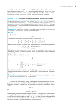 1.4 Análisis de unidades 11
ción a ϫ b ϭ c, obtendremos 3.0 m ϫ 4.0 m ϭ 12.0 m2. Ambos lados de la ecuación son
numéricamente iguales (3 ϫ 4 ϭ 12) y tienen las mismas unidades: m ϫ m ϭ m2 (lon-
gitud)2. Si una ecuación es correcta según el análisis de unidades, deberá ser dimen-
sionalmente correcta. El ejemplo 1.2 ilustra el uso del análisis de unidades.
Ejemplo 1.2 ■ Comprobación de dimensiones: análisis de unidades
Un profesor anota dos ecuaciones en el pizarrón: a) v ϭ vo ϩ at y b) x ϭ v͞2a, donde x
es una distancia en metros (m); v y vo son velocidades en metros͞segundo (m͞s); a es
aceleración en (metros͞segundo)͞segundo, o sea, metros͞segundo2 (m͞s2), y t es tiempo
en segundos (s). ¿Las ecuaciones son dimensionalmente correctas? Averígüelo median-
te el análisis de unidades.
Razonamiento. Simplemente insertamos las unidades de las cantidades en cada ecuación,
cancelamos y verificamos las unidades en ambos miembros.
Solución.
a) La ecuación es
v ϭ vo ϩ at
Al insertar las unidades de las cantidades físicas tenemos (tabla 1.3)
Observe que las unidades se cancelan como los números en una fracción. Entonces, tenemos
La ecuación es dimensionalmente correcta, ya que las unidades de cada miembro son
metros por segundo. (La ecuación también es una relación correcta, como veremos en
el capítulo 2.)
b) Por análisis de unidades, la ecuación
es
El metro (m) no pueden ser igual al segundo (s), así que, en este caso, la ecuación es di-
mensionalmente incorrecta (longitud tiempo) y, por lo tanto, tampoco es físicamente
correcta.
Ejercicio de refuerzo. ¿La ecuación ax ϭ v2 es dimensionalmente correcta? (Las respuestas
de todos los Ejercicios de refuerzo se dan al final del libro.)
El análisis de unidades nos dice si una ecuación es dimensionalmente correcta,
pero una ecuación con consistencia dimensional no necesariamente expresa correc-
tamente la verdadera relación entre las cantidades. Por ejemplo, en términos de uni-
dades,
x ϭ at2
es
m ϭ (m͞s2)(s2) ϭ m
La ecuación es dimensionalmente correcta (longitud = longitud) pero, como veremos
en el capítulo 2, no es físicamente correcta. La forma correcta de la ecuación —tanto en
lo dimensional como en lo físico— es (La fracción no tiene dimensiones; es
un número adimensional.) El análisis de unidades no nos indica si una ecuación es co-
rrecta, sino tan sólo si es dimensionalmente consistente o no.
1
2
x = 1
2
at2
.
(dimensionalmente
incorrecta)
m =
a
m
s
b
¢
m
s2
≤
=
m
s
*
s2
m
o m = s
x =
v
2a
(dimensionalmente
correcto)
m
s
=
m
s
+
m
s
m
s
=
m
s
+ a
m
s2
* sb o
m
s
=
m
s
+ a
m
s * s
* s b
 