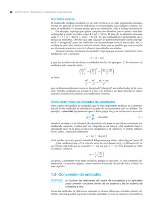 12 CAPÍTULO 1 Medición y resolución de problemas
Unidades mixtas
El análisis de unidades también nos permite verificar si se están empleando unidades
mixtas. En general, al resolver problemas es recomendable usar siempre el mismo sis-
tema de unidades y la misma unidad para una dimensión dada a lo largo del ejercicio.
Por ejemplo, suponga que quiere comprar una alfombra que se ajuste a una área
rectangular y mide los lados como 4.0 yd ϫ 3.0 m. El área de la alfombra entonces
sería A ϭ l ϫ w ϭ 4.0 yd ϫ 3.0 m ϭ 12 yd · m, que confundiría al dependiente de la
tienda de alfombras. Observe que esta ecuación es dimensionalmente correcta (longi-
tud)2 ϭ (longitud)2; pero las unidades son inconsistentes o están mezcladas. Así, el
análisis de unidades señalará unidades mixtas. Note que es posible que una ecuación
sea dimensionalmente correcta, incluso si las unidades son mixtas.
Veamos unidades mixtas en una ecuación. Suponga que usamos centímetros como
unidad de x en la ecuación
v2 ϭ vo
2 ϩ 2ax
y que las unidades de las demás cantidades son las del ejemplo 1.2. En términos de
unidades, esta ecuación daría
es decir,
que es dimensionalmente correcto, (longitud)2͞(tiempo)2, en ambos lados de la ecua-
ción. Pero las unidades son mixtas (m y cm). Los términos del lado derecho no deben
sumarse sin convertir primero los centímetros a metros.
Cómo determinar las unidades de cantidades
Otro aspecto del análisis de unidades, que es muy importante en física, es la determi-
nación de las unidades de cantidades a partir de las ecuaciones que las definen. Por
ejemplo, la densidad (representada por la letra griega rho, ␳) se define con la ecuación
(densidad) (1.1)
donde m es masa y V es volumen. (La densidad es la masa de un objeto o sustancia por
unidad de volumen, e indica qué tan compacta es esa masa.) ¿Qué unidades tiene la
densidad? En el SI, la masa se mide en kilogramos; y el volumen, en metros cúbicos.
Por lo tanto, la ecuación definitoria
␳ ϭ m͞V (kg͞m3)
da la unidad derivada para la densidad: kilogramos por metro cúbico (kg͞m3) en el SI.
¿Qué unidades tiene ␲? La relación entre la circunferencia (c) y el diámetro (d) de
un círculo está dada por la ecuación c ϭ ␲d, así que ␲ ϭ c͞d. Si la longitud se mide
en metros, entonces
Así pues, la constante ␲ no tiene unidades, porque se cancelan. Es una constante adi-
mensional con muchos dígitos, como vimos en la sección Hechos de física al inicio de
este capítulo.
1.5 Conversión de unidades
OBJETIVOS: a) Explicar las relaciones del factor de conversión y b) aplicarlas
para convertir unidades dentro de un sistema o de un sistema de
unidades a otro.
Como las unidades de diferentes sistemas, o incluso diferentes unidades dentro del
mismo sistema, pueden expresar la misma cantidad, a veces es necesario convertir las
p =
c
d
a
m
m
b
r =
m
V
m2
s2
=
m2
s2
+
m * cm
s2
a
m
s
b
2
= a
m
s
b
2
+ ¢
m * cm
s2 ≤
 