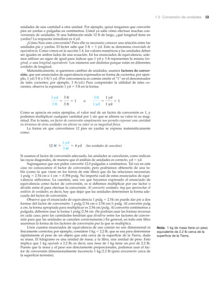 1.5 Conversión de unidades 13
unidades de una cantidad a otra unidad. Por ejemplo, quizá tengamos que convertir
pies en yardas o pulgadas en centímetros. Usted ya sabe cómo efectuar muchas con-
versiones de unidades. Si una habitación mide 12 ft de largo, ¿qué longitud tiene en
yardas? La respuesta inmediata es 4 yd.
¿Cómo hizo esta conversión? Para ello es necesario conocer una relación entre las
unidades pie y yardas. El lector sabe que 3 ft ϭ 1 yd. Esto se denomina enunciado de
equivalencia. Como vimos en la sección 1.4, los valores numéricos y las unidades deben
ser iguales en ambos lados de una ecuación. En los enunciados de equivalencia, sole-
mos utilizar un signo de igual para indicar que 1 yd y 3 ft representan la misma lon-
gitud, o una longitud equivalente. Los números son distintos porque están en diferentes
unidades de longitud.
Matemáticamente, si queremos cambiar de unidades, usamos factores de conver-
sión, que son enunciados de equivalencia expresados en forma de cocientes; por ejem-
plo, 1 yd͞3 ft o 3 ft͞1 yd. (Por conveniencia es común omitir el “1” en el denominador
de tales cocientes; por ejemplo, 3 ft͞yd.) Para comprender la utilidad de tales co-
cientes, observe la expresión 1 yd ϭ 3 ft en la forma:
Como se aprecia en estos ejemplos, el valor real de un factor de conversión es 1, y
podemos multiplicar cualquier cantidad por 1 sin que se alteren su valor ni su mag-
nitud. Por lo tanto, un factor de conversión simplemente nos permite expresar una cantidad
en términos de otras unidades sin alterar su valor ni su magnitud física.
La forma en que convertimos 12 pies en yardas se expresa matemáticamente
como:
(las unidades de cancelan)
Si usamos el factor de conversión adecuado, las unidades se cancelarán, como indican
las rayas diagonales, de manera que el análisis de unidades es correcto, yd ϭ yd.
Supongamos que nos piden convertir 12.0 pulgadas a centímetros. Tal vez en este
caso no conozcamos el factor de conversión; pero podríamos obtenerlo de una ta-
bla (como la que viene en los forros de este libro) que da las relaciones necesarias:
1 pulg ϭ 2.54 cm o 1 cm ϭ 0.394 pulg. No importa cuál de estos enunciados de equi-
valencia utilicemos. La cuestión, una vez que hayamos expresado el enunciado de
equivalencia como factor de conversión, es si debemos multiplicar por ese factor o
dividir entre él para efectuar la conversión. Al convertir unidades, hay que aprovechar el
análisis de unidades; es decir, hay que dejar que las unidades determinen la forma ade-
cuada del factor de conversión.
Observe que el enunciado de equivalencia 1 pulg ϭ 2.54 cm puede dar pie a dos
formas del factor de conversión: 1 pulg͞2.54 cm o 2.54 cm͞1 pulg. Al convertir pulg
a cm, la forma apropiada para multiplicar es 2.54 cm͞pulg. Al convertir centímetros a
pulgada, debemos usar la forma 1 pulg͞2.54 cm. (Se podrían usar las formas inversas
en cada caso; pero las cantidades tendrían que dividirse entre los factores de conver-
sión para que las unidades se cancelen correctamente.) En general, en todo este libro
usaremos la forma de los factores de conversión por la que se multiplica.
Unos cuantos enunciados de equivalencia de uso común no son dimensional ni
físicamente correctos; por ejemplo, considere 1 kg ϭ 2.2 lb, que se usa para determinar
rápidamente el peso de un objeto que está cerca de la superficie de la Tierra, dada
su masa. El kilogramo es una unidad de masa; y la libra, una unidad de peso. Esto
implica que 1 kg equivale a 2.2 lb; es decir, una masa de 1 kg tiene un peso de 2.2 lb.
Puesto que la masa y el peso son directamente proporcionales, podemos usar el fac-
tor de conversión dimensionalmente incorrecto 1 kg͞2.2 lb (pero únicamente cerca de
la superficie terrestre).
12 ft *
1 yd
3 ft
= 4 yd
1 yd
3 ft
=
3 ft
3 ft
= 1 o
3 ft
1 yd
=
1 yd
1 yd
= 1
Nota: 1 kg de masa tiene un peso
equivalente de 2.2 lb cerca de la
superficie de la Tierra.
 