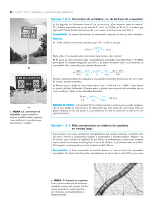 a)
b)
14 CAPÍTULO 1 Medición y resolución de problemas
Ejemplo 1.3 ■ Conversión de unidades: uso de factores de conversión
a) Un jugador de baloncesto tiene 6.5 ft de estatura. ¿Qué estatura tiene en metros?
b) ¿Cuántos segundos hay en un mes de 30 días? c) ¿Cuánto es 50 mi/h en metros por
segundo? (Véase la tabla de factores de conversión en los forros de este libro.)
Razonamiento. Si usamos los factores de conversión correctos, el resto es sólo aritmética.
Solución.
a) De la tabla de conversión, tenemos que 1 ft ϭ 0.305 m, así que
En la >Fig. 1.8 se muestra otra conversión pies-metros. ¿Es correcta?
b) El factor de conversión para días y segundos está disponible en la tabla (1 día ϭ 86 400 s),
pero quizá no siempre tengamos una tabla a la mano. Podemos usar varios factores de
conversión bien conocidos para obtener el resultado:
Observe cómo el análisis de unidades se encarga de comprobar los factores de conversión.
El resto es simple aritmética.
c) En este caso, la tabla de conversión indica 1 mi ϭ 1609 m y 1 h ϭ 3600 s. (Esto último
se puede calcular fácilmente.) Usamos estos cocientes para cancelar las unidades que se
van a cambiar, y dejar así las unidades deseadas:
Ejercicio de refuerzo. a) Convierta 50 mi/h directamente a metros por segundo emplean-
do un solo factor de conversión y b) demuestre que este factor de conversión único se
puede deducir de los del inciso c). (Las respuestas de todos los Ejercicios de refuerzo se dan
al final del libro.)
Ejemplo 1.4 ■ Más conversiones: un sistema de capilares
en verdad largo
Los capilares, los vasos sanguíneos más pequeños del cuerpo, conectan el sistema arte-
rial con el venoso y suministran oxígeno y nutrimentos a nuestros tejidos (▼ figura 1.9).
Se calcula que si todos los capilares de un adulto se enderezaran y conectaran extremo
con extremo alcanzarían una longitud de unos 64 000 km. a) ¿Cuánto es esto en millas?
b) Compare esta longitud con la circunferencia de la Tierra.
Razonamiento. a) Esta conversión es sencilla; basta con usar el factor de conversión
apropiado. b) ¿Cómo calculamos la circunferencia de un círculo o esfera? Hay una ecua-
50 mi
1 h
*
1609 m
1 mi
*
1 h
3600 s
= 22 m>s
30
días
mes
*
24 h
día
*
60 min
h
*
60 s
min
=
2.6 * 106
s
mes
6.5 ft *
0.305 m
1 ft
= 2.0 m
▲ FIGURA 1.8 Conversión de
unidades Algunos letreros
indican unidades tanto inglesas
como métricas, como éstos que
dan altitud y rapidez.
N FIGURA 1.9 Sistema de capilares
Los capilares conectan los sistemas
arterial y venoso del cuerpo. Son los
vasos sanguíneos más pequeños,
sin embargo, su longitud total es
impresionante.
 