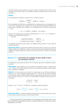 1.5 Conversión de unidades 15
ción para hacerlo, pero necesitamos conocer el radio o el diámetro de la Tierra. (Si no
recuerda uno de estos valores, vea la tabla de datos del sistema solar en los forros de
este libro.)
Solución.
a) En la tabla de conversión vemos que 1 km ϭ 0.621 mi, así que
(redondeo)
b) Una longitud de 40 000 mi es considerable. Para compararla con la circunferencia (c)
de la Tierra, recordemos que el radio de la Tierra mide aproximadamente 4000 mi, de
manera que el diámetro (d) es 8000 mi. La circunferencia de un círculo está dada por
c ϭ ␲d, y
(sin redondeo)
[Para que la comparación sea general, redondearemos ␲ (ϭ 3.14…) a 3. El símbolo Ϸ
significa “aproximadamente igual a“.]
Entonces,
Los capilares de nuestro cuerpo tienen una longitud total que daría 1.7 veces vuelta al
mundo. ¡Caramba!
Ejercicio de refuerzo. Si tomamos la distancia promedio entre la costa este y la oeste de
Estados Unidos como 4800 km, ¿cuántas veces cruzaría ese país la longitud total de los
capilares de nuestro cuerpo? (Las respuestas de todos los Ejercicios de refuerzo se dan al final
del libro.)
Ejemplo 1.5 ■ Conversión de unidades de área: elegir el factor
de conversión correcto
Un tablero de avisos tiene una área de 2.5 m2. Exprese esta área en centímetros cuadra-
dos (cm2).
Razonamiento. Este problema es una conversión de unidades de área, y sabemos que
1 m ϭ 100 cm. Por lo tanto, habría que elevar al cuadrado para obtener metros cuadra-
dos y centímetros cuadrados.
Solución. Un error común en esta clase de conversiones es usar factores incorrectos.
Dado que 1 m = 100 cm, algunos suponen que 1 m2 ϭ 100 cm2, lo cual es falso. El factor
de conversión de área correcto puede obtenerse directamente del factor de conversión
lineal correcto, 100 cm͞1 m, o 102 cm͞1 m, elevándolo al cuadrado el factor de conver-
sión lineal:
Entonces, 1 m2 ϭ 104 cm2 (ϭ 10 000 cm2), y podemos escribir lo siguiente:
Ejercicio de refuerzo. ¿Cuántos centímetros cúbicos hay en un metro cúbico? (Las respues-
tas de todos los Ejercicios de refuerzo se dan al final del libro.)
A lo largo de este libro, presentaremos varios Ejemplos conceptuales. Éstos mues-
tran el razonamiento seguido para aplicar conceptos específicos, a menudo con pocas
matemáticas, o sin ellas.
2.5 m2
* ¢
102
cm
1 m
≤
2
= 2.5 m2
*
104
cm2
1 m2
= 2.5 * 104
cm2
¢
102
cm
1 m
≤
2
=
104
cm2
1 m2
longitud de capilares
circunferencia de la Tierra
=
40000 mi
24000 mi
= 1.7
c = pd L 3 * 8000 mi L 24000 mi
64000 km *
0.621 mi
1 km
= 40000 mi
 