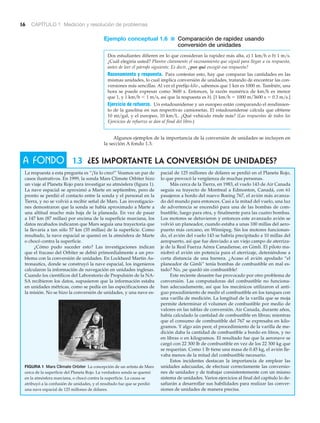A FONDO
16 CAPÍTULO 1 Medición y resolución de problemas
1.3 ¿Es importante la conversión de unidades?
La respuesta a esta pregunta es “¡Ya lo creo!” Veamos un par de
casos ilustrativos. En 1999, la sonda Mars Climate Orbiter hizo
un viaje al Planeta Rojo para investigar su atmósfera (figura 1).
La nave espacial se aproximó a Marte en septiembre, pero de
pronto se perdió el contacto entre la sonda y el personal en la
Tierra, y no se volvió a recibir señal de Mars. Las investigacio-
nes demostraron que la sonda se había aproximado a Marte a
una altitud mucho más baja de la planeada. En vez de pasar
a 147 km (87 millas) por encima de la superficie marciana, los
datos recabados indicaron que Mars seguía una trayectoria que
la llevaría a tan sólo 57 km (35 millas) de la superficie. Como
resultado, la nave espacial se quemó en la atmósfera de Marte
o chocó contra la superficie.
¿Cómo pudo suceder esto? Las investigaciones indican
que el fracaso del Orbiter se debió primordialmente a un pro-
blema con la conversión de unidades. En Lockheed Martin As-
tronautics, donde se construyó la nave espacial, los ingenieros
calcularon la información de navegación en unidades inglesas.
Cuando los científicos del Laboratorio de Propulsión de la NA-
SA recibieron los datos, supusieron que la información estaba
en unidades métricas, como se pedía en las especificaciones de
la misión. No se hizo la conversión de unidades, y una nave es-
pacial de 125 millones de dólares se perdió en el Planeta Rojo,
lo que provocó la vergüenza de muchas personas.
Más cerca de la Tierra, en 1983, el vuelo 143 de Air Canada
seguía su trayecto de Montreal a Edmonton, Canadá, con 61
pasajeros a bordo del nuevo Boeing 767, el avión más avanza-
do del mundo para entonces. Casi a la mitad del vuelo, una luz
de advertencia se encendió para una de las bombas de com-
bustible, luego para otra, y finalmente para las cuatro bombas.
Los motores se detuvieron y entonces este avanzado avión se
volvió un planeador, cuando estaba a unas 100 millas del aero-
puerto más cercano, en Winnipeg. Sin los motores funcionan-
do, el avión del vuelo 143 se habría precipitado a 10 millas del
aeropuerto, así que fue desviado a un viejo campo de aterriza-
je de la Real Fuerza Aérea Canadiense, en Gimli. El piloto ma-
niobró el avión sin potencia para el aterrizaje, deteniéndose a
corta distancia de una barrera. ¿Acaso el avión apodado “el
planeador de Gimli” tenía bombas de combustible en mal es-
tado? No, ¡se quedó sin combustible!
Este reciente desastre fue provocado por otro problema de
conversión. Las computadoras del combustible no funciona-
ban adecuadamente, así que los mecánicos utilizaron el anti-
guo procedimiento de medir el combustible en los tanques con
una varilla de medición. La longitud de la varilla que se moja
permite determinar el volumen de combustible por medio de
valores en las tablas de conversión. Air Canada, durante años,
había calculado la cantidad de combustible en libras; mientras
que el consumo de combustible del 767 se expresaba en kilo-
gramos. Y algo aún peor, el procedimiento de la varilla de me-
dición daba la cantidad de combustible a bordo en litros, y no
en libras o en kilogramos. El resultado fue que la aeronave se
cargó con 22 300 lb de combustible en vez de los 22 300 kg que
se requerían. Como 1 lb tiene una masa de 0.45 kg, el avión lle-
vaba menos de la mitad del combustible necesario.
Estos incidentes destacan la importancia de emplear las
unidades adecuadas, de efectuar correctamente las conversio-
nes de unidades y de trabajar consistentemente con un mismo
sistema de unidades. Varios ejercicios al final del capítulo lo de-
safiarán a desarrollar sus habilidades para realizar las conver-
siones de unidades de manera precisa.
FIGURA 1 Mars Climate Orbiter La concepción de un artista de Mars
cerca de la superficie del Planeta Rojo. La verdadera sonda se quemó
en la atmósfera marciana, o chocó contra la superficie. La causa se
atribuyó a la confusión de unidades, y el resultado fue que se perdió
una nave espacial de 125 millones de dólares.
Ejemplo conceptual 1.6 ■ Comparación de rapidez usando
conversión de unidades
Dos estudiantes difieren en lo que consideran la rapidez más alta, a) 1 km͞h o b) 1 m͞s.
¿Cuál elegiría usted? Plantee claramente el razonamiento que siguió para llegar a su respuesta,
antes de leer el párrafo siguiente. Es decir, ¿por qué escogió esa respuesta?
Razonamiento y respuesta. Para contestar esto, hay que comparar las cantidades en las
mismas unidades, lo cual implica conversión de unidades, tratando de encontrar las con-
versiones más sencillas. Al ver el prefijo kilo-, sabemos que 1 km es 1000 m. También, una
hora se puede expresar como 3600 s. Entonces, la razón numérica de km͞h es menor
que 1, y 1 km͞h Ͻ 1 m͞s, así que la respuesta es b). [1 km͞h ϭ 1000 m͞3600 s ϭ 0.3 m͞s.]
Ejercicio de refuerzo. Un estadounidense y un europeo están comparando el rendimien-
to de la gasolina en sus respectivas camionetas. El estadounidense calcula que obtiene
10 mi͞gal, y el europeo, 10 km͞L. ¿Qué vehículo rinde más? (Las respuestas de todos los
Ejercicios de refuerzo se dan al final del libro.)
Algunos ejemplos de la importancia de la conversión de unidades se incluyen en
la sección A fondo 1.3.
 