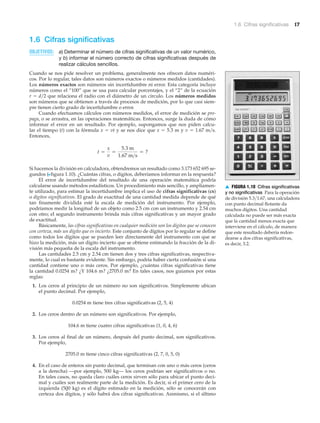 1.6 Cifras significativas 17
▲ FIGURA 1.10 Cifras significativas
y no significativas Para la operación
de división 5.3͞1.67, una calculadora
con punto decimal flotante da
muchos dígitos. Una cantidad
calculada no puede ser más exacta
que la cantidad menos exacta que
interviene en el cálculo, de manera
que este resultado debería redon-
dearse a dos cifras significativas,
es decir, 3.2.
1.6 Cifras significativas
OBJETIVOS: a) Determinar el número de cifras significativas de un valor numérico,
y b) informar el número correcto de cifras significativas después de
realizar cálculos sencillos.
Cuando se nos pide resolver un problema, generalmente nos ofrecen datos numéri-
cos. Por lo regular, tales datos son números exactos o números medidos (cantidades).
Los números exactos son números sin incertidumbre ni error. Esta categoría incluye
números como el “100” que se usa para calcular porcentajes, y el “2” de la ecuación
r ϭ d͞2 que relaciona el radio con el diámetro de un círculo. Los números medidos
son números que se obtienen a través de procesos de medición, por lo que casi siem-
pre tienen cierto grado de incertidumbre o error.
Cuando efectuamos cálculos con números medidos, el error de medición se pro-
paga, o se arrastra, en las operaciones matemáticas. Entonces, surge la duda de cómo
informar el error en un resultado. Por ejemplo, supongamos que nos piden calcu-
lar el tiempo (t) con la fórmula x ϭ vt y se nos dice que x ϭ 5.3 m y v ϭ 1.67 m͞s.
Entonces,
Si hacemos la división en calculadora, obtendremos un resultado como 3.173 652 695 se-
gundos (Nfigura 1.10). ¿Cuántas cifras, o dígitos, deberíamos informar en la respuesta?
El error de incertidumbre del resultado de una operación matemática podría
calcularse usando métodos estadísticos. Un procedimiento más sencillo, y ampliamen-
te utilizado, para estimar la incertidumbre implica el uso de cifras significativas (cs)
o dígitos significativos. El grado de exactitud de una cantidad medida depende de qué
tan finamente dividida esté la escala de medición del instrumento. Por ejemplo,
podríamos medir la longitud de un objeto como 2.5 cm con un instrumento y 2.54 cm
con otro; el segundo instrumento brinda más cifras significativas y un mayor grado
de exactitud.
Básicamente, las cifras significativas en cualquier medición son los dígitos que se conocen
con certeza, más un dígito que es incierto. Este conjunto de dígitos por lo regular se define
como todos los dígitos que se pueden leer directamente del instrumento con que se
hizo la medición, más un dígito incierto que se obtiene estimando la fracción de la di-
visión más pequeña de la escala del instrumento.
Las cantidades 2.5 cm y 2.54 cm tienen dos y tres cifras significativas, respectiva-
mente, lo cual es bastante evidente. Sin embargo, podría haber cierta confusión si una
cantidad contiene uno o más ceros. Por ejemplo, ¿cuántas cifras significativas tiene
la cantidad 0.0254 m? ¿Y 104.6 m? ¿2705.0 m? En tales casos, nos guiamos por estas
reglas:
1. Los ceros al principio de un número no son significativos. Simplemente ubican
el punto decimal. Por ejemplo,
0.0254 m tiene tres cifras significativas (2, 5, 4)
2. Los ceros dentro de un número son significativos. Por ejemplo,
104.6 m tiene cuatro cifras significativas (1, 0, 4, 6)
3. Los ceros al final de un número, después del punto decimal, son significativos.
Por ejemplo,
2705.0 m tiene cinco cifras significativas (2, 7, 0, 5, 0)
4. En el caso de enteros sin punto decimal, que terminan con uno o más ceros (ceros
a la derecha) —por ejemplo, 500 kg— los ceros podrían ser significativos o no.
En tales casos, no queda claro cuáles ceros sirven sólo para ubicar el punto deci-
mal y cuáles son realmente parte de la medición. Es decir, si el primer cero de la
izquierda (500 kg) es el dígito estimado en la medición, sólo se conocerán con
certeza dos dígitos, y sólo habrá dos cifras significativas. Asimismo, si el último
t =
x
v
=
5.3 m
1.67 m>s
= ?
 