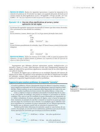 1.6 Cifras significativas 19
Ejercicio de refuerzo. Realice las siguientes operaciones y exprese las respuestas en la
notación de potencias de 10 estándar (un dígito a la izquierda del punto decimal) con el
número correcto de cifras significativas: a) (2.0 ϫ 105 kg)(0.035 ϫ 102 kg) y b) (148 ϫ 10Ϫ6 m)͞
(0.4906 ϫ 10Ϫ6 m). (Las respuestas de todos los Ejercicios de refuerzo se dan al final del libro.)
Ejemplo 1.8 ■ Uso de cifras significativas al sumar y restar:
aplicación de las reglas
Se efectúan las siguientes operaciones encontrando el número que tiene menos decimales.
(Por conveniencia se han omitido las unidades.)
Suma
En los números a sumar, observe que 23.1 es el que menos decimales tiene (uno):
25.1
Resta
Se usa el mismo procedimiento de redondeo. Aquí, 157 tiene el menor número de decimales
(ninguno).
152
Ejercicio de refuerzo. Dados los números 23.15, 0.546 y 1.058, a) sume los primeros dos
números y b) reste el último número al primero. (Las respuestas de todos los Ejercicios de
refuerzo se dan al final del libro.)
Supongamos que debemos efectuar operaciones mixtas: multiplicación y/o
división y suma y/o resta. ¿Qué hacemos en este caso? Simplemente seguimos las
reglas de orden de las operaciones algebraicas, tomando nota de las cifras significati-
vas sobre la marcha.
El número de dígitos que se informan en un resultado depende del número de
dígitos de los datos. En general, en los ejemplos de este libro se obedecerán las reglas
de redondeo, aunque habrá excepciones que darían pie a una diferencia, como se
explica en la siguiente Sugerencia para resolver problemas.
Sugerencia para resolver problemas: la respuesta “correcta”
Al resolver problemas, el lector naturalmente tratará de obtener la respuesta correcta y
quizá cotejará sus respuestas con las de la sección Respuestas a ejercicios impares al final
del libro. Habrá ocasiones en que su respuesta difiera ligeramente de la que se da, aun-
que haya resuelto el problema de forma correcta. Esto podría deberse a varias cosas.
Como ya dijimos, lo mejor es redondear únicamente el resultado final de un cálcu-
lo de varias partes; sin embargo, esta práctica no siempre es conveniente en cálculos
complejos. Hay casos en que los resultados de pasos intermedios son importantes en
sí y deben redondearse al número adecuado de dígitos, como si fueran la respuesta
final. Asimismo, los ejemplos de este libro a menudo se resuelven en pasos que mues-
tran las etapas de razonamiento de la solución. Los resultados que se obtienen cuan-
do se redondean los resultados de pasos intermedios tal vez difieran ligeramente,
de aquellos que se obtienen cuando sólo se redondea la respuesta final.
También podría haber diferencias de redondeo cuando se usan factores de con-
versión. Por ejemplo, al convertir 5.0 mi a kilómetros, podríamos usar una de las dos
formas del factor de conversión que se incluyen en los forros del libro:
(dos cifras significativas)
y
(dos cifras significativas)5.0 mi a
1 km
0.621 mi
b = 18.051 km2 = 8.1 km
5.0 mi a
1.609 km
1 mi
b = 18.045 km2 = 8.0 km
(redondeando)
"
157
-5.5
151.5
(redondeando)
"
23.1
0.546
1.45
25.096
(continúa en la siguiente página)
Exploración 1.1 Seleccionar y arrastrar
a una posición
 