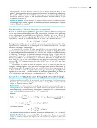 1.7 Resolución de problemas 23
falla aquí radica en que la distancia vertical se basa en el seno del ángulo (haga un bos-
quejo), y el seno de un ángulo no es proporcional al ángulo. Verifique con su calculadora.
2 ϫ sen 15Њ ϭ 0.518 y sen 30Њ ϭ 0.500. De manera que no se compensan. La mitad de la
distancia al doble del ángulo da por resultado una menor distancia vertical, así que
la respuesta correcta es a).
Ejercicio de refuerzo. En este ejemplo, ¿el segundo ascenso tendría que ser más o menos
pronunciado que 30 grados, para que las distancias de ascenso fueran iguales? ¿Cuál de-
bería ser el ángulo en este caso?
Aproximación y cálculos de orden de magnitud
A veces, al resolver algunos problemas, quizá no nos interese obtener una respuesta
exacta, sino tan sólo un estimado o una cifra ”aproximada”. Podemos hacer aproxima-
ciones redondeando las cantidades para facilitar los cálculos y tal vez no valernos de
la calculadora. Por ejemplo, suponga que desea tener una idea del área de un círculo
cuyo radio r ϭ 9.5 cm. Si redondeamos 9.5 cm ഠ 10 cm y ␲ Ϸ 3 en vez de 3.14,
A ϭ ␲r2 ഠ 3(10 cm)2 ϭ 300 cm2
(Es importante señalar que en los cálculos aproximados no nos fijamos en las cifras
significativas.) La respuesta no es exacta, pero es una buena aproximación. Calcule la
respuesta exacta para comprobarlo.
La notación de potencias de diez (científica) es muy conveniente para hacer
aproximaciones en lo que se conoce como cálculos de orden de magnitud. Orden
de magnitud significa que expresamos una cantidad a la potencia de 10 más cercana
al valor real. Por ejemplo, en el cálculo anterior, aproximar 9.5 cm ഠ 10 cm equivale
a expresar 9.5 como 101, y decimos que el radio es del orden de 10 cm. Expresar una
distancia de 75 km ഠ 102 km indica que la distancia es del orden de 102 km. El radio
de la Tierra es 6.4 ϫ 103 km ഠ 104 km, es decir, del orden de 104 km. Una nanoestruc-
tura con 8.2 ϫ 10Ϫ9 m de anchura es del orden de 10Ϫ8 m, o 10 nm. (¿Por qué el ex-
ponente Ϫ8?)
Desde luego, un cálculo de orden de magnitud sólo da un estimado, pero éste bas-
taría para captar o entender mejor una situación física. Por lo general, el resultado de
un cálculo de orden de magnitud tiene una precisión dentro de una potencia de 10,
es decir, dentro de un orden de magnitud. De manera que el número que multiplica a la
potencia de 10 está entre 1 y 10. Por ejemplo, si nos dieran un resultado de tiempo de
105 s, esperaríamos que la respuesta exacta esté entre 1 ϫ 105 s y 10 ϫ 105 s.
Ejemplo 1.12 ■ Cálculo de orden de magnitud: extracción de sangre
Un técnico médico extrae 15 cc de sangre de la vena de un paciente. En el laboratorio, se
determina que este volumen de sangre tiene una masa de 16 g. Estime la densidad de la
sangre, en unidades estándar del SI.
Razonamiento. Los datos se dan en unidades cgs (centímetro-gramo-segundo), que re-
sultan prácticas para manejar cantidades enteras pequeñas en algunas situaciones. En
medicina y química es común usar la abreviatura cc para indicar cm3. La densidad (␳) es
masa por unidad de volumen, donde ␳ ϭ m͞V (sección 1.4).
Solución.
Dado: Encuentre: el estimado de ␳
(densidad)
Por lo tanto, tenemos
Este resultado es muy cercano a la densidad promedio de la sangre entera, 1.05 ϫ 103 kg͞m3.
Ejercicio de refuerzo. Un paciente recibe 750 cc de sangre entera. Estime la masa de la
sangre, en unidades estándar. (Las respuestas de todos los Ejercicios de refuerzo se dan al final
del libro.)
r =
m
V
L
10-2
kg
10-5
m3
L 103
kg>m3
V = 15 cm3
¢
1 m
102
cm
≤
3
= 1.5 * 10-5
m3
L 10-5
m3
m = 16 g a
1 kg
1000 g
b = 1.6 * 10-2
kg L 10-2
kg
 