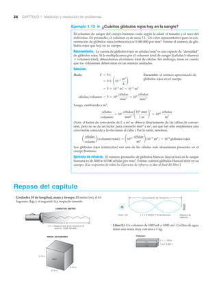 24 CAPÍTULO 1 Medición y resolución de problemas
Ejemplo 1.13 ■ ¿Cuántos glóbulos rojos hay en la sangre?
El volumen de sangre del cuerpo humano varía según la edad, el tamaño y el sexo del
individuo. En promedio, el volumen es de unos 5 L. Un valor representativo para la con-
centración de glóbulos rojos (eritrocitos) es 5 000 000 por mm3. Estime el número de gló-
bulos rojos que hay en su cuerpo.
Razonamiento. La cuenta de glóbulos rojos en células͞mm3 es una especie de “densidad”
de glóbulos rojos. Si la multiplicamos por el volumen total de sangre [(células͞volumen)
ϫ volumen total], obtendremos el número total de células. Sin embargo, tome en cuenta
que los volúmenes deben estar en las mismas unidades.
Solución.
Dado: Encuentre: el número aproximado de
glóbulos rojos en el cuerpo
Luego, cambiando a m3,
(Nota: el factor de conversión de L a m3 se obtuvo directamente de las tablas de conver-
sión, pero no se da un factor para convertir mm3 a m3, así que tan sólo empleamos una
conversión conocida y la elevamos al cubo.) Por lo tanto, tenemos,
Los glóbulos rojos (eritrocitos) son una de las células más abundantes presentes en el
cuerpo humano.
Ejercicio de refuerzo. El número promedio de glóbulos blancos (leucocitos) en la sangre
humana es de 5000 a 10 000 células por mm3. Estime cuántos glóbulos blancos tiene en su
cuerpo. (Las respuestas de todos los Ejercicios de refuerzo se dan al final del libro.)
a
células
volume
b1volumen total2 L ¢1016 células
m3
≤110-2
m3
2 = 1014
glóbulos rojos
células
volumen
L 107 células
mm3
¢
103
mm
1 m
≤
3
L 1016 células
m3
células>volumen = 5 * 106
células
mm3 L 107
células
mm3
= 5 * 10-3
m3
L 10-2
m3
= 5 L ¢10-3 m3
L
≤
V = 5 L
Repaso del capítulo
• Unidades SI de longitud, masa y tiempo. El metro (m), el ki-
logramo (kg) y el segundo (s), respectivamente.
MASA: KILOGRAMO
0.10 m
0.10 m
0.10 m
agua
1 m
1 m = distancia que la luz recorre en el
vacío en 1/299 792 458 s
LONGITUD: METRO
• Litro (L). Un volumen de 1000 mL o 1000 cm3. Un litro de agua
tiene una masa muy cercana a 1 kg.
1 qt = 0.947 L
1 L = 1.06 qt
Volumen
1 qt
1 L
1 s = 9 192 631 770 oscilaciones Detector de
radiación
Una oscilación de frecuencia
Cesio 133
 