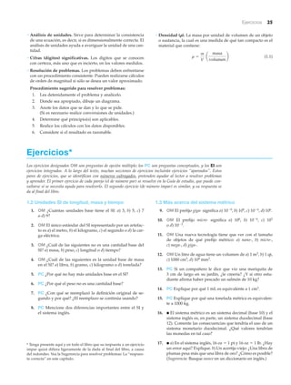 Ejercicios 25
Ejercicios*
Los ejercicios designados OM son preguntas de opción múltiple; los PC son preguntas conceptuales, y los EI son
ejercicios integrados. A lo largo del texto, muchas secciones de ejercicios incluirán ejercicios “apareados”. Estos
pares de ejercicios, que se identifican con números subrayados, pretenden ayudar al lector a resolver problemas
y aprender. El primer ejercicio de cada pareja (el de número par) se resuelve en la Guía de estudio, que puede con-
sultarse si se necesita ayuda para resolverlo. El segundo ejercicio (de número impar) es similar, y su respuesta se
da al final del libro.
* Tenga presente aquí y en todo el libro que su respuesta a un ejercicio
impar quizá difiera ligeramente de la dada al final del libro, a causa
del redondeo. Vea la Sugerencia para resolver problemas: La “respues-
ta correcta” en este capítulo.
1.3 Más acerca del sistema métrico
9. OM El prefijo giga- significa a) 10Ϫ9, b) 109, c) 10Ϫ6, d) 106.
10. OM El prefijo micro- significa a) 106, b) 10Ϫ6, c) 103
o d) 10Ϫ3.
11. OM Una nueva tecnología tiene que ver con el tamaño
de objetos de qué prefijo métrico: a) nano-, b) micro-,
c) mega-, d) giga-.
12. OM Un litro de agua tiene un volumen de a) 1 m3, b) 1 qt,
c) 1000 cm3, d) 104 mm3.
13. PC Si un compañero le dice que vio una mariquita de
3 cm de largo en su jardín, ¿le creería? ¿Y si otro estu-
diante afirma haber pescado un salmón de 10 kg?
14. PC Explique por qué 1 mL es equivalente a 1 cm3.
15. PC Explique por qué una tonelada métrica es equivalen-
te a 1000 kg.
16. ● El sistema métrico es un sistema decimal (base 10) y el
sistema inglés es, en parte, un sistema duodecimal (base
12). Comente las consecuencias que tendría el uso de un
sistema monetario duodecimal. ¿Qué valores tendrían
las monedas en tal caso?
17. ● a) En el sistema inglés, 16 oz ϭ 1 pt y 16 oz ϭ 1 lb. ¿Hay
un error aquí? Explique. b) Un acertijo viejo: ¿Una libra de
plumas pesa más que una libra de oro? ¿Cómo es posible?
(Sugerencia: Busque ounce en un diccionario en inglés.)
1.2 Unidades SI de longitud, masa y tiempo
1. OM ¿Cuántas unidades base tiene el SI: a) 3, b) 5, c) 7
o d) 9?
2. OM El único estándar del SI representado por un artefac-
to es a) el metro, b) el kilogramo, c) el segundo o d) la car-
ga eléctrica.
3. OM ¿Cuál de las siguientes no es una cantidad base del
SI? a) masa, b) peso, c) longitud o d) tiempo?
4. OM ¿Cuál de las siguientes es la unidad base de masa
en el SI? a) libra, b) gramo, c) kilogramo o d) tonelada?
5. PC ¿Por qué no hay más unidades base en el SI?
6. PC ¿Por qué el peso no es una cantidad base?
7. PC ¿Con qué se reemplazó la definición original de se-
gundo y por qué? ¿El reemplazo se continúa usando?
8. PC Mencione dos diferencias importantes entre el SI y
el sistema inglés.
• Análisis de unidades. Sirve para determinar la consistencia
de una ecuación, es decir, si es dimensionalmente correcta. El
análisis de unidades ayuda a averiguar la unidad de una can-
tidad.
• Cifras (dígitos) significativas. Los dígitos que se conocen
con certeza, más uno que es incierto, en los valores medidos.
• Resolución de problemas. Los problemas deben enfrentarse
con un procedimiento consistente. Pueden realizarse cálculos
de orden de magnitud si sólo se desea un valor aproximado.
Procedimiento sugerido para resolver problemas:
1. Lea detenidamente el problema y analícelo.
2. Donde sea apropiado, dibuje un diagrama.
3. Anote los datos que se dan y lo que se pide.
(Si es necesario realice conversiones de unidades.)
4. Determine qué principio(s) son aplicables.
5. Realice los cálculos con los datos disponibles.
6. Considere si el resultado es razonable.
• Densidad (␳). La masa por unidad de volumen de un objeto
o sustancia, la cual es una medida de qué tan compacto es el
material que contiene:
(1.1)r =
m
V
a
masa
volumen
b
 