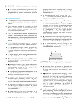 b1
b2
a
▲ FIGURA 1.14 Área de un trapezoide Véase el ejercicio 34.
26 CAPÍTULO 1 Medición y resolución de problemas
18. ●● Un marino le dice que si su barco viaja a 25 nudos (mi-
llas náuticas por hora) se está moviendo con mayor rapi-
dez que un auto que viaja a 25 millas por hora. ¿Cómo es
posible?
1.4 Análisis de unidades*
19. OM Ambos lados de una ecuación son iguales en a) va-
lor numérico, b) unidades, c) dimensiones o d) todo lo
anterior.
20. OM El análisis de unidades de una ecuación no puede
decirnos si a) la ecuación es dimensionalmente correcta,
b) la ecuación es físicamente correcta, c) el valor numéri-
co es correcto o d) tanto b como c.
21. OM ¿Cuál de los siguientes incisos es verdadero para la
cantidad a) Podría tener las mismas dimensiones pero
unidades diferentes; b) podría tener las mismas unidades
pero dimensiones diferentes; o c) tanto a como b son ver-
daderas.
22. PC ¿El análisis de unidades puede decirnos si usamos la
ecuación correcta para resolver un problema? Explique.
23. PC La ecuación para encontrar el área de un círculo a par-
tir de dos fuentes está dada como A ϭ ␲r2 y A ϭ ␲d2͞2.
¿El análisis de unidades puede decirnos cuál es la correcta?
Explique.
24. PC ¿Cómo podría el análisis de unidades ayudar a deter-
minar las unidades de una cantidad?
25. ● Demuestre que la ecuación x ϭ xo ϩ vt es dimensional-
mente correcta, donde v es velocidad, x y xo son longitu-
des, y t es el tiempo.
26. ● Si x se refiere a distancia, vo y v a rapideces, a a acelera-
ción y t a tiempo, ¿cuál de las siguientes ecuaciones es
dimensionalmente correcta? a) x ϭ vot ϩ at3, b) v2 ϭ vo
2 ϩ
2at; c) x ϭ at ϩ vt2; o d) v2 ϭ vo
2 ϩ 2ax.
27. ●● Use el análisis de unidades SI para demostrar que la
ecuación A ϭ 4␲r2, donde A es el área y r es el radio de
una esfera, es dimensionalmente correcta.
28. ●● Le dicen a usted que el volumen de una esfera está
dado por V ϭ ␲d3͞4, donde V es el volumen y d es el diá-
metro de la esfera. ¿Esta ecuación es dimensionalmente
correcta? (Use análisis de unidades SI para averiguarlo.)
29. ●● La ecuación correcta para el volumen de una esfera es
V ϭ 4␲r3͞3, donde r es el radio de la esfera. ¿Es correcta
la ecuación del ejercicio 28? Si no, ¿cómo debería expre-
sarse en términos de d?
30. ●● La energía cinética (K) de un objeto de masa m que se
mueve con velocidad v está dada por En el SIK = 1
2
mv2
.
x
t
:
* Las unidades de velocidad y aceleración se dan en la tabla 1.3.
el nombre para la unidad de energía cinética es el joule
(J). ¿Cuáles son las unidades del joule en términos de las
unidades base del SI?
31. ●● La ecuación general de una parábola es y ϭ ax2 ϭ
bx ϩ c, donde a, b y c son constantes. ¿Qué unidades tie-
ne cada constante si y y x están en metros?
32. ●● En términos de las unidades base del SI se sabe que
las unidades para presión (p) son Como tarea para
su clase de física un estudiante deriva una expresión para
la presión que ejerce el viento sobre una pared en térmi-
nos de la densidad del aire (␳) y de la velocidad del viento
(v), y su resultado es p ϭ ␳v2. Utilice el análisis de unida-
des SI para demostrar que el resultado del estudiante es
dimensionalmente consistente. ¿Esto prueba que su rela-
ción es físicamente correcta?
33. ●● La densidad se define como la masa de un objeto divi-
dida entre el volumen del objeto. Use análisis de unida-
des SI para determinar la unidad SI de densidad. (Véase
la sección 1.4 para las unidades de masa y volumen.)
34. ●● ¿Es dimensionalmente correcta la ecuación del área
de un trapezoide, donde a es la altura, y
b1 y b2 son las bases? (▼ figura 1.14.)
A = 1
2
a1b1 + b22,
kg
m # s2
.
35. ●● Utilizando análisis de unidades, un estudiante dice
que la ecuación es dimensionalmente correc-
ta. Otro lo niega. ¿Quién cree usted que tenga la razón
y por qué?
36. ●●● La segunda ley del movimiento de Newton (capítu-
lo 4) se expresa con la ecuación F ϭ ma, donde F repre-
senta fuerza, m es masa y a es aceleración. a) La unidad
SI de fuerza lleva el muy adecuado nombre de newton
(N). ¿A qué unidades equivale el newton en términos de
cantidades base? b) Una ecuación para la fuerza, relacio-
nada con el movimiento circular uniforme (capítulo 7)
es F ϭ mv2͞r, donde v es velocidad y r es el radio de la
trayectoria circular. ¿Esta ecuación da las mismas uni-
dades para el newton?
37. ●●● El momento angular (L) de una partícula de masa m
que se mueve a una velocidad constante v en un círculo
de radio r está dada por L ϭ mvr. a) ¿Cuáles son las uni-
dades del momento angular en términos de las unidades
base del SI? b) Las unidades de energía cinética en tér-
minos de las unidades base del SI son Utilizando
kg # m2
s2
.
v = 22ax
 