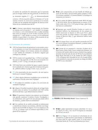 Ejercicios 27
el análisis de unidades SI, demuestre que la expresión
para la energía cinética de esta partícula, en términos de
su momento angular, es dimensionalmente
correcta. c) En la ecuación anterior, el término mr2 se de-
nomina momento de inercia de la partícula en el círculo.
¿Cuáles son las unidades del momento de inercia en tér-
minos de las unidades base del SI?
38. ●●● La famosa equivalencia masa-energía de Einstein
se expresa con la ecuación E ϭ mc2, donde E es energía,
m es masa y c es la velocidad de la luz. a) ¿Qué unidades
base tiene la energía en el SI? b) Otra ecuación para la
energía es E ϭ mgh, donde m es masa, g es la aceleración
debida a la gravedad y h es altura. ¿Esta ecuación da las
mismas unidades que en el inciso a)?
1.5 Conversión de unidades*
39. OM Una buena forma de garantizar la conversión correc-
ta de unidades es a) usar otro instrumento de medición,
b) siempre trabajar con el mismo sistema de unidades,
c) usar análisis de unidades o d) decirle a alguien que
verifique los cálculos.
40. OM Es común ver la igualdad 1 kg ϭ 2.2 lb, lo cual signi-
fica que a) 1 kg equivale a 2.2 lb, b) es una ecuación ver-
dadera, c) 1 lb ϭ 2.2 kg o d) nada de lo anterior.
41. OM Usted tiene una cantidad de agua y quiere expresar-
la en unidades de volumen que den el número más gran-
de. ¿Debería utilizar a) pulg3; b) mL; c) ␮L; o d) cm3?
42. PC ¿Los enunciados de una ecuación y de una equiva-
lencia son lo mismo? Explique.
43. PC ¿Hace alguna diferencia multiplicar por un factor de
conversión o dividir entre éste? Explique.
44. PC El análisis de unidades se aplica a la conversión de
unidades? Explique.
45. ● La figura 1.8 (arriba) muestra la altura de un lugar tanto
en pies como en metros. Si un poblado está 130 ft arriba
del nivel del mar, a qué altitud estará en metros?
46. EI ● a) Si queremos expresar una estatura con el número
más grande, usaremos 1) metros, 2) pies, 3) pulgadas o
4) centímetros? ¿Por qué? b) Si una persona mide 6.00 ft
de estatura, ¿cuánto mide en centímetros?
47. ● Si los capilares de un adulto promedio se enderezaran
y extendieran extremo con extremo, cubrirían una longi-
tud de más de 40 000 mi (figura 1.9). Si su estatura es de
1.75 m, ¿a cuántas veces su estatura equivaldría la lon-
gitud de los capilares?
K =
L2
2mr2
,
* Los factores de conversión se dan en los forros de este libro.
48. EI ● a) ¿En comparación con una botella de bebida ga-
seosa de dos litros, una de medio galón contiene 1) más,
2) la misma cantidad, o 3) menos bebida? b) Verifique su
respuesta en el inciso a.
49. ● a) Un campo de fútbol americano mide 300 ft de largo
y 160 ft de ancho. Dé sus dimensiones en metros. b) Un
balón mide entre 11.0 y 11.25 pulg de largo. ¿Qué longi-
tud tiene en centímetros?
50. ● Suponga que cuando Estados Unidos se vuelva to-
talmente métrico, las dimensiones de los campos de
fútbol americano se fijarán en 100 m por 54 m. ¿Qué
sería más grande, el campo métrico o un campo actual
(véase el ejercicio 49a), y qué diferencia habría entre
sus áreas?
51. ●● Si la sangre fluye con una rapidez promedio de 0.35
m͞s en el sistema circulatorio humano, ¿cuántas millas
viaja un glóbulo en 1.0 h?
52. ●● A bordo de un automóvil a reacción, el piloto de la
Real Fuerza Aérea Andy Green rompió por primera vez
la barrera del sonido sobre la tierra y alcanzó una rapidez
terrestre récord de más de más de 763 mi͞h en el desierto
Black Rock (Nevada) el 15 de octubre de 1997 (▼ figura
1.15). a) Exprese esta velocidad en m͞s. b) ¿Cuánto tarda-
ría el automóvil a reacción en recorrer un campo de fútbol
de 300 ft a esa velocidad?
▲ FIGURA 1.15 Recorrido récord Véase el ejercicio 52.
53. EI ●● a) ¿Qué representa la mayor velocidad: 1) 1 m͞s,
2) 1 km͞h, 3) 1 ft͞s, o 4) 1 mi͞h? b) Exprese la velocidad
de 15.0 m͞s en mi͞h.
54. ●● En la ▼ figura 1.16 se muestra el velocímetro de un
automóvil, a) ¿Qué lecturas equivalentes en kilómetros
por hora irían en cada cuadro vacío? b) ¿Cuál sería la
velocidad límite de 70 mi͞h en kilómetros por hora?
 