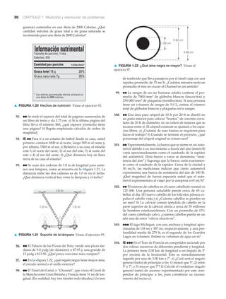 1.0 m1.0 m
1.0 m
Tamaño de porción: 1 lata
Calorías: 310
Informaciónnutrimental
Cantidad por porción
* Los valores porcentuales diarios se basan en
una dieta de 2000 calorías.
Grasa total 18 g
Grasa saturada 7g
28%
35%
% Valor diario*
30 CAPÍTULO 1 Medición y resolución de problemas
1.28 cm
3.32 cm
3.56 cm
gramos) contenidas en una dieta de 2000 Calorías. ¿Qué
cantidad máxima de grasa total y de grasa saturada se
recomienda para una dieta de 2000 Calorías?
de trasbordo que lleva pasajeros por el túnel viaja con una
rapidez promedio de 75 mi͞h. ¿Cuántos minutos tarda en
promedio el tren en cruzar el Chunnel en un sentido?
99. ●● La sangre de un ser humano adulto contiene el pro-
medio de 7000͞mm3 de glóbulos blancos (leucocitos) y
250 000͞mm3 de plaquetas (trombocitos). Si una persona
tiene un volumen de sangre de 5.0 L, estime el número
total de glóbulos blancos y plaquetas en la sangre.
100. ●● Una área para césped de 10 ft por 20 ft se diseñó en
un patio interior para colocar “losetas” de concreto circu-
lares de 20 ft de diámetro, en un orden de manera que se
tocaran entre sí. El césped existente se ajustará a los espa-
cios libres. a) ¿Cuántas de esas losetas se requieren para
hacer el trabajo? b) Cuando se termine el proyecto, ¿qué
porcentaje del césped original se conservará?
101. ●● Experimentalmente, la fuerza que se siente en un auto-
móvil debido a su movimiento a través del aire (inmóvil)
varía aproximadamente como el cuadrado de la rapidez
del automóvil. (Esta fuerza a veces se denomina “resis-
tencia del aire”.) Suponga que la fuerza varía exactamen-
te como el cuadrado de la rapidez. Cerca de la ciudad a
30 mi͞h, las mediciones indican que cierto automóvil
experimenta una fuerza de resistencia del aire de 100 lb.
¿Qué magnitud de fuerza esperaría usted que el auto-
móvil experimentara al viajar por la autopista a 65 mi͞h?
102. ●● El número de cabellos en el cuero cabelludo normal es
125 000. Una persona saludable pierde cerca de 65 ca-
bellos al día. (El nuevo cabello de los folículos pilosos ex-
pulsa el cabello viejo.) a) ¿Cuántos cabellos se pierden en
un mes? b) La calvicie común (pérdida de cabello en la
parte superior de la cabeza) afecta a cerca de 35 millones
de hombres estadounidenses. Con un promedio de 15%
del cuero cabelludo calvo, ¿cuántos cabellos pierde en un
año uno de estos “calvos atractivos”.
103. ●●● El lago Michigan, con una anchura y longitud apro-
ximadas de 118 mi y 307 mi, respectivamente, y una pro-
fundidad media de 279 ft, es el segundo de los Grandes
Lagos en volumen. Estime su volumen de agua en m3.
104. IE ●●● En el Tour de Francia un competidor asciende por
dos colinas sucesivas de diferentes pendiente y longitud.
La primera tiene 2.00 km de longitud a un ángulo de 5Њ
por encima de la horizontal. Ésta es inmediatamente
seguida por una de 3.00 km a 7Њ. a) ¿Cuál será el ángulo
general (neto) de principio a fin: 1) menor que 5Њ; 2) entre
5Њ y 7Њ, o 3) mayor que 7Њ? b) Calcule el verdadero ángulo
general (neto) de ascenso experimentado por este com-
petidor de principio a fin, para corroborar su razona-
miento del inciso a).
▲ FIGURA 1.20 Hechos de nutrición Véase el ejercicio 92.
93. ●● Se mide el espesor del total de páginas numeradas de
un libro de texto y da 3.75 cm. a) Si la última página del
libro lleva el número 860, ¿qué espesor promedio tiene
una página? b) Repita empleando cálculos de orden de
magnitud.
94. IE ●● Para ir a un estadio de fútbol desde su casa, usted
primero conduce 1000 m al norte, luego 500 m al oeste y,
por último, 1500 m al sur. a) Relativo a su casa, el estadio
está 1) al norte del oeste, 2) al sur del este, 3) al norte del
este o 4) al sur del oeste, b) ¿Qué distancia hay en línea
recta de su casa al estadio?
95. ●● Se usan dos cadenas de 1.0 m de longitud para soste-
ner una lámpara, como se muestra en la ▼figura 1.21. La
distancia entre las dos cadenas es de 1.0 m en el techo.
¿Qué distancia vertical hay entre la lámpara y el techo?
▲ FIGURA 1.21 Soporte de la lámpara Véase el ejercicio 95.
96. ●● El Palacio de las Pizzas de Tony vende una pizza me-
diana de 9.0 pulg (de diámetro) a $7.95 y una grande de
12 pulg a $13.50. ¿Qué pizza conviene más comprar?
97. ●● En la Nfigura 1.22, ¿qué región negra tiene mayor área,
el círculo central o el anillo exterior?
98. ●● El Túnel del Canal, o “Chunnel”, que cruza el Canal de
la Mancha entre Gran Bretaña y Francia tiene 31 mi de lon-
gitud. (En realidad, hay tres túneles individuales.) Un tren
▲ FIGURA 1.22 ¿Qué área negra es mayor? Véase el
ejercicio 97.
 