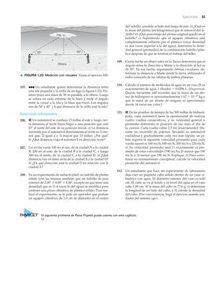 Ejercicios 31
Ribera
30° 40°
Isla
?
50 m
105. ●●● Un estudiante quiere determinar la distancia entre
una isla pequeña y la orilla de un lago (▲ figura 1.23). Pri-
mero traza una línea de 50 m paralela a la ribera. Luego
se coloca en cada extremo de la línea y mide el ángulo
entre la visual a la isla y la línea que trazó. Los ángulos
son de 30Њ y 40Њ. ¿A qué distancia de la orilla está la isla?
Ejercicios adicionales
106. IE Un automóvil se conduce 13 millas al este y luego cier-
ta distancia al norte hasta llegar a una posición que está
25Њ al norte del este de su posición inicial. a) La distancia
recorrida por el automóvil directamente al norte es 1) me-
nor que, 2) igual a o 3) mayor que 13 millas. ¿Por qué?
b) ¿Qué distancia viaja el automóvil en dirección norte?
107. Un avión vuela 100 mi al sur, de la ciudad A a la ciudad
B; 200 mi al este, de la ciudad B a la ciudad C, y luego
300 mi al norte, de la ciudad C a la ciudad D. a) ¿Qué
distancia hay en línea recta de la ciudad A a la ciudad D?
b) ¿En qué dirección está la ciudad D en relación con la
ciudad A?
108. En un experimento de radiactividad, un ladrillo de plomo
sólido (con las mismas medidas que un ladrillo de piso
exterior de 2.00Љ ϫ 4.00Љ ϫ 8.00Љ, excepto en que tiene una
densidad que es 11.4 veces la del agua) se modifica para
sostener una pieza cilíndrica de plástico sólido. Para rea-
lizar el experimento, se le pide un operador que perfore
un agujero cilíndrico de 2.0 cm de diámetro en el centro
del ladrillo, paralelo al lado más largo de éste. a) ¿Cuál es
la masa del plomo (en kilogramos) que se removió del la-
drillo? b) ¿Qué porcentaje del plomo original quedó en el
ladrillo? c) Suponiendo que el agujero cilíndrico está
completamente cubierto por el plástico (cuya densidad
es dos veces superior a la del agua), determine la densi-
dad general (promedio) de la combinación ladrillo/plás-
tico después de que se termine el trabajo del taller.
109. Cierta noche un observador en la Tierra determina que el
ángulo entre la dirección a Marte y la dirección al Sol es
de 50Њ. En esa noche, suponiendo órbitas circulares, de-
termine la distancia a Marte desde la tierra utilizando el
radio conocido de las órbitas de ambos planetas.
110. Calcule el número de moléculas de agua en un vaso (8 oz
exactamente) de agua 1 (fluido) ϭ 0.0296 L. [Sugerencia:
Quizás encuentre útil recordar que la masa de un áto-
mo de hidrógeno es aproximadamente 1.67 ϫ 10Ϫ27 kg y
que la masa de un átomo de oxígeno es aproximada-
mente 16 veces ese valor.]
111. IE En las pruebas de tiempo de las 500 millas de Indianá-
polis, cada automóvil tiene la oportunidad de realizar
cuatro vueltas consecutivas, y su velocidad general o
promedio determina la posición de ese auto el día de
la carrera. Cada vuelta cubre 2.5 mi (exactamente). Du-
rante un recorrido de práctica, llevando su automóvil
cuidadosa y gradualmente cada vez más rápido, un pi-
loto registra la siguiente velocidad promedio para cada
vuelta sucesiva: 160 mi͞h, 180 mi͞h, 200 mi͞h y 220 mi͞h.
a) Su velocidad promedio será 1) exactamente el pro-
medio de estas velocidades (190 mi͞h), 2) mayor que 190
mi͞h, o 3) menor que 190 mi͞h. Explique. b) Para corro-
borar su razonamiento conceptual, calcule la velocidad
promedio del automóvil.
112. Un estudiante que hace un experimento de laboratorio
deja caer un pequeño cubo sólido dentro de un vaso ci-
líndrico con agua. El diámetro interior del vaso es 6.00
cm. El cubo se va al fondo y el nivel del agua en el vaso
sube 1.00 cm. Si la masa del cubo es 73.6 g, a) determine
la longitud de un lado del cubo, y b) calcule la densidad
del cubo. (Por conveniencia, haga el ejercicio usando uni-
dades del sistema cgs.)
▲ FIGURA 1.23 Medición con visuales Véase el ejercicio 105.
El siguiente problema de física Physlet puede usarse con este capítulo.
1.1
 